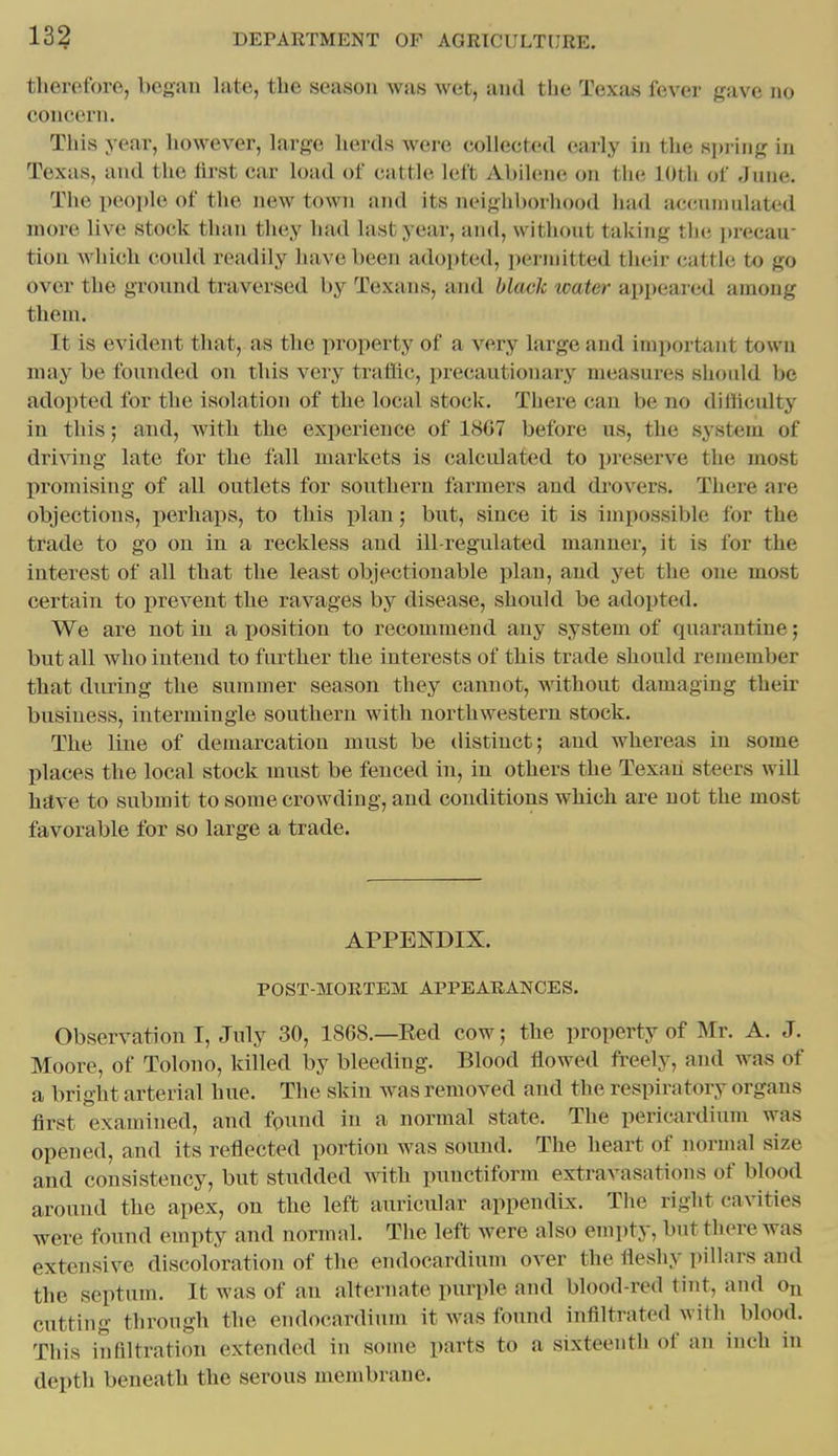 therefore, began late, the season was wet, and the Texas fever gave no concern. This year, however, Large herds were collected early in the sjii ing iu Texas, and the lirst car load of catiJe left Abihnie on the lOtli of June. The people of the new town and its neighborhood had accuniulated more live stock than they had last year, and, without taking the ]>recau- tion which could readily have been adopted, ])erinitted their cattle to go over the ground ti'aversed by Texans, and black water appeared among them. It is evident that, as the property of a very large and important town may be founded on this very traffic, precautionary measures should be adopted for the isolation of the local stock. There can be no difficulty in this; and, with the exiierieuce of 1807 before us, the system of driving late for the fall markets is calculated to preserve the most I)romising of all outlets for southern farmers and drovers. There are objections, perhaps, to this plan; but, since it is impossible for the trade to go on in a reckless and ill-regulated manner, it is for the interest of all that the least objectionable plan, and yet the one most certain to prevent the ravages by disease, should be adopted. We are not in a position to recommend any system of quarantine; but all who intend to further the interests of this trade should remember that during the summer season they cannot, without damaging their business, intermingle southern with northwestern stock. The line of demarcation must be distinct; and whereas in some places the local stock must be fenced in, in others the Texan steers will hilve to submit to some crowding, and conditions which are not the most favorable for so large a trade. APPENDIX. POST-MORTEM APPEARANCES. Observation I, July 30, 1868.—Eed cow; the property of Mr. A. J. Moore, of Tolono, killed by bleeding. Blood flowed freely, and was of a bright arterial hue. The skin was removed and the respiratory organs first examined, and found in a normal state. The pericardium was opened, and its reflected portion was sound. The heart of normal size and consistency, but studded with punctiform extravasations of blood around the apex, on the left auricular appendix. The right cavities were found empty and normal. The left were also empty, but there was extensive discoloration of the endocardium over the fleshy pillars and the septum. It was of an alternate purple and blood-red tint, and Ou cutting through the endocardium it was found infiltrated with blood. This infiltration extended in some parts to a sixteenth of an inch in depth beneath the serous membrane.