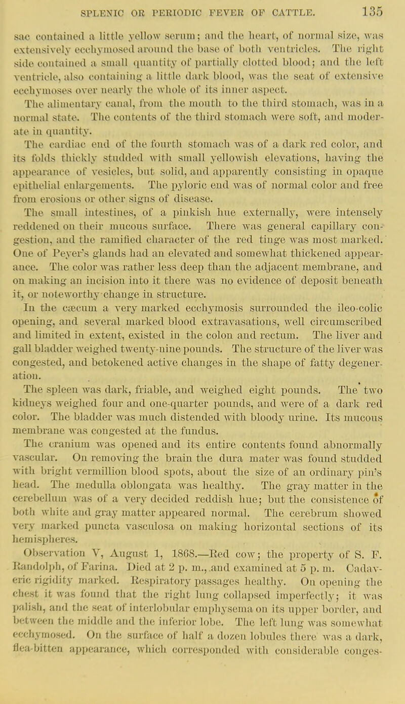 sac contained a little yellow serum; and the heart, of normal size, was extensively eccliymosed around the base of both ventricles. The right side contained a small quantity of partially clotted blood; and the left ventricle, also containing- a little dark blood, was the seat of extensive ecchymoses over nearly the whole of its inner aspect. The alimentary canal, from the mouth to the third stomach, was in a normal state. Tlie contents of the third stomach were soft, and moder- ate in quantity. The cardiac end of the fourth stomach was of a dark red coloi-, and its folds thickly stndded with small yellowish elevations, having the appearance of vesicles, but solid, and ai)parently consisting in opaque epithelial enlargements. The pyloric end Avas of normal color and free from erosions or other signs of disease. The small intestines, of a pinkish hue externally, were intensely reddened on their mucous surface. There was general capillary con- gestion, and the ramified character of the red tinge was most marked. One of Peyer's glands had an elevated and somewhat thickened appear- ance. The color was rather less deep than the adjacent membrane, and on making an incision into it there was no evidence of deposit beneath it, or noteworthy change in structure. In the ciecum a very marked ecchymosis surrounded the ileo-colic opening, and several marked blood extravasations, well circumscribed and limited in extent, existed in the colon and rectum. The liver and gall bladder weighed twenty-nine pounds. The structure of the liver was congested, and betokened active changes in the shape of fatty degener- ation. The spleen was dark, friable, and weighed eight pounds. The two kidneys weighed four and one-quarter pounds, and were of a dark red color. The bladder was much distended with bloody urine. Its mucous membrane was congested at the fundus. The cranium was opened and its entire contents found abnormally vascular. On removing the brain the dura mater was found studded with bright vermillion blood spots, about the size of an ordinary pin's head. The medulla oblongata was healthy. The gray matter in the cerebellum was of a very decided reddish hue; but the consistence of both white and gray matter appeared normal. The cerebrum showed very marked puncta vasculosa on making horizontal sections of its hemisi)heres. Observation V, August 1, 18G8.—Eed cow; the property of S. F. Itandol])h, of Farina. Died at 2 p. m., .and examined at 5 p. m. Cadav- eric rigidity marked. Kespiratory passages healthy. Ou opening the chest it was found that the right lung collapsed imperfectly; it was palish, and the seat of iMteriol)ular emphysema on its upper boi-der, and between the middle and the inferior lobe. The left lung was somewhat ecchymosed. On the surface of half a dozen lobules there was a dark, flea-bitten appearance, which corresponded with considerable conges-