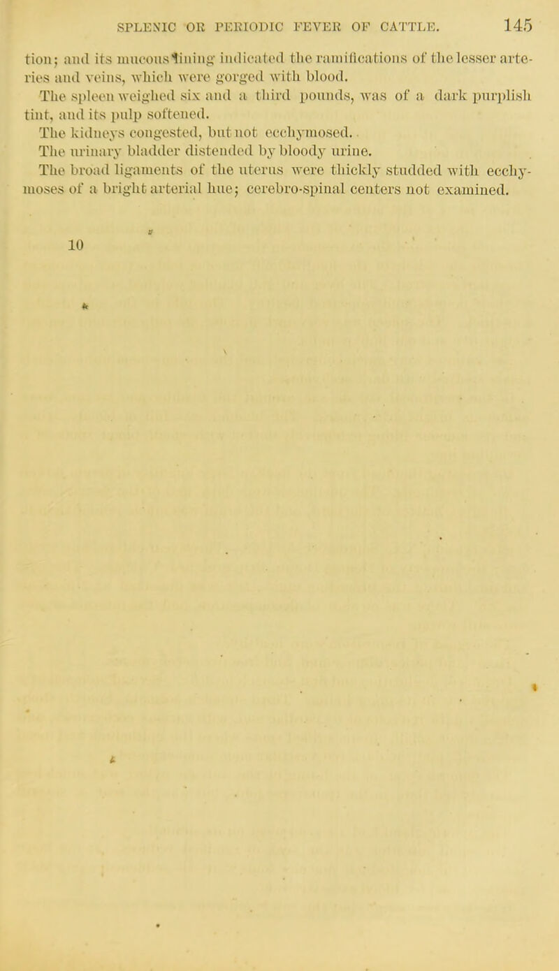 tion; and its mucous lining' indicatecl the rannlications of tlie lesser arte- ries anil veins, which were gorged with blood. The spleen weighed six and a third pounds, was of a dark purplish tint, and its i)nlp softened. The kidneys congested, but not ecchyniosed.. The urinary bladder distended by bloody urine. The broad ligaments of the uterus were thickly studded with ecchy- moses of a bright arterial hue; cerebro-spinal centers not examined. 10
