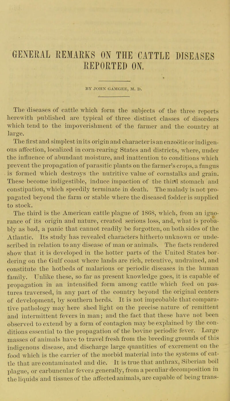 GENERAL REMARKS ON THE CATTLE DISEASES REPORTED ON. BY JOHN GAMOEK, M. D. The diseases of cattle Avhicli form the subjects of the three reports herewith published are typical of three distinct classes of disorders Avhich teud to the impoverishment of the farmer and the country at large. The first and simplest in its ori gin and cliaracter i s an enzootic or indi gen- ous aifection, localized in corn-rearing States and districts, where, under the influence of abundant moisture, and inattention to conditions which prevent the propagation of parasitic plants on the farmer's crops, a fungus is formed which destroys the nutritive value of cornstalks and grain. These become indigestible, induce impaction of the third stomach and constipation, which speedily terminate in death. The malady is not pro- pagated beyond the farm or stable where the diseased fodder is supplied to stock. The third is the American cattle plague of 1868, which, from an igno- rance of its origin and nature, created serious loss, and, what is proba- bly as bad, a panic that cannot readily be forgotten, on both sides of the Atlantic. Its study has revealed characters hitherto unknown or uude- scribed in relation to any disease of man or animals. The facts rendered sliow that it is developed in the hotter parts of the United States bor- dering on the Gulf coast where lands are rich, retentive, undrained, and constitute the hotbeds of malarious or periodic diseases in the human family. Unlike these, so far as present knowledge goes, it is capable of X)ropagation in an intensified form among cattle which feed on pas- tures traversed, in any part of the country beyond the original centers of development, by southern herds. It is not improbable that compara- tive pathology may here shed light on the precise nature of remittent and intermittent fevers in man; and the fact that these have not been observed to extend by a form of contagion may be explained by the con- ditions essential to the propagation of the bo\ine periodic fever. Large masses of animals have to travel fresh from the breeding grounds of this indigenous disease, and discharge large quantities of excrement on the food which is the carrier of the nunbid material into the systems of cat- tle that are contaminated and die. It is true that anthrax, Siberian boil plague, or carbuncular fevers generally, from a peculiar decomposition in the liquids and tissues of the affected animals, are capable of being trans-