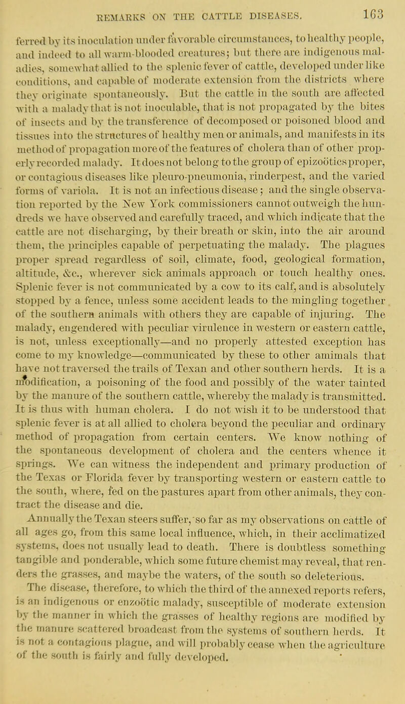 ferred by its inoculatiou under iiivorable circuinstauces, to liealtliy people, and indeed to all warm-blooded creatnres; but there are indigenous mal- adies, somewhat allied to the splenic fever of cattle, developed under like conditions, and capable of moderate extension from the districts where they originate spontaneously. But the cattle iu the south are affected with a maladythatisnot inoculable, that is not propagated by the bites of insects and by the transference of decomposed or poisoned blood and tissues into the structures of healthy men or animals, and manifests in its methodof propagation more of the features of cholera than of other prop- erly recorded malady. It does not belong to the group of epizootics proper, or contagious diseases like ])leiu'0-pneumonia, rinderpest, and the varied forms of variola. It is not an infectious disease; and the single observa- tion reported by the New York commissioners cannot outweigh the lum- di-eds we have observed and carefully traced, and which indicate that the cattle are not discharging, by their breath or skin, into the air around them, the jn-inciples capable of perpetuating the malady. The plagues proper spread regardless of soil, climate, food, geological formation, altitude, &c., wherever sick animals approach or touch healthy oues. Splenic fever is not communicated by a cow to its calf, and is absolutely stopped by a fence, unless some accident leads to the mingling together of the southern animals with others they are capable of injimug. The malady, engendered with peculiar virulence iu western or eastern cattle, is not, unless exceptionally—and no properly attested exception has come to my knowledge—communicated by these to other amimals that have not traversed the trails of Texan and other southern herds. It is a nft>dification, a poisoning of the food and possibly of the water tainted by the manure of the southern cattle, whereby the malady is transmitted. It is thus with human cholera. I do not msh it to be understood that splenic fever is at aU allied to cholera beyond the peculiar and ordinary method of propagation from certain centers. We know nothing of the spontaneous development of cholera and the centers whence it springs. We can witness the independent and primary production of the Texas or Florida fever by transporting western or eastern cattle to the south, where, fed on the pastures apart from other animals, they con- tract the disease and die. Annually the Texan steers suffer, so far as my observations on cattle of all ages go, from this same local influence, which, in their acclimatized systems, does not usually lead to death. There is doubtless something tangible and ponderable, which some future chemist may reveal, that ren- ders the grasses, and maybe the waters, of the south so deleterious. Tlie disease, therefore, to which the third of the annexed reports refers, is an indigenous or enzootic malady, susceptible of moderate extension by the manner in which the grasses of healthy regions are modified by the manure scattered broadcast from the systems of southern herds. It is not a contagious plague, and will probably cease when the agriculture of the south is faiily and fully developed.