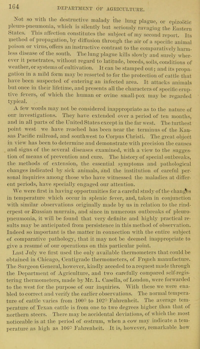 Not SO witli tlie destructive malady tlie lunff i)la«ue, or epizootic ]ileuro-i)iioiiinoniii, wliictli is silently but seriously ravaging the Eastern States. This alleetiou constitutes the subject of my second re])<nl. Its method of propagation, by diflusiou through the air of a specili(; animal poison or virus, offers an instructive contrast to the comparatively harm- less disease of the south. The lung plague kills slowly and surely wher- ever it penetrates, without regaixl to latitude, breeds, soils, conditions of weather, or systems of cultivation. It can 1 »e stamped out; and i ts ju opa- gation in a mild form may be resorted to for the protection of catth; that have been suspected of entering an infected area. It attacks animals but once in their lifetime, and presents all the characters of specific erup- tive fevers, of which the human or ovine small-pox may be regarded typical. A few words may not be considered inappropriate as to the nature of our investigations. They have extended over a period of ten months, and in all parts of the United States except in the far west. The turthest point west we have reached has been near the terminus of the Kan- sas Pacific railroad, and southwest to Corpus Christi. The great object in view has been to determine and demonstrate with precision the causes and signs of the several diseases examined, with a view to the sugges- tion of means of prevention and cure. The history of special outbreaks, the niethods of extension, tlie essential symptoms and pathological changes indicated by sick animals, and the institution of careful per- sonal inquiries among those who have witnessed the maladies at differ- ent periods, have specially engaged our attention. We were first in having opportunities for a careful study of the chants in temperature which occur in splenic fever, and, taken in conjunction with similar observations originally made by us in relation to the rind- erpest or Kussian murrain, and since in numerous outbreaks of pleuro- j)neumouia, it will be found that very definite and highly practical re- sults may be anticipated from persistence in this method of observation. Indeed so important is the matter in connection with the eutire subject of comparative pathology, that it may not be deemed inappropriate to give a resume of our operations on this particular point. Last July we first used the only available thermometers that conld be obtained in Chicago, Centigrade thermometers, of French manufiicture. The Surgeon Geueral, however, kindly acceded to a request made through the Department of Agriculture, and two carefully compared self-regis- tering thermometers, made by Mr. L. Casella, of London, w^ere forwarded to the w^est for the purpose of our inquiries. With these we were ena- bled to correct and verify the earlier observations. The normal tempera- ture of cattle varies from lOQo to 102° Fahrenheit. The a\-erage tem- perature of Texan cattle is from one to two degrees higher than that of northern steers. There may be accidental deviations, of which the most noticeable is at the period of cestrum, when a cow may indicate a tem- perature as high as 100° Fahrenheit. It is, however, rennu-kable how