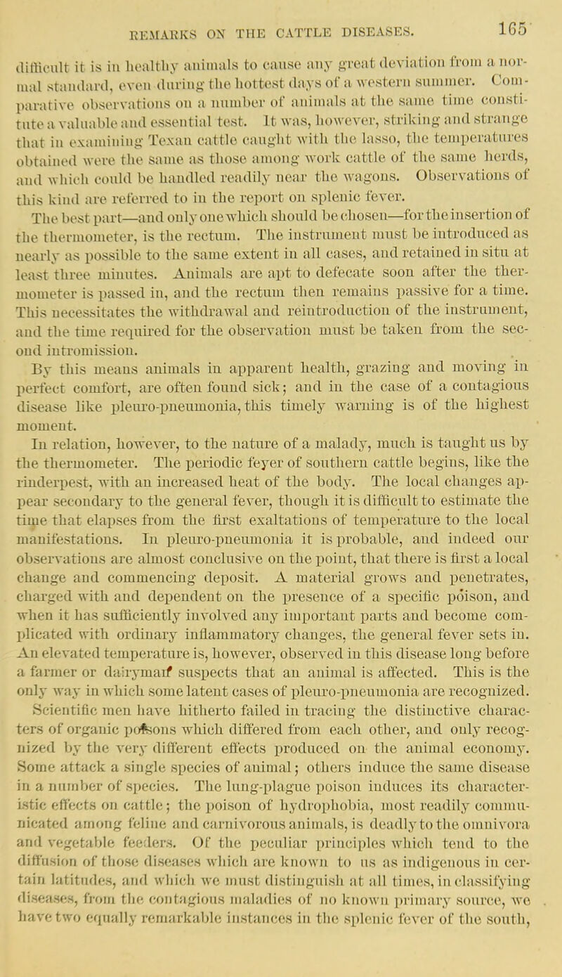 clifticult it is ill liealtliy auimals to cause any great deviation from a nor- mal staiulard, even (luring- the hottest days of a western summer. Com - parative observations on a number of animals at the same time consti- tute a valuable and essential test. It was, however, striking and strange tliat in oxamiuing Texau cattle eauglit with the lasso, the temperatures obtained were the same as those among work cattle of the same herds, and whicli coidd be handled readily near- the wagons. Observations of this kind are referred to in the report on splenic fever. Tlie best part—and only one AA^hich should be chosen—for the insertion of the thermometer, is the rectum. Tlie instrument must be introduced as nearly as possible to the same extent in all cases, and retained in situ at least three minutes. Animals are apt to defecate soon after the ther- mometer is passed in, and the rectum then remains passive for a time. This necessitates the withdrawal and reintroduction of the instrument, and the time required for the observation must be taken from the sec- ond inti'omission. By this means animals in apparent health, grazing and moving in perfect comfort, are often found sick; and in the case of a contagious disease like pleuro-pneumonia, this timely warning is of the highest moment. In relation, liowever, to the nature of a malady, much is taught us by the thermometer. The periodic feyer of southern cattle begins, like the rinderpest, with an increased heat of the body. Tlie local changes ai)- pear secondary to the general fever, though it is difficult to estimate the time that elapses from the tirst exaltations of temperature to the local manifestations. In pleuro-pneumonia it is probable, and indeed our observations are almost conclusive on the point, that there is first a local change and commencing deposit. A material grows and penetrates, charged with and dependent on the presence of a specific poison, and when it has sufficiently Involved any important parts and become com- plicated with ordinary inflammatory changes, the general fever sets in. An elevated temperature is, however, observed in this disease long before a farmer or dairymaif suspects that an animal is affected. This is the only waj- in which some latent cases of pleuro-pneumonia are recognized. Scientific men have hitherto failed in tracing the distinctive charac- ters of organic pofeons which differed from each other, and only recog- nized by the very different effects produced on the animal ecouomj-. Some attack a single species of animal; others induce the same disease in a number of species. Tlie lung-plague poison induces its character- istic effects on cattle; the poison of hydrophobia, most readily commu- nicated among feline and carnivorous animals, is deadly to the oinuivora and vegetable feeders. Of the peculiar priuciples which tend to the diffusion of those diseases which are known to us as indigenous in cer- tain latitudes, and wliich we must distinguish at all times, in classifying diseases, from the contagious maladies of no known jirimary source, we have two equally remarkable instances in the splenic fever of the south,