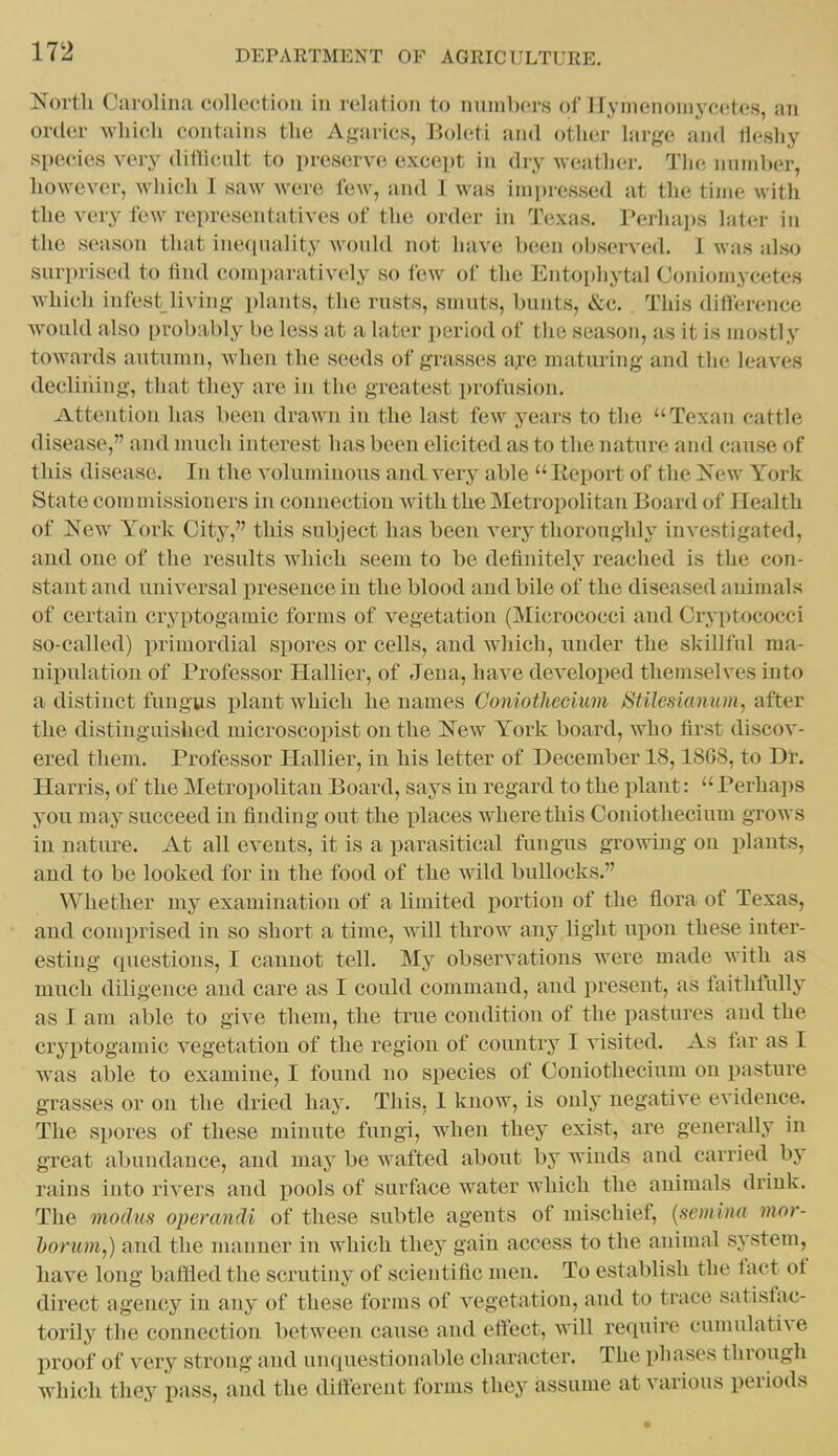 North Carolina collection in relation to numbers of Ilynienoniyeetes, an order which contains the Agarics, Boleti and other large and llesliy species very diflicnlt to preserve except in dry weather. Tlie number, however, which I saw were few, and I was imi)ressed at the time with the very few representatives of the order in Texas. Perhajis later in the season that ine(iua]ity would not have been observed. 1 was also surprised to find comparatively so few of the Entopliytal Coniomycetes which infest living plants, the rusts, smuts, bunts, «Scc. This difterence Avould also probably be less at a later period of the season, as it is mostly towards autumn, when the seeds of grasses afo maturing and the leaves declining, that they are in the greatest profusion. Attention has been drawn in the last few years to the Texan cattle disease, and much interest has been elicited as to the nature and cause of this disease. In the voluminous and very able  Eeport of the New York State commissioners in connection with the Metropolitan Board of Health of New York City, this subject has been verj' thoroughly investigated, and one of the results which seem to be definitely reached is the con- stant and universal presence in the blood and bile of the diseased animals of certain cryptogamic forms of vegetation (Micrococci and Cryptococci so-called) i>rimordial spores or cells, and which, under the skillful raa- uipulatiou of Professor Hallier, of Jena, have developed themselves into a distinct fungus i)lant which he names Goniotliecium Stilesianum, after the distinguished microscopist on the New York board, who first discov- ered them. Professor Hallier, in his letter of December 18,1868, to Dr. Harris, of the Metropolitan Board, says in regard to the plant:  Perha])S you may succeed in finding out the places where this Coniothecium grows in natiu-e. At all events, it is a parasitical fungus growing on plants, and to be looked for in the food of the wild bullocks. Whether my examination of a limited portion of the flora of Texas, and comprised in so short a time, will throw any light upon these inter- esting cpiestions, I cannot tell. My observations were made with as much diligence and care as I could command, and present, as faithfully as I am able to give them, the true condition of the pastures and the cryptogamic vegetation of the region of country I visited. As far as I was able to examine, I found no species of Coniothecium on pasture grasses or on the dried hay. This, I know, is only negative evidence. The spores of these minute fungi, when they exist, are generally in great abundance, and may be wafted about by winds and carried by rains into rivers and pools of surface water which the animals drink. The modm operandi of these subtle agents of mischief, {scniitia mor- horum,) and the manner in which they gain access to the animal sj^stem, have long baffled the scrutiny of scientific men. To establish the fact of direct agency in any of these forms of vegetation, and to trace satisfac- torily the connection between cause and effect, will require cunudative proof of very strong and unquestionable character. The phases through which they pass, and the different forms they assume at various periods