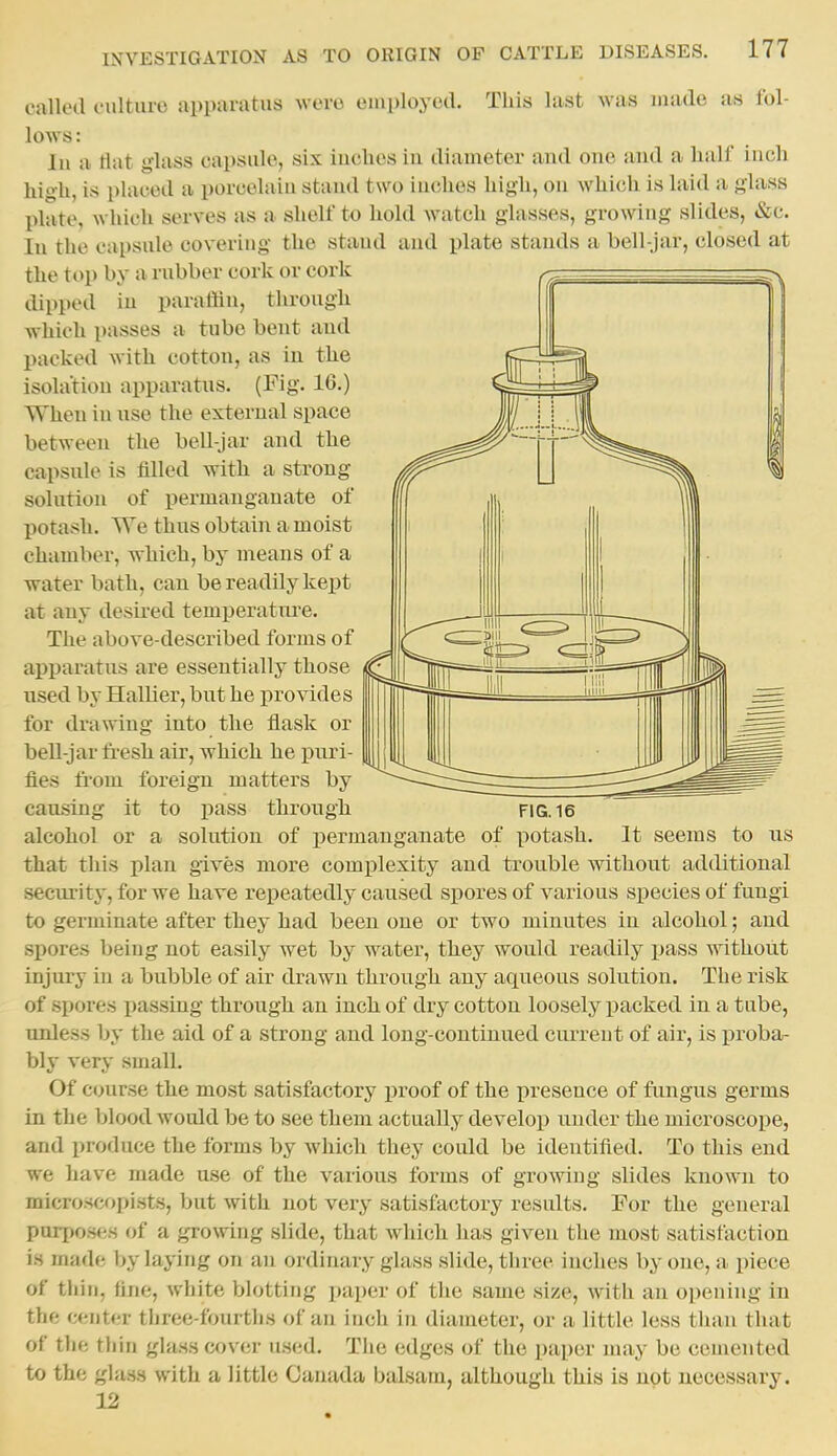 calletl cultuio apparatus were cmployod. This last was made as fol- lows : In a flat glass capsule, six iucbes iu diameter and one and a lialf inch high, is phiced a porcelain stand two inches high, on which is laid a glass plate, which serves as a shelf to hold watch glasses, growing slides, &c. In the capsule covering the stand and plate stands a bell-jar, closed at the top by a rubber cork or cork dipped in parafiin, through which passes a tube bent and packed with cotton, as in the isolation apparatus. (Fig. 16.) When in iise the external space between the bell-jar and the capsule is filled with a strong solution of permanganate of potash. We thus obtain a moist chamber, which, by means of a water bath, can be readily kept at any desii'ed temperatnre. The above-described forms of apparatus are essentially those used by Hallier, but he provides for drawing into the flask or bell-jar fi'esh air, which he puri- fies from foreign matters by causing it to pass through FIG. 16 alcohol or a solution of permanganate of potash. It seems to us that this plan gives more complexity and trouble without additional security, for we have repeatedly caused spores of various species of fungi to germinate after they had been one or two minutes in alcohol; and spores being not easily wet by water, they would readily pass without injury in a bubble of air drawn through any aqueous solution. The risk of spores passing through an inch of dry cotton loosely packed in a tube, unless by the aid of a strong and long-continued current of air, is proba- bly very small. Of course the most satisfactory proof of the presence of fungus germs in the blood would be to see them actually develop under the microscope, and produce the forms by which they could be identified. To this end we have made use of the various forms of growing slides known to microscopists, but with not very satisfactory results. For the general purpo.ses of a growing slide, that which has given the most satisfaction is made by laying on an ordinary glass slide, three inches by one, a piece of thin, fine, white blotting ])aper of the same size, with an opening in the center three-fourtiis of an inch in diameter, or a little less tlian that of the thin glass cover used. The edges of the paper may be cemented to the glass with a little Canada balsam, although this is not necessai'y. 12