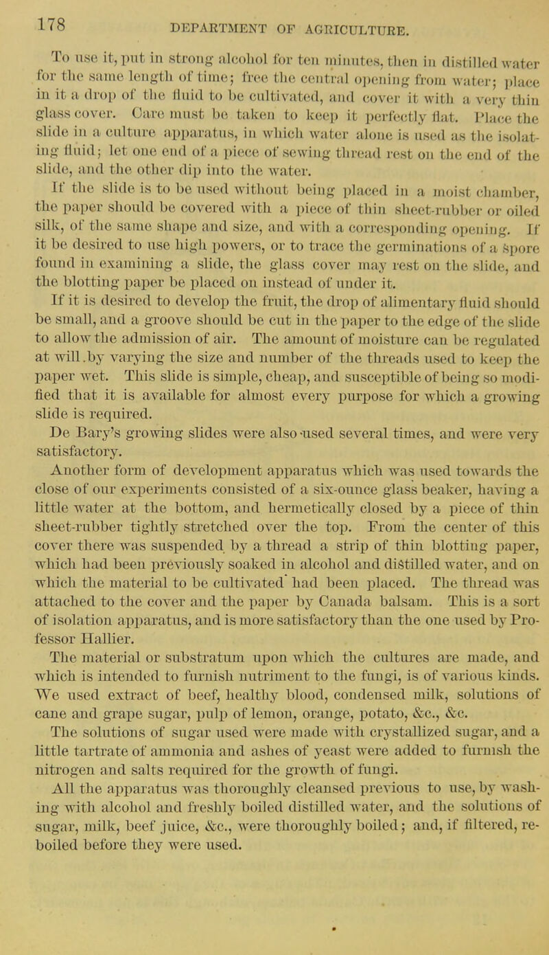 To use it, put in strong alcohol for ten minutes, then in distilled water for the same length of time; free the central opening from water; place in it a drop of the linid to he cultivated, and cover it with a very thin glass cover. Care nuist be taken to keep it perfectly flat. P]a(;e the slide in a culture apparatus, in which water alone is used as the isolat- ing fluid; let one end of a piece of sewing thread rest on the end of the sli(h3, and the other dip into the water. If the slide is to be used without being placed in a moist chamber, the paper should be covered with a piece of thin sheet-rubbei- oi- oiled silk, of the same shape and size, and with a corresponding opening. If it be desired to use high powers, or to trace the germinations of a fjpore found in examining a slide, the glass cover may rest on the slide, and the blotting paper be placed on instead of under it. If it is desired to develop the fruit, the drop of alimentary fluid should be small, and a groove should be cut in the paper to the edge of the slide to allow the admission of air. The amount of moisture can be regulated at will.by varying the size and number of the threads used to keep the paper wet. This slide is simifle, cheap, and susceptible of being so modi- fled that it is available for almost every purjiose for which a growing sUde is required. De Bary's growing slides were also -used several times, and were very satisfactory. Another form of development apparatus which was used towards the close of our experiments consisted of a six-ounce glass beaker, having a little water at the bottom, and hermetically closed by a piece of thin sheet-rubber tightly stretched over the top. From the center of this cover there was susiiended by a thread a strip of thin blotting paper, which had been previously soaked in alcohol and distilled water, and on which the material to be cultivated had been jilaced. The thread was attached to the cover and the paper by Canada balsam. This is a sort of isolation apparatus, and is more satisfactory than the one used by Pro- fessor Hallier. The material or substratum irpon which the cultures are made, and which is intended to furnish nutriment to the fungi, is of various kinds. We used extract of beef, healthy blood, condensed milk, solutions of cane and graise sugar, pulp of lemon, orange, potato, &c., &c. The solutions of sugar used were made with crystallized sugar, and a little tartrate of ammonia and ashes of yeast were added to fiu-nish the nitrogen and salts required for the growiih of fungi. All the apparatus was thoroughly cleansed previous to use, by Avash- ing with alcohol and freshly boiled distilled water, and the solutions of sugar, milk, beef juice, &c., w^ere thoroughly boiled; and, if filtered, re- boiled before they were used.
