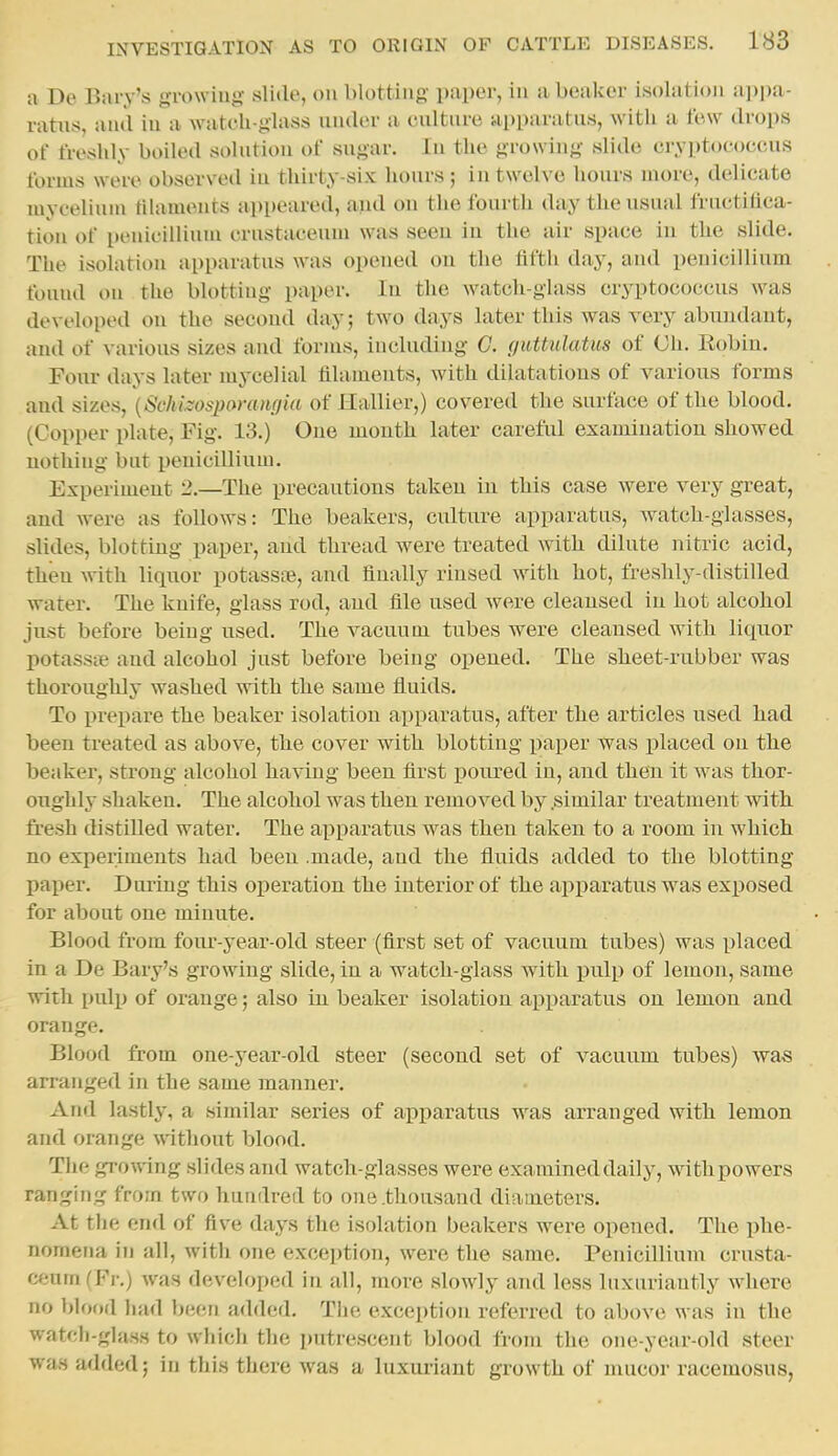 a De Bary's growiug slide, on blotting' paper, in a beaker isolation appa- ratus, and in a watcli-glass under a culture apparatus, with a few drops of freshly boiled solntion of sugar. In the growing slide cryptococcus forms were observed in thirty-six hours ; in twelve hours inori;, delicate layeeliuni tiUuuents appeared, and on the fourth day the usual fructiflca- tion of penicilliuni crustaceum was seeu iu the air space in the slide. The isolation apparatus was opened ou the fifth day, and penicillium found on the blotting paper. In the watch-glass cryptococcus was developed ou the second day; two days later this was very abundant, and of various sizes and forms, including G. guttulatus of Oh. Eobin. Four days later mycelial filaments, with dilatations of various forms and sizes, {Schhospamnfjia of Hallier,) covered the surface of the blood. (Copper plate, Fig. 13.) One mouth later careful examination showed nothing but penicillium. Experiment 2.—The precautions taken in this case were very great, and were as follows: The beakers, culture apparatus, watch-glasses, slides, blotting paper, and thread were treated with dilute nitric acid, then with liquor potassre, and finally rinsed with hot, freshly-distilled water. The knife, glass rod, and file used were cleansed in hot alcohol just before being used. The vacuum tubes were cleansed with liquor potasste and alcohol just before being opened. The sheet-rubber was thoroughly washed with the same fluids. To prepare the beaker isolation apparatus, after the articles used had been treated as above, the cover with blotting iiaper was placed on the beaker, strong alcohol having been first poured in, and then it was thor- oughly shaken. The alcohol was then removed by .similar treatment with, fresh distilled water. The apparatus was then taken to a room in which no experiments had been .made, and the fluids added to the blotting paper. During this operation the interior of the ajiparatus was exposed for about one minute. Blood from foiu--year-old steer (first set of vacuum tubes) was placed in a De Bary's growing slide, in a watch-glass with pulp of lemon, same with pulp of orange; also in beaker isolation apparatus on lemon and orange. Blood from one-year-old steer (second set of vacuum tubes) was arranged in the same manner. And lastly, a similar series of apparatus was arranged with lemon and orange without blood. The growing slides and watch-glasses were examined daily, withpowers ranging from two hundred to one .thousand diameters. At the end of five days the isolation beakers were opened. The phe- nomena in all, with one exception, were the same. Penicillium crusta- ceum (Fr.) was developed in all, more slowiy and less luxuriantly where no blood had been added. The exception referred to above was in the watch-glass to which the putrescent blood from the one-year-old steer was added; in this there was a luxuriant growth of mucor racemosus,