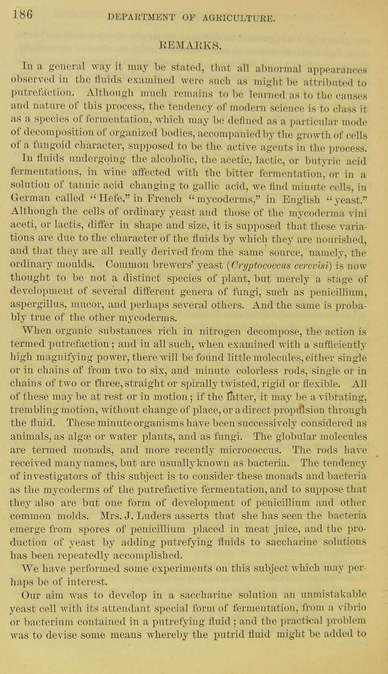 liEMARKS. In a o-eueriil way it may be stated, that all aliiioniial appearances observed iu the lluids examined were such as might ))e attributed to putrefaction. Although much remains to be learned as to the causes and nature of this process, the tendency of modern science is to class it as a species of fermentation, which may be defined as a particular mode of decomposition of organized bodies, accompanied by the growth of cells of a fungoid character, supposed to be the active agents in the process. Iu fluids undergoing the alcoholic, the acetic, lactic, or butyric acid fermentations, in wine affected with the bitter fermentation, or in a solution of tannic acid changing to gallic acid, we find minute cells, in Germau called Hefe, in French mycoderms, in English ''yeast. Although the cells of ordinary yeast and those of the mycoderma vini aceti, or lactis, differ in shape and size, it is supposed that these varia- tions are due to the character of the fluids by which they are nourished, and that they are all really derived from the same source, namely, the ordinary moulds. Common brewers' yeast {Cryptococcm cerevisi) is now thought to be not a distinct species of plant, but merely a stage of development of several different genera of fungi, such as penicillium, aspergillus, mucor, and perhaps several others. And the same is proba- bly true of the other mycoderms. When organic substances rich in nitrogen decompose, the action is termed putrefaction; and in all such, when examined with a sufficiently high magnifying power, there will be found little molecules, either single or in chains of from two to six, and minute colorless rods, single or in chains of two or fhree, straight or spirally twisted, rigid or flexible. All of these may be at rest or in motion; if the latter, it may be a vibtating, trembling motion, without change of place, or a direct propittsion through the fluid. These minute organisms have been successively considered as animals, as algce or water jflants, and as fungi. The globular molecules are termed monads, and more recently micrococcus. The rods have received mauynanies, but are usually known as bacteria. The tendency of investigators of this subject is to consider these monads and bacteria as the mycoderms of the putrefactive fermentation, and to suppose that they also are but one form of develoj)ment of penicillium and other common molds. Mrs. J. Luders asserts that she has seen the bacteria emerge from spores of j)enicillium placed in meat juice, and the pro- duction of yeast by adding putrefying fluids to saccharine solutions has been repeatedly accomplished. We have performed some experiments on this subject Avhich may per- haps be of interest. Our aim was to develop in a saccharine solution an unmistakable yeast cell with its attendant special form of fermentation, from a vibrio or bacterium contained in a putrefying fluid', and the practical problem was to devise some means whereby the putrid fluid might be added to