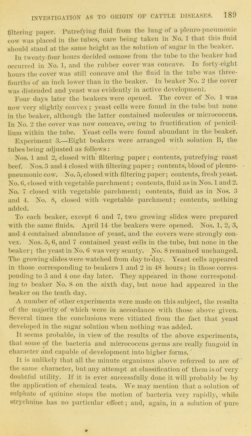 filtering- paper. Putrefying fluid ft oui the luug of a pleuro-pueunionic cow was placed in the tubes, care being takeu in No. 1 that this fluid should stand at the same heiglit as the solution of sugar in the beaker. In twenty-four hours decided osmose from the tube to the beaker had occurred in No. 1, and the rubber cover was concave. In forty-eight hours the cover was still concave and the fluid in the tube was three- fourths of an inch lower than in the beaker. In beaker No. 2 the cover was distended and yeast was evidently in active development. Four days later the beakers were opened. The cover of No. 1 was now very slightly convex; yeast cells were found in the tube but none in the beaker, although the latter contained molecides or micrococcus. In No. 2 the cover was now concave, owing to fructification of penicil- lium within the tube. Yeast cells were found abundant in the beaker. Experiment 3.—Eight beakers were arranged with solution B, the tubes being adjusted as follows : Nos. 1 and 2, closed with tiltering paper; contents, putrefying roast beef. Nos. 3 and 4 closed with filtering paper; contents, blood of pleuro- • pneumonic cow. No. 5, closed with filtering paper; contents, fresh yeast. No. 0, closed with vegetable i^archmeut; contents, fluid as in Nos. 1 and 2. No. 7 closed Avith vegetable parchment; contents, fluid as in Nos. 3 and 4. No. 8, closed with vegetable parchment; contents, nothing added. To each beaker, except 6 and 7, two growing slides were j)repared with the same fluids. April 14 the beakers were oi^ened. Nos. 1, 2, 3, and 4 contained abundance of yeast, and the covers were strongly con- vex. Nos. 5, 6, and 7 contained yeast cells in the tube, but none in the beaker; the yeast in No. 6 was very scanty. No. 8 remained unchanged. The gTowiug slides were watched from day to day. Yeast ceUs appeared in those corresponding to beakers 1 and 2 in 48 hours; in those corres- ponding to 3 and 4 one day later. They appeared in those correspond- ing to beaker No. 8 on the sixth day, but none had api^eared in the beaker on the tenth day. A number of other experiments were made on this subject, the results of the majority of which were in accordance with those above given. Several times the conclusions were vitiated fr'om the fact that yeast developed in the sugar solution when nothing was added. It seems probable, in view of the results of the above experiments, that some of the bacteria and micrococcus germs are really fungoid in character and capable of development into higher forms. It is unlikely that all the minute organisms above referred to are of the same charactei', but any attempt at classification of them is of very doubtful utility. If it is ever successfully done it wiU probably be by the application of cliemical tests. We may mention that a solution of sulphate of quinine stops the jnotion of bacteria very rapidly, while Htryclinine has no particular effect; and, again, in a solution of pure