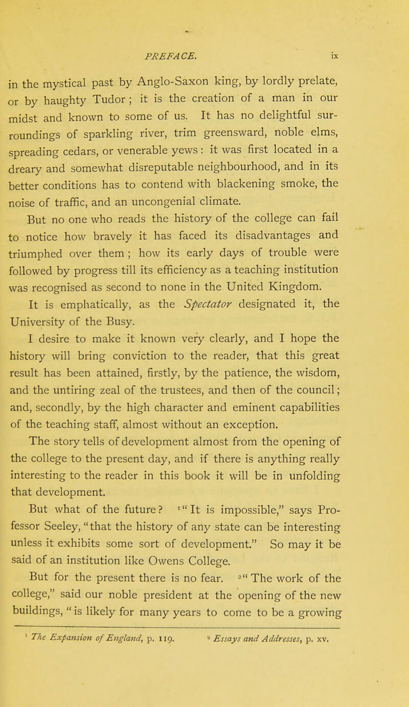 in the mystical past by Anglo-Saxon king, by lordly prelate, or by haughty Tudor ; it is the creation of a man in our midst and known to some of us. It has no delightful sur- roundings of sparkling river, trim greensward, noble elms, spreading cedars, or venerable yews : it was first located in a dreary and somewhat disreputable neighbourhood, and in its better conditions has to contend with blackening smoke, the noise of traffic, and an uncongenial climate. But no one who reads the history of the college can fail to notice how bravely it has faced its disadvantages and triumphed over them; how its early days of trouble were followed by progress till its efficiency as a teaching institution was recognised as second to none in the United Kingdom. It is emphatically, as the Spectator designated it, the University of the Busy. I desire to make it known very clearly, and I hope the history will bring conviction to the reader, that this great result has been attained, firstly, by the patience, the wisdom, and the untiring zeal of the trustees, and then of the council; and, secondly, by the high character and eminent capabilities of the teaching staff, almost without an exception. The story tells of development almost from the opening of the college to the present day, and if there is anything really interesting to the reader in this book it will be in unfolding that development. But what of the future ? ' It is impossible, says Pro- fessor Seeley, that the history of any state can be interesting unless it exhibits some sort of development. So may it be said of an institution like Owens College. But for the present there is no fear. ^ The work of the college, said our noble president at the opening of the new buildings,  is likely for many years to come to be a growing ' The Expansion of England, p. 119. Essays and Addresses, p. xv.