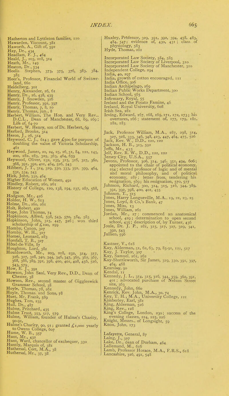 Hatherton and Lyttleton families, i ro Hawarden, Viscount, 381 Haworth, A., Gift of, 592 Hay, Dr., 434 Headlam, F. J., 464 Heald, J., 203, 218, 314 Heath, Mr., 149 Heaton, Dr., 534 Heelis Stephen, 373, 375, 376, 383, 384, 385 Heer's, Professor, Financial World of Switzer- land, 660 Heidelberg, 301 Henry, Alexander, 26, 61 Henry, Dr., 26, 438, 439 Henry, J Snowden, 316 Henry, Professor, 392, 397 Henry, Thomas, 7, 8, 10 Henry, Thomas, jun., 8 Herbert, William, The Hon. and Very Rev., D.C.L., Dean of Manchester, 68, 69, 269; Life of, 64-70 Herbert, W. Henry, son ofDr. Herbert, 69 Herford, Brooke, 314 Heron, J., 26, 314 Heywood, C. J., 614; gave £,yxi for purpose of doubling the value of Victoria Scholarship, 461 Heywood, James, 20, 24, 25, 26,51, 84, 121, 145, 200, 282. 283, 329, 363, 464, 659 Heywood, Oliver, 232, 235, 315, 316, 327, 360, 368, 391, 392, 401, 464, 526, 543 Hibbert, J. T., 314, 329, 330, 333, 392, 399, 464, 53i> 534, 543 Hick, John, 392, 464 Higher Education of Women, 492 Hindley, Robert, 260, 261 History of College, 120, 138, 194, 237, 287, 568, 594 Hodgson, Mr., 426 Holder, H. W., 613 Holme, Dr., 260, 261 Holt, Robert. 490 Hope, John Thomas, 74 Hopkinson, Alfred, 538, 543, 570, 584, 585 Hopkinson, John, 315, 447, 526; won third scholarship of £,1.00, 299 Hornby, Canon, 327 Hornby, W. H., 327 Horner, Leonard, 283 Horsfall, T. B., 327 Hotel-de-Ville, 87 Houghton, Lord, 381 Houldsworth, Mr., 203, 218, 232, 314, 317, 326, 327, 328, 340, 344, 346, 347, 360, 362, 367, 368, 386, 389, 391, 398, 400, 401, 408, 456, 526, ,^ S43> 579. How, E. J., 392 Howson, John Saul, Very Rev., D.D., Dean of Chester, 38 Howson, Rev., second master of Giggleswick Grammar School, 38 Hoyle, Thomas, 78, 261 Hoyle, Thomas, and Sons, 78 Huet, Mr. Frank, 589 Hughes, Tom, 235 Hull, Dr., 487 Hulme, Pritchard, 435 Hulme Trust, 353, 517, 579 Hulme, William, founder of Hulme's Charity, 90-91, Hulme's Charity, 90, 91; granted ;£ 1,000 yearly to Owens College, 607 Hume, W. B., 357 Hunt, Mr., 432 Hunt, Ward, chancellor of exchequer, 330 Huntly, Marquis of, 381 Huthersal, Cort, M.A., 38 Huthersal, Mr., 37, 38 Huxley, Prbfessor, 329, 391, 392, 394, 458, 483, 484, 547; evidence of, 430, 431 ; class of physiology, 583 Hyde, Thomas, 261 Incorporated Law Society, 584, 585 Incorporated Law Society of Liverpool, 310 Incorporated Law Society of Manchester, 310 Independent College, 294 India, 40, 297 India, growth of cotton encouraged, iii India Office,_ 306 Indian Archipelago, 269 Indian Public Works Department, 300 Indian School, 565 Infirmary, Royal, 55 Ireland and the Potato Famine, 46 Ireland, Royal University, 608 Irish Sea, 281 Irving, Edward, 167. 168, i6g, 171, 172, 173; his overtures, 166 ; statement of, 177, 179, 181, 182, 183 Jack, Professor William, M.A., 287, 298, 314, 327, 328, 333, 346, 348, 423, 447, 464, 475, 526 Jack, Rev. W., D.D.. 121, 122 Jackson, H. B., 315, 592 JefiFs, Mr., 435 Jelf, Rev. R. W., D.D., 121, 122 Jersey City, U.S.A., 557 Jevons, Professor, 306, 314, 346, 351, 494, 606; appointed to the chair of political economy, 254; elected professor of logic and of mental and moral philosophy, and of political economy, 287; letter from, tendering his resignation, 569; his resignation, 570, 577 Johnson, Richard, 300, 314, 315, 316, 344, 389, 391, 392, 398, 400, 401, 455 Johnson. T., 315 Jones, Harry Longueville, M.A., 19, 21, 23, 25 Jones, Loyd, & Co.'s Bank, 47 Jones, Miss, 13 Jones, William, 261 Jordan, Mr., 27 ; commenced an anatomical school, 429 ; determination to open second school, 435; description of, by Turner, 436 Joule, Dr. J. P., 281, 315, 317, 327, 329, 341, ^ 392. 543 JuUien, 596 Kastner, V., 618 Kay, Alderman, 51, 62,63, 79. 85-91, 121, 517 Kay, J. Taylor, 307 • Kay, Samuel, 261, 262 Kay-Shuttleworth, Sir James, 329, 330, 391, 397, 464, 468 Kearslay, 90 Kendal, n Kennedy, J. L., 314, 315, 316, 344, 359, 360, 391, 401 ; advocated purchase of Nelson Street site, 363 Kennedy, John, 660 Kenrick, Rev. John, M.A., 30, 74 Key, T. H., M.A., University College, 121 Kimberley, Earl, 381 King, Alderman, 526 King, Rev., 128 King's College, London, 230; success of the evening classes, 224, 225, 226 Knight, Messrs., of Longsight, 59 Knox, John, 173 Lafayette, General, 87 Laing, J., 327 Lake, Dr., dean of Durham, 464 Lallemand, M., 616 Lamb, Professor Horace, M.A., F.R.S., 618 Lancashire, 326, 491, 548