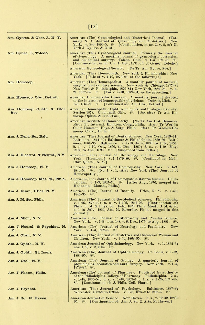 [12] Am. Gynaec. & Obst. J., N. Y. Am. Gynec. J., Toledo. Am. Homoeop. Am. Homoeop. Obs., Detroit. Am. Homoeop. Opbth. & Otol. Soc. Am. J. Dent. Sc., Bait. Am. J. Electrol. & Neurol., Am. J. Homoeop., N. Y. Am. J. Homoeop. Mat. M., Fhila. Am. J. Insan., Utica, N. Y. Am. J. M. Sc., Fhila. Am. J. Micr., N. Y. Am. J. Neurol. & Psychiat., N. Y. Am. J. Obst., N. Y. Am. J. Ophth., N. Y. Am. J. Ophth., St. Louis. Am. J. Otol., N. Y. Am. J. Pharm., Phila. Am. J. Psychol. Am. J. Sc., N. Haven. American (The) Gynrecological and Obstetrical Jonrual. (For- merly N. Y. Journal of Gynascology and Obstetrics.) New- York. V. 5-6, 1894-.5. 8°. [Continuation, in no. 3, v. .5, of: N. York J. Gyniec. & Obst.] American (The) Gynecological Journal. Formerly the Journal of Gynecology. A monthly journal of gynecology, obstetrics, and abdominal surgery. Toledo, Ohio. v. 1-3, 1891-3. 8^^. [Continuation, in no. 7, v. 1, Oct., 1891, of: J. Gynec, Toledo.] American Gynecological Society. [See Tr. Am. Gynec. Soc] American (The) Homojopath. New York & Philadelphia ; New York. [Title of v. 4-10, 1879-84, of the following:] American (Tlie) Horaceopathist. A monthly journal of medical, surgical, and sanitary science. New York & Chicago, 1877-8- New York & Philadelphia, 1879-81; New York, 1882-95. v. 1- 21, 1877-95. 8^. [For v. 4-10, 1879-84, see the preceding.] American Homoeopathic Observer. A monthly journal devoted to the interests of homoeopathic physicians. Detroit, Micli. v. 1-6, 1864-9. 8. [Continued as: Am. Obs., Detroit.] American Homoeopathic Ophthalmological and Otological Society. Session 1878. Cincinnati, Ohio. 8°. {See, also: Tr. Am. Ho- moeop. Ophth. & Otol. Soc] American Institute of Homoeopathy. [See Tr. Am. Inst. Homoeop. Also: Tr. Internat. Homoeop. Cong., Phila. Also: Tr. World's Cong. Homoeop. Phys. & Surg., Phila. Also: Tr. World's Ho- moeop. Conv., Phila.] American (The) Journal of Dental Science. New York, 1839-44; Baltimore. 1844-50; Baltimore & Philadelphia, 1850-60; Balti- more, 1867-95. Baltimore, v. 1-10, June, 1839, to July, li-50; 2. s., v. 1-10, Oct., 1850, to Dec, 1860; 3. s., v. 1-28, May, 1867, to Apr., 1895. 8o. [Suspended from 1860-7.] American (The) Journal of Electrology and Neurology. New York. [Homoeop.] v. 1, 1879-80. 8°. [Continued as: Med.- Chir. Quart., N. Y.] American (The) Journal of Homoeopathy. New York. v. 1-9, 1846-54. 80. [No. 1, v. 1, title: New York (The) Journal ot Homoeopathy.] American (The) Journal of Homoeopathic Materia Medica. Phila- delphia. V. 1-9, 1867-76. 8°. [After Aug., 1876, merged in: Hahneman. Mouth., Phila.] American (The) Journal of Insanity. Utica, N. Y. v. 1-51, 1844-95. 8. American (The) .loumal of the Medical Sciences. Philadelphia. V. 1-26. 1827-40; n. s., v. 1-109, 1841-95. [Continuation of: Phila. j. M. & Phys. Sc Feb., 1828, Phila. Montli. J. M. & S., and in Julj^, 1829, Am. M. Recorder, Phila., merged in this journal.] American (The) .Journal of Microscopy and Popular Science. New York. v. 1-5; nos. 1-8, v. 6, Dec, 1875, to Aug., 1881. 8°. American (The) Journal of Neurology and Psychiatry. New York. v. 1-3, 1882-5. 8^. American (The) Journal of Obstetrics and Diseases of Woman and Children. New York. v. 1-30, 1868-95. 8°. American Journal of Ophthalmology. New York. v. 1, 1862-3; nos. 1, 2, V. 2, 1864. 8°. American (The) Journal of Ophthalmology, St. Louis, v. 1-12, 1884-95. 8°. American (The) Journal of Otology. A quarterly journal of physiological acoustics and aural surgery. New York. v. 1-4, 1879-82. 8^\ American (The) Journal of Pharmacy. Published by authority of the Philadelphia College of Pharmacy. PliiladelDhia. 2.8., V. 1-18, 1835-52 ; 3. s., v. 1-18, 185.3-70; 4. s., v. 1-25, 1871-9.5. 8°. [Continuation of: J. Phila. Coll. Pharm.] American (The) Journal of Psychology. Baltimore, 1887-8; Worcester, 1888-9 to 1893-5. v. 1-6, 1887-8 to 1893-5. 8°. American Journal of Science. New Haven. 3. s., v. 19-49,1880— 95. 8°. [Continuation of: Am. J. Sc. & Arts. N. Haven.]