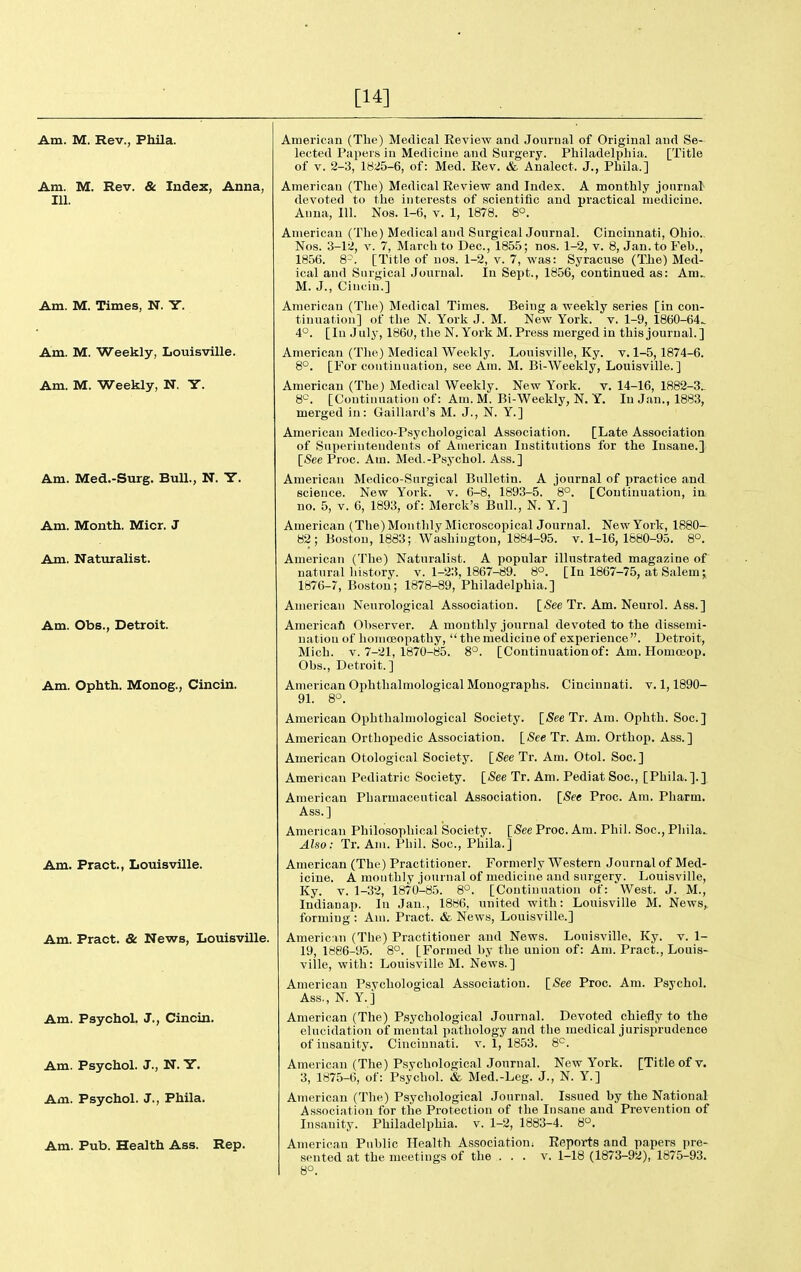 [14] Am. M. Rev., Phila. Am. M. Rev. & Index, Anna, 111. Am. M. Times, N. Y. Am. M. Weekly, Louisville. Am. M. Weekly, N. Y. Am. Med.-Surg. Bull., N. Y. Am. Month. Micr. J Am. Naturalist. Am. Obs., Detroit. Am. Ophth. Monog., Cincin. Am. Pract., Louisville. Am. Pract. & News, Louisville. Am. Psychol. J., Cincin. Am. Psychol. J., N. Y. Am. Psychol. J., Phila. Am. Pub. Health Ass. Rep. American (The) Medical Review and Journal of Original and Se- lected Papers in Medicine and Surgery. Philadelpliia. [Title of V. 2-3, 18i!5-6, of: Med. Eev. & Analect. J., Phila.] American (The) Medical Review and Index. A monthly journal devoted to the interests of scientific and practical medicine. Anna, 111. Nos. 1-6, v. 1, 1878. 8°. American (The) Medical and SurgicalJonrnal. Cincinnati, Ohio.. Nos. 3-12, V. 7, March to Dec, 1855; nos. 1-2, v. 8, Jan. to Feb., 1856. 8-. [Title of nos. 1-2, v. 7, was: Syracuse (The) Med- ical and Surgical Journal. In Sept., 1856, continued as: Am.. M. J., Cinciu.] American (Tlie) Medical Times. Being a weeMy series [in con- tinuation] of the N. Yorli J. M. New York. v. 1-9, 1860-64. 4°. [lu July, I860, the N. York M. Press merged in this journal.] American (The) Medical Weekly. Louisville, Ky. v. 1-5,1874-6. 8°. [For continuation, see Am. M. Bi-Weekly, Louisville.] American (The) Medical Weekly. New York. v. 14-16, 1882-3„ 8^^. [Continuation of: Am. M. Bi-Weekly, N. Y. In Jan., 1883, merged in: Gaillard's M. J., N. Y.] American Medico-Psychological Association. [Late Association of Superintendents of American Institutions for the Insane.] [jSee Proc. Am. Med,-Psychol. Ass.] American Medico-Surgical Bulletin. A journal of practice and science. New York. v. 6-8, 1893-5. 8°. [Continuation, in no. 5, V. 6, 1893, of: Merck's Bull., N. Y.] American (The) Monthly Microscopical Journal. New York, 1880- 82; Boston, 1883; Washington, 1884-95. v. 1-16, 1680-95. 8°. American (The) Naturalist. A popular illustrated magazine of natural liistory. v. 1-23, 1867-89. 8°. [In 1867-75, at Salem j 1876-7, Boston; 1878-89, Philadelphia.] American Neurological Association. [(See Tr. Am. Neurol. Ass.] Americafi Observer. A monthly journal devoted to the dissemi- nation of honiceopathy,  tlie medicine of experience . Detroit, Mich. V. 7-21, 1870-85. 8°. [Continuationof: Am. Homceop. Obs., Detroit.] American Ophthalmological Monographs. Cincinnati, v. 1,1890- 9L 8>^. American Ophthalniological Society. {SeeTr. Am. Ophth. Soc] American Orthopedic Association. [See Tr. Am. Orthop. Ass.] American Otological Society. [See Tr. Am. Otol. Soc] American Pediatric Society. [See Tr. Am. Pediat Soc, [Phila.].] American Pharmaceutical Association. [See Proc. Am. Pharm. Ass.] American Philosophical Society. [See Proc. Am. Phil. Soc, Phila. Also: Tr. Am. Pliil. Soc, Phila.] American (The) Practitioner. Formerly Western Journal of Med- icine. A monthly journal of medicine and surgery. Louisville, Ky. V. 1-32, 1870-85. 8°. [Continuation of: West. J. M., Indianap. In Jan., 1886, united with: Louisville M. News, forming : Am. Pract. & News, Louisville.] American (The) Practitioner and News. Louisville, Ky. v. 1- 19, 1886-95. 8°. [Formed by the union of: Am. Pract., Louis- ville, with: Louisville M. News.] American Psychological Association. [See Proc. Am. Psychol. Ass., N. Y.] American (The) Psychological Journal. Devoted chiefly to the elucidation of mental pathology and the medical jurisprudence of insanity. Cincinnati, v, 1, 1853. 8^. American (The) Psychological Journal. New York. [Title of v. 3, 1875-6, of: Psychol. & Med.-Leg. J., N. Y.] American (The) Psychological Journ.al. Issued by the National Association for the Protection of the Insane and Prevention of Insanity. Philadelphia, v. 1-2, 1883-4. 8°. American Public Health Association; Reports and papers pre- sented at the meetings of the . . . v. 1-18 (1873-92), 1875-93. 8°.