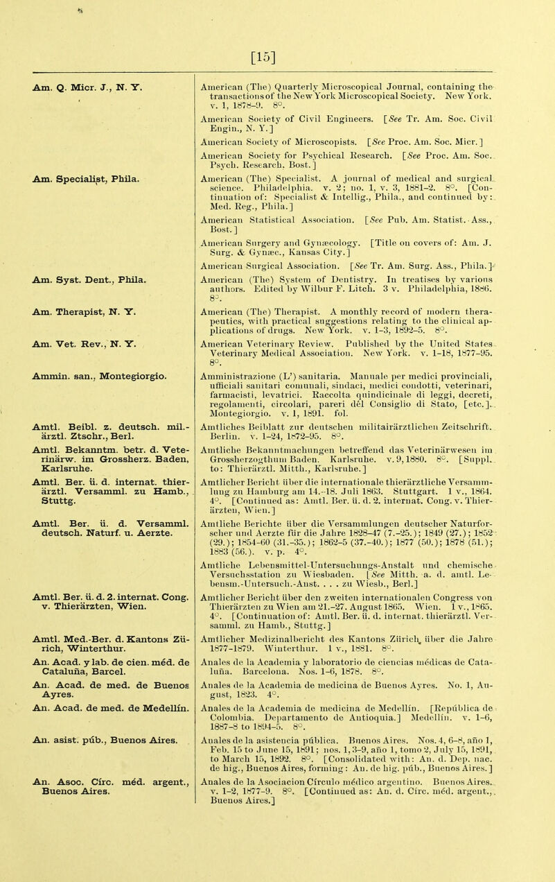 [15] Am. Q. Micr. J., N. Y. Am. Specialist, Phila. Am. Syst. Dent., Phila. Am. Therapist, N. Y. Am. Vet. Rev., N. Y. Ammin. san., Montegiorgio. Amtl. Beibl. z. deutsch. mil.- arztl. Ztschr., Berl. Amtl. Bekanntm. betr. d. Vete- rinarw. im Grossherz. Baden, Karlsruhe. Amtl. Ber. ii. d. internat. thier- arztl. Versamml. zu Hamb., Stuttg. Amtl. Ber. ii. d. Versamml. deutsch. Naturf. u. Aerzte. Amtl. Ber. ii. d. 2. internat. Cong. V. Thierarzten, Wien. Amtl. Med.-Ber. d. Kantons Zu- rich, Winterthur. An. Acad, y lab. de cien. med. de Cataluiia, Barcel. An. Acad, de med. de Buenos Ayres. An. Acad, de med. de Medellm. An. asist. piib., Buenos Aires. An. Asoc. Circ. m^d. argent., Buenos Aires. American (The) Quarterly Microscopical Journal, containing the transactions of the New York Microscopical Society. New York. V. 1, isr«-9. 8°. American Society of Civil Engineers. {_See Tr. Am. Soc. Civil Eugiu., N. Y.] American Society of Microscopists. [<See Proc. Am. Soc. Micr.] American Society for Psychical Research. [See Proc. Am. Soc. Psych. Research, Bost. ] American (The) Specialist. A journal of medical and surgical science. Philadelphia, v. 2; no. 1, v. 3, 1881-2. 8°. [Con- tinuation of: Siiecialist & Intellig., Phila., and continued by:, Med. Reg., Phila.] American Statistical Association. [See Pub. Am. Statist. Ass., Bost. ] American Surgery and Gynecology. [Title on covers of: Am. J. Surg. & GyniBC, Kansas City.] American Surgical Association. [See Tr. Am. Surg. Ass., Phila.]■< American (The) System of Dentistry. In treatises by various authors. Edited by Wilbur F. Litch. 3 v. Philadelphia, 1886. 8-. American (The) Therapist. A monthly record of modern thera- peutics, with practical suggestions relating to the clinical ap- plications of drags. New York. v. 1-3, 1892-5. 8^. American Veterinary Review. Published by the United States Veterinary Medical Association. New York. v. 1-18, 1877-95. 8°. Amministrazione (L') sanitaria. Manuals per medici provinciali, utBciali sanitari coniunali, sindaci, medici condotti, veterinari, farmacisti, levatrici. Raccolta quindicinale di leggi, decreti, regolamenti, circolari, pareri del Consiglio di Stato, [etc.].. Montegiorgio. v. 1, 1891. fol. Amtliches Beiblatt zur deutschen militairiirztlichen Zeitschrift. Berlin, v. 1-24, 1872-95. 8°. Amtliche Bekanntmachungen betreffeud das Veterinarwesen iui Grossherzogthuiu Baden. Karlsruhe, v. 9,1880. 8'^. [Suppl. to: Thiuriirztl. Mitth., Karlsruhe.] Amtlicher Bericht iiber die internationale thieriirztliche Versamm- lung zu Hamburg am 14.-18. Juli 1863. Stuttgart. 1 v., 1864. 4°. [Coutiuued as: Amtl. Ber. ii. d. 2. internat. Cong. v. Thier- iirzteu, Wien.] Amtliche Berichte iiber die Versaramluugen deutscher Naturfor- scher und Aerzte fiir die Jahre 1828-47 (7.-25.); 1849 (27.); 1852 (29.); 1854-60 (31.-35.); 1862-5 (37.-40.); 1877 (50.); 1878 (51.); 1883 (56.). V. p. 4°. Amtliche Lebensmittel-Untersuchungs-Anstalt nnd cheniische Versuchsstation zu Wiesbaden. [See Mitth. a. d. amtl. Le- bensm.-Uutersuch.-Anst. . . . zu Wiesb., Berl.] Amtlicher Bericht iiber den zweiteu internationalen Congress voa Thieriirzten zu Wien am 21.-27. August 1865. Wien. 1 v., 1865. 4^. [Continuation of: Amtl. Ber. ii. d. internat. thieriirztl. Ver- samml. zu Hamb., Stuttg.] Amtlicher Mediziuiilberieht des Kantons Zurich, iiber die .Jahre 1877-1879. Winterthur. 1 v., 1881. 8°. Anales de la Academia y laboratorio de ciencias medicas de Cata- luna. Barcelona. Nos. 1-6, 1878. 8°. Anales de la Academia de medicina de Buenos Ayres. No. 1, Au- gust, 1823. 4°. Anales de la Academia de medicina de Medellin. [Republica de ■. Colombia. Departamento de Antioquia.] Medellin. v. 1-6, 1887-8 to 1894-5. 8'^. Anales de la asistencia ptiblica. Buenos Aires. Nos. 4, 6-8, ano ], Feb. 15 to June 15, 1891; nos. 1,3-9, ano 1, tomo 2, July 15, 1891, to March 15, 1892. 8°. [Consolidated with: An. d. Dep. nac. de hig., Buenos Aires, forming : An. de big. piib., Buenos Aires.] Anales de la Asociacion Cfrculo m6dico argentino. Buenos Aires.. V. 1-2, 1877-9. 8°. [Continued as: An. d. Circ. m6d. argent.,. Buenos Aires.]