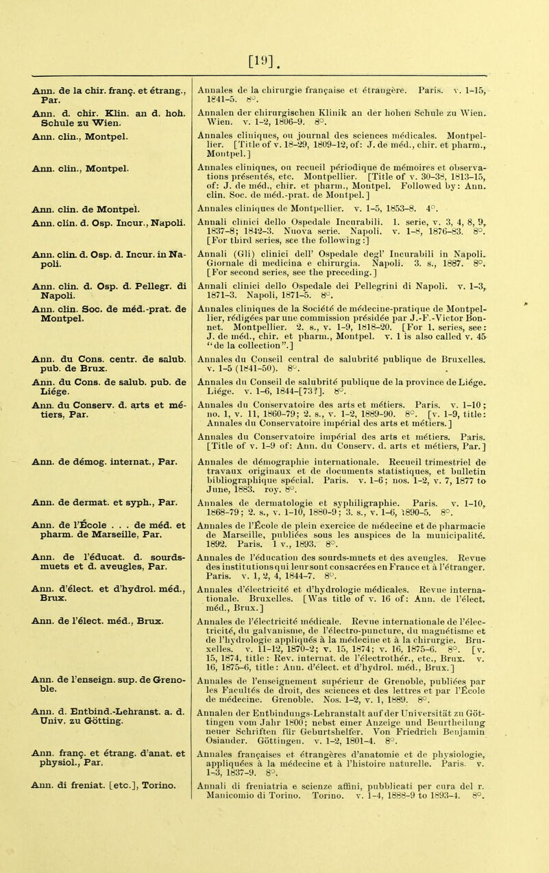 [19]. Ann. de la chir. fran9. et etrang., Par. Ann. d. chir. Klin, an d. hoh. Schule zu Wien. Ann. clin., Montpel. Ann, clin., Montpel. Ann. clin. de Montpel. Ann. clin. d. Osp. Incur., Napoli. Ann. clin. d. Osp. d. Incur, in Na- poli. Ann. clin. d. Osp. d. Pellegr. di Napoli. Ann. clin. Soc. de m^d.-prat. de Montpel. Ann. du Cons, centr. de salub. pub. de Brux. Ann. du Cons, de salub. pub. de Liege. Ann. du Conserv. d. arts et me- tiers, Par. Ann. de demog. internat., Far. Ann. de dermat. et syph., Par. Aim. de I'Ecole . . . de med. et pharm. de Marseille, Par. Ann. de I'educat. d. sourds- muets et d. aveugles. Par. Ann. d'elect. et d'hydrol. med., Bruz. Ann. de I'^lect. med., Brux. Ann. de I'enseign. sup. de Greno- ble. Ann. d. Entbind.-Lehranst. a. d. Univ. zu Getting. Ann. fran9. et etrang. d'anat. et physiol., Par. Ann. di freniat. [etc.], Torino. Auuales de la cliirurgie fiaufaise et <5traugere. Paris, v. 1-15, 1841-5. 8^. Annalen der chirurgischen Klinik an der liohen Sclnile zu Wien. Wien. V. 1-2, 1806-9. 8°. Annales cliuiques, on journal des sciences m6dicales. Montpel- lier. [Title of v. 18-29, 1809-12, of: J. de m^d., chir. et pbariu., Montpel.] Annales cliuiques, ou recueil p6riodique de m6moires et observa- tions pr^sent^s, etc. Montpellier. [Title of v. 30-38, 1813-15, of: J. de m6(\., chir. et pharm., Montpel. Followed by: Ann. clin. Soc. de ui6d.-prat. de Montpel.] Annales cliuiques de Montpellier. v. 1-5, 1853-8. 4. Auuali clinici dello Ospedale Incurabili. 1. serie, v. 3, 4, 8, 9,. 1837-8; 1842-3. Nuova serie. Napoli. v. 1-8, 1876-83. 8°. [For third series, see tlie following:] Annali (Gli) clinici dell' Ospedale degl' Incurabili in Napoli.. Giornale di medicina e chirurgia. Najioli. 3. s., 1887. 8°. [For second series, see the preceding.] Annali clinici dello Ospedale del Pellegrini di Napoli. v. 1-3, 1871-3. Napoli, 1871-5. 8-2. Annales cliuiques de la Soci6t6 de m6deciue-pratique de Montpel- lier, r^dig^es parune commission pr^sid€e par J.-F.-Victor Bon- net. Montpellier. 2. s., v. 1-9, 1818-20. [For 1. series, see: J. de m6d., chir. et pharm., Montpel. v. 1 is also called v. 45- de la collection.] Annales du Conseil central de salubrity publique de Bruxelles. V. 1-5 (1841-50). S'^. Annales du Conseil de salubrity publique de la province de Li6ge. Li6ge. V. 1-6, 1844-[73?]. 8°. Annales du Conservatoire des arts et metiers. Paris, v. 1-10 ; no. 1, v. 11, 1860-79; 2. s., v. 1-2, 1889-90. 8°. [v. 1-9, title: Annales du Conservatoire imperial des arts et metiers.] Annales du Conservatoire imperial des arts et m6tiers. Paris. [Title of V. 1-9 of: Ann. du Conserv. d. arts et metiers. Par.] Annales de d6niographie iuternationale. Eecueil trimestriel de travaux originaux et de documents statistiques, et bulletin bibliographique special. Paris, v. 1-6; nos. 1-2, v. 7, 1877 to- June, 1883. roy. 8°. Annales de dermatologie et syphiligraphie. Paris, v. 1-10,^ 1868-79; 2. s., v. 1-10, 1880-9; 3. s., v. 1-6, 1890-5. 8^. Annales de I'Ecole de pleiu exercice de m6decine et de pharmacie de Marseille, publi^es sous les auspices de la municipality. 1892. Paris. 1 v., 1893. 8°. Annales de I'^ducation des sourds-muets et des aveugles. Revue des institutions qui leur sont consacr^es en France et a I'^tranger. Paris. V. 1, 2, 4, 1844-7. 8^'. Annales d'61ectricit6 et d'hydrologie m^dicales. Revue Interna- tionale. Bruxelles. [Was title of v. 16 of: Ann. de l'61ect. m6d., Brux.] Annales de I'dlectricit^ m^dicale. Revue Internationale de 1'Elec- tricity, du galvauisnie, de l'61ectro-puncture, du niagnytisme et de I'hydrologie appliques a la mydecine et a la chirurgie. Bru- xelles. v. 11-12, 1870-2; v. 15, 1874; v. 16, 1875-6. 8°. [v. 15, 1874, title: Rev. internat. de I'electrothyr., etc., Brux. v. 16, 1875-6, title: Ann. d'61ect. et d'hydrol. m6d., Brux.] Annales de I'enseignenient sup^rieur de Grenoble, publiees par les Facult6s de droit, des sciences et des lettres et par I'ficole de m6decino. Grenoble. Nos. 1-2, v. 1, 1889. 8°. Annalen der Entbindungs-Lehranstalt auf der Universitat zu Got- tiugen vom Jahr 1800; nebst einer Auzeige und Beurtlieilung neuer Schriften fur Geburtshelfer. Von Friedrich Benjamin Osiauder. Gottiugeu. v. 1-2, 1801-4. 8°. Annales franpaises et Etrangferes d'anatomie et de physiologie, appliquEes a la m^decine et a I'histoire naturelle. Paris, v. 1-3, 1837-9. 8^. Annali di freniatria e scienze affini, pubblicati per cura del r. Manicomio di Torino. Torino, v. 1-4, 1888-9 to 1893-4. 8°.