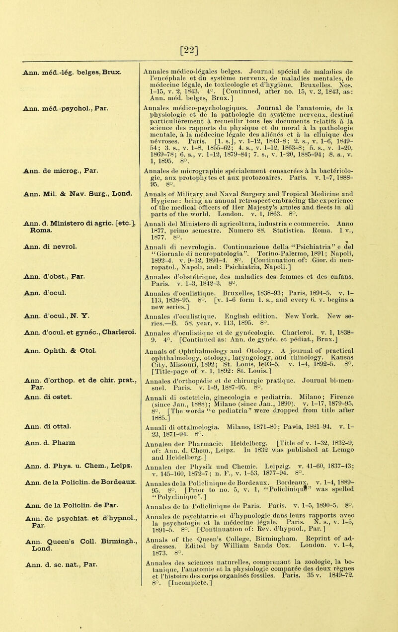 [22] Ann. ni6d.-leg. beiges, Bnix. Ann. med.-psychol., Par. Ann. de microg., Par. Ann. Mil. & Nav. Surg., Lond. Ann. d. Ministero di agric. [etc.], Roma. Ann. di nevrol. Ann. d'obst.. Par. Ann. d'ocul. Ann. d'ocul., N. Y. Ann. d'ocul. et gynec, Charleroi. Ann. Ophth. & Otol. Ann. d'orthop. et de chir. prat., Par. Ann. di ostet. Ann. di ottal. Ann. d. Pharm Ann. d. Phys. u. Chem., Leipz. Ann. de la Policlin. de Bordeaux. Ann. de la Policlin. de Par. Ann. de psychiat. et d'hypnol., Par. Ann. Queen's Coll. Birmingh., Lond. Ann. d. sc. nat.. Par. Annales mMico-Mgales beiges. Jourunl sp6cial de maladies de l'eue6pliale et du syst^me uerveiix, de maladies nientales, de medeciue legale, de toxicologie et d'liygiene. Biuxelles. Nos. 1-15, V. 2, 1843. 4°. [Coutinued, after no. 1.5, V. 2, 1843, as: Ann. u\6d. beiges, Brux. ] Annales m^dico-psychologiques. Journal de I'anatomie, de la physiologie et de la patliologie du systfeme nerveux, destine particuliferement a recueillir tons les documents relatifs h la science des rapports du physique et du moral a la pathologie mentale, a la m6decine legale des ali6n6s et a la clinique des n6vroses. Paris. [I. s.], v. 1-12, 1843-8; 2. s., v. 1-6, 1849- 54; 3. s., V. 1-8, 18.55-62; 4. s., v. 1-12, 1863-8; .5. s., v. 1-20, 1869-78; 6. s., v. 1-12, 1879-84 ; 7. s., v. 1-20, 1885-94; 8. s., v. 1, 1895. 8°. Annales de micrograpliie sp^cialement consacr^es a la bact^riolo- gie, aux protopliytes et aux protozoaires. Paris, v. 1-7, 1888- 95. 8°. Annals of Military and Naval Surgery and Tropical Medicine and Hygiene: being an annual retrospect embracing the experience of the medical officers of Her Majesty's armies and fleets in all parts of the world. London, v. 1, 1863. 8°. Annali del Ministero di agricoltura, iudustria e commercio. Anno 1877, primo semestre. Numero 88. Statistica. Eoma. 1 v., 1877'. 8. Annali di nevrologia. Continnazioue della Psichiatria e del Gioruale di neuropatologia. Torino-Palermo, 1891; Napoli, 1892-4. V. 9-12, 1891-4. 8°. [Continuation of: Gior. di neu- ropatol., Napoli, and: Psichiatria, Napoli.] Annales d'obst6trique, des maladies des femmes et des enfans. Paris. V. 1-3, 1842-3. 8°. Annales d'oculisticpie. Brnxelles, 1838-93; Paris, 1894-5. v. 1- 113, 1838-95. 8°. [v. 1-6 form 1. s., and every 6. v. begins a new series.] Annales d'oculistiqne. English edition. New York. New se- ries.—B. 58. year, v. 113, 1895. 8'^. Annales d'oculistiqne et de gyn^cologie. Charleroi. v. 1, 1838- 9. 4°. [Continued as: Ann. de gyn6c. et p^diat., Brux.] Annals of Ophthalmology and Otology. A journal of practical ophthalmology, otology, laryngology, and rhinology. Kansas City, Missouri, 1892; St. Louis, 1893-5. v. 1-4, 1892-5. 8°. [Title-page of v. 1, 1892: St. Louis.] Annales d'orthop<^die et de chirurgie pratique. Journal bi-men- suel. Paris, v. 1-9, 1887-95. 8. Milano; Firenze V. 1-17, 1879-95. Annali di ostetricia, ginecologia e pediatria. (since Jan., 1888); Milano (since Jan., 1890). 8°. [The words e x>ediatria were dropped from title after 1885.] Annali di ottalmologia. Milano, 1871-80; Pa via, 1881-94. v. 1- 23, 1871-94. 8°. Anualen der Phannacie. Heidelberg. [Title of v. 1-32, 1832-9, of: Ann. d. Chem., Leipz. In 1832 was published at Lemgo and Heidelberg.] Anualen der Phy.sik und Chemie. Leipzig, v. 41-60, 1837-43; V. 145-160, 1872-7; n. F., v. 1-53, 1877-94. 8°. Annales de la Policliuiquede Bordeaux. Bordeaux, v. 1-4,1889- 95. 8°. [Prior to no. 5, v. 1, Policliniqut was spelled Polyclinique. ] Annales de la Policliuique de Paris. Paris, v. 1-5, 1890-5. 8. Annales de psychiatrie et d'hypnologie dans leurs rapports avec la psychokigie et la m6decine legale. Paris. N. s., v. 1-5, 1891-5. 8°. [Continuation of: Rev. d'hypnol.. Par. ] Annals of the Queen's College, Birmingham. Reprint of ad- dresses. Edited by William Sands Cox. London, v. 1-4, 1873. 8°. Annales des sciences naturelles, comprenant la zoologie, la bo- tanique, ranatoniie et la physiologie compar^e des deux rfegnes et I'histoire des corps orgauis6s fossiles. Paris. 35 v. 1849-72. 8°. [Incomplete.]