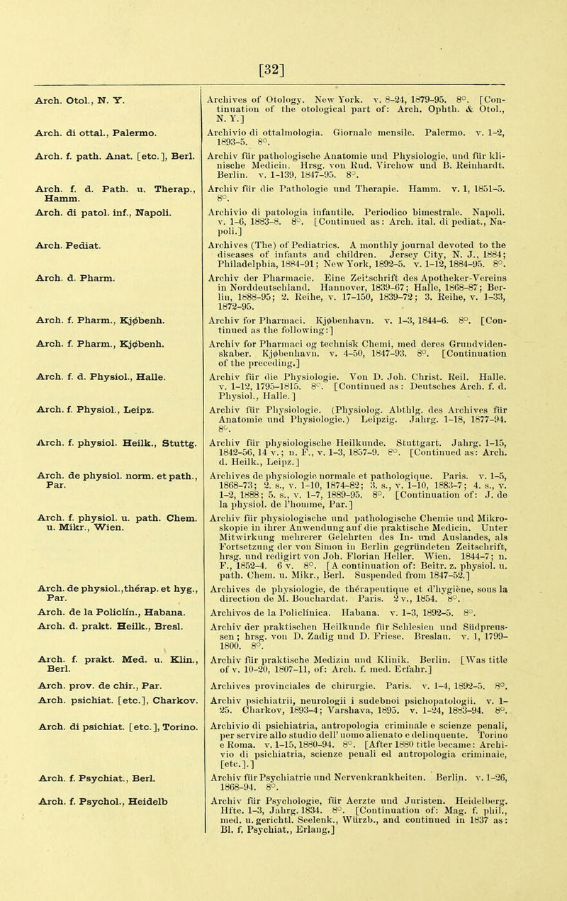 [32] Arch. Otol., N. Y. Arch, di ottal., Palermo. Arch. f. path. Anat. [etc.], Berl. Arch. f. d. Path. u. Therap. Hamm. Arch, di patol. inf., Napoli. Arch. Pediat. Arch. d. Pharm. Arch. f. Pharm., Kj(6benh. Arch. f. Pharm., Kj^benh. Arch. f. d. Physiol., Halle. Arch. f. Physiol., Leipz. iVrch. f. physiol. Heilk., Stuttg. Arch, de physiol. norm, etpath., Par. Arch. f. physiol. u. path. Chem. u. Mikr., Wien. Arch, de physiol.,therap. et hyg.. Par. Arch, de la PolicUn., Habana. Arch. d. prakt. Heilk., Bresl. Arch. f. prakt. Med. u. Klin., Berl. Arch. prov. de chir., Par. Arch, psichiat. [etc.], Charkov. Arch, di psichiat. [etc.], Torino. Arch. f. Psychiat., BerL Arch. f. Psychol., Heidelb Archives of Otology. New York. v. 8-24, 1879-95. 8°. [Con- tinuation of the otological part of: Arch. Ophtli. & Otol., N. Y.] Archivio di ottalniologia. Gioruale mensile. Palermo, v. 1-2, 1893-5. 8°. Arcbiv fiir patliologisclie Auatomie und Physiologie, und fiir kli- nische Mediciii. Hrsg. von End. Virchow und B. Eeiuhardt. Berlin, v. 1-139, 1847-95. 8°. Arcliiv fiir die Patliologie imd Therapie. Hamm. v. 1, 1851-5. 8°. Archivio di patologia infantile. Periodico himestrale. Napoli. V. 1-6, 1883-8. 8°. [Continued as: Arch. ital. di pediat., Na- poli.] Archives (The) of Pediatrics. A monthly journal devoted to the diseases of infants and children. Jersey City, N. J., 1884; Philadelphia, 1884-91; New York, 1892-5. v. 1-12,1884-9-5. 8°. Archiv der Phartnacie. Eine Zeitsclirift des Apotheker-Vereins in Norddeutschland. Hannover, 1839-67; Halle, 1868-87; Ber- lin, 1888-95; 2. Eeihe, v. 17-150, 1839-72; 3. Eeihe, v. 1-33, 1872-95. Archiv for Pharniaci. Kj0l)enhavn. v. 1-3, 1844-6. 8°. [Con- tinued as the following:] Archiv for Pharniaci og techuisk Chemi, nied deres Grundviden- skaber. Kj0benhavn. v. 4-50, 1847-93. 8°. [Continuation of the preceding.] Archiv fiir die Physiologic. Von D. Job. Christ. Eeil. Halle. V. 1-12, 1795-1815. 8'^. [Continued as: Deutsches Arch. f. d. Physiol., Halle.] Archiv fiir Physiologic. (Physiolog. Abthlg. des Archives fiir Anatomie und Physiologic.) Leipzig. Jabrg. 1-18, 1877-94. 8^. Arcbiv fiir pliysiologische Heilknnde. Stuttgart. Jabrg. 1-15, 1842-56, 14 v.; n. F., v. 1-3, 1857-9. 8°. [Continued as: Arch, d. Heilk., Leipz.] Archives de physiologic normale et pathologiqne. Paris, v. 1-5, 1868-73; 2. s., v. 1-10, 1874-82; 3. s., v. 1-10, 1883-7; 4. s., v. 1-2, 1888; 5. s., v. 1-7, 1889-95. 8°. [Continuation of: J. de la physiol. de I'bouime, Par.] Archiv fiir physiologiscbe und patbologische Chemie iind Mikro- skopie in ihrer Anwendung auf die praktische Mediciu. Uuter Mitwirkung mebrerer Gelebrteu des In- und Auslandes, als Fortsetzung der von Simon in Berlin gegriindeten Zeitschrift, hrsg. und redigirt von Job. Floriaii Heller. Wieu. 1844-7; n. F., 1852-4. 6 V. 8°. [A continuation of: Beitr. z. physiol. u. jiath. Chem. u. Mikr., Berl. Suspended from 1847-52.] Archives de physiologic, de th6rapeutiqiie et d'hygifene, sous la direction de M. Bouchardat. Paris. 2 v., 1854. 8°. Archives de la PolicMnica. Habana. v. 1-3, 1892-5. 8°. Archiv der praktisclien Heilkunde fiir Schlesien und Sudpreus- sen ; hrsg. von D. Zadig und D. Friese. Breslan. v. 1, 1799- 1800. 8°. Arcbiv fiir praktische Medizin und Klinik. Berlin. [Was title of V. 10-20, 1807-11, of: Arch. f. med. Ecfabr.] Archives provinciales de cbirurgie. Paris, v. 1-4, 1892-5. 8°. Archiv psicbiatrii, neurologii i sudebnoi psicbopatologii. v. 1- 25. Charkov, 1893-4; Varshava, 1895. v. 1-24, 1883-94. 8^. Archivio di psicbiatria, antropologia criminale e scienze penali, per servire alio studio dell' uoiuo alienato e deliuquente. Torino eEoma. v. 1-15,1880-94. 8°. [After 1880 title became: Archi- vio di psicbiatria, scienze penali ed antropologia criminale, [etc.].] Arcbiv fiir Psycliiatrie und Nervenkrankheiten. Berlin, v. 1-26, 1868-94. 8°. Arcbiv fiir Psychologic, fiir Aerzte und Juristen. Heidelberg. Hfte. 1-3, Jabrg. 1834. 8'^. [Continuation of: Mag. f. pbil., med. u.gerichtl. Seelenk., Wtirzb., and continued in 1837 as: Bl. f, Psychiat,, Erlaug,]