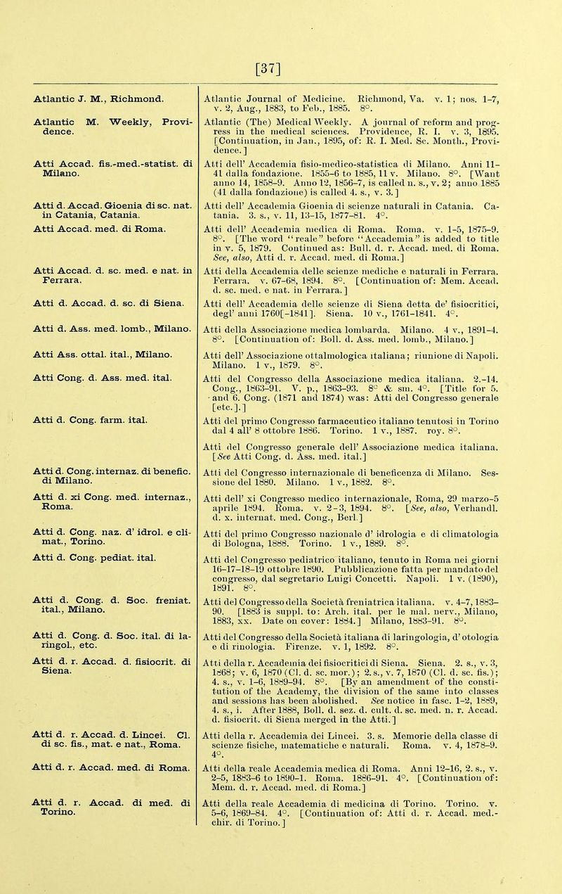 [37] Atlantic J. M., Richmond. Atlantic M. Weekly, Provi- dence. Atti Accad. fis.-med.-statist, di Milano. Atti d. Accad. Gioenia di sc. nat. in Catania, Catania. Atti Accad. med. di Roma. Atti Accad. d. sc. med. e nat. in Ferrara. Atti d. Accad. d. sc. di Siena. Atti d. Ass. med. lomb., Milano. Atti Ass. ottal. ital., Milano. Atti Cong. d. Ass. med. ital. Atti d. Cong. farm. ital. Atti d. Cong, internaz. di benefic. di Milano. Atti d. xi Cong. med. internaz., Roma. Atti d. Cong. naz. d' idrol. e cli- mat., Torino. Atti d. Cong, pediat. ital. Atti d. Cong. d. Soc. freniat. ital., Milano. Atti d. Cong. d. Soc. ital. di la- ringol., etc. Atti d. r. Accad. d. fisiocrit. di Siena. Atti d. r. Accad. d. Lincei. CI. di sc. fis., mat. e nat., Roma. Atti d. r. Accad. med. di Roma. Atti d. r. Accad. di med. di Torino. Atlantic Journal of Medicine. Eiclimond, Va. v. 1; no.s. 1-7, V. 2, Aug., 1883, to Feb., 1885. 8°. Atlantic (The) Medical Weekly. A journal of reform and prog- ress in the medical sciences. Providence, R. I. v. 3, 1895. [Continuation, iu Jan., 1895, of: R. I. Med. Sc. Month., Provi- dence. ] Atti dell' Accadeniia fisio-niedico-statistica di Milano. Anni 11- 41 dalla fondazione. 1855-6 to 1885, 11 v. Milano. 8°. [Want anno 14, 1858-9. Anno 12, 1856-7, is called n. s., v. 2; anno 1885 (41 dalla fondazione) is called 4. s., v. 3.] Atti dell' Accadeniia Gioenia di scienze naturali in Catania. Ca- tania. 3. s., V. 11, 13-15, 1877-81. 4°. Atti dell' Accadeniia niedica di Roma. Roma. v. 1-5, 187.5-9. 8°. [The word reale before Accademia is added to title in V. 5, 1879. Continued as: Bull. d. r. Accad. med. di Roma. See, also, Atti d. r. Accad. med. di Roma.] Atti della Accademia delle scienze mediche e naturali in Ferrara. Ferrara. v. 67-68, 1894. 8°. [Continuation of: Mem. Accad. d. sc. med. e nat. in Ferrara.] Atti dell' Accademia delle scienze di Siena detta de' fisiocritici, degl'annil760[-1841]. Siena. 10 v., 1761-1841. 4°. Atti della Associazione niedica lombarda. Milano. 4 v., 1891-4. 8°. [Continuation of: Boll. d. Ass. med. lorab., Milano.] Atti dell' Associazione ottalmologica italiana; riuuione di Napoli. Milano. 1 v., 1879. 8°. Atti del Congresso della Associazione medica italiana. 2.-14. Cong., 1863-91. V. p., 1863-93. 8^^ & sin. 4°. [Title for 5. and 6. Cong. (1871 and 1874) was: Atti del Congresso geuerale [etc.].] Atti del primo Congresso farmaceutico italiano tenutosi in Torino dal 4 all' 8 ottobre 1886. Torino. 1 v., 1887. roy. 8°. Atti del Congresso geuerale dell' Associazione medica italiana. [See Atti Cong. d. Ass. med. ital.] Atti del Congresso internazionale di beneficeuza di Milano. Ses- sione del 1880. Milano. 1 v., 1882. 8°. Atti dell' xi Congresso medico internazionale, Roma, 29 marzo-5 aprile 1894. Roma. v. 2-3, 1894. 8°. ISee, also, Verhandl. d. X. internat. med. Cong., Berl.] Atti del primo Congresso naziouale d' idrologia e di cliniatologia di Bologna, 1888. Torino. 1 v., 1889. 8°. Atti del Congresso pediatrico italiano, tenuto in Roma nel giorni 16-17-18-19 ottobre 1890. Pubblicazione fatta per mandatodel congresso, dal segretario Luigi Concetti. Napoli. 1 v. (1890), 1891. 8°. Atti de] Congresso della Societa freniatrica italiana. v. 4-7,1883- 90. [1883 is suppl. to: Arch. ital. per le mal. nerv., Milano, 1883, XX. Date on cover: 1884.] Milano, 1883-91. 8^. Atti del Congresso della Society italiana di laringologia, d' otologia 6 di rinologia. Firenze. v. 1, 1892. 8°. Atti della r. Accademia dei fisiocritici di Siena. Siena. 2. s., v. 3, 1868; V. 6, 1870 (CI. d. sc. mor.); 2.s.,v. 7, 1870 (CI. d. sc. fis.); 4. s., V. 1-6, 1889-94. 8°. [By an amendment of the consti- tution of the Academy, the division of the same into classes and sessions has been abolished. See notice in fasc. 1-2, 1889, 4. s., i. After 1888, Boll. d. sez. d. cult. d. sc. med. n. r. Accad. d. fisiocrit. di Siena merged in the Atti.] Atti della r. Accademia dei Lincei. 3. s. Memorie della classe di scienze fisiche, matematiche e naturali. Roma. v. 4, 1878-9. 4*^. Anni 12-16, 2. s., v. [Continuatiou of: Alti della reale Accademia medica di Roma. 2-5, 1883-6 to 1890-1. Roma. 1886-91. 4= Mem. d. r. Accad. med. di Roma.] Atti della reale Accademia di medicina di Torino. Torino, v. 5-6, 1869-84. 4°. [Continuation of: Atti d. r. Accad. med.- chir. di Torino. ]