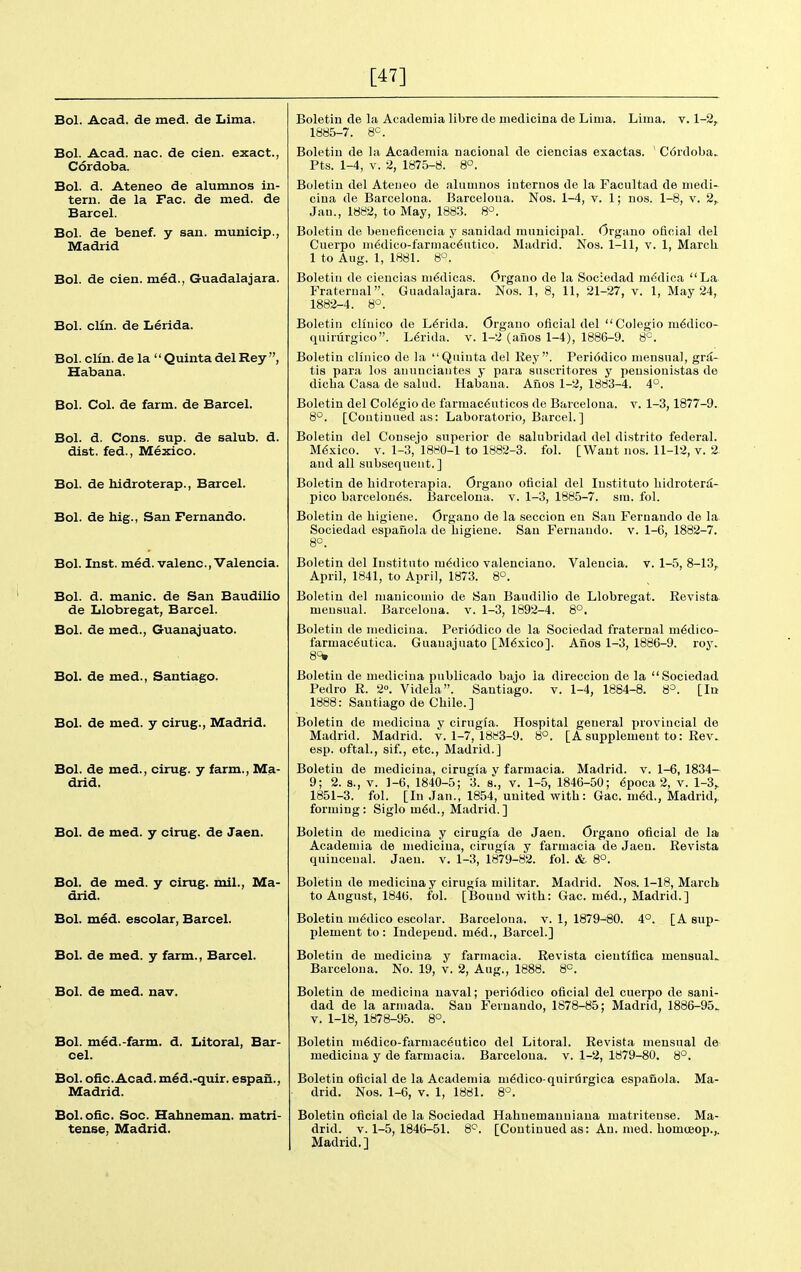 [47] Bol. Acad, de med. de Lima. Bol. Acad. nac. de cien. exact., Cordoba. Bol. d. Ateneo de alumnos in- tern, de la Fac. de med. de Barcel. Bol. de benef. y san. municip., Madrid Bol. de cien. med., Guadalajara. Bol. clin. de Lerida. Bol. clin. de la  Quinta del Rey , Habana. Bol. Col. de farm, de Barcel. Bol. d. Cons. sup. de salub. d. dist. fed., Mexico. Bol. de hidroterap., Barcel. Bol. de hig., San Fernando. Bol. Inst. med. valenc, Valencia. Bol. d. manic, de San Baudilio de Llobregat, Barcel. Bol. de med., Guanajuato. Bol. de med., Santiago. Bol. de med. y cirug., Madrid. Bol. de med., cirug. y farm., Ma- drid. Bol. de med. y cirug. de Jaen. Bol. de med. y cirug. mil., Ma- drid. Bol. med. escolar, Barcel. Bol. de med. y farm., Barcel. Bol. de med. nav. Bol. med.-farm. d. Litoral, Bar- cel. Bol. ofic. Acad, m^d.-quir. espan., Madrid. Bol.oiic. Soc. Habneman. matri- tense, Madrid. Boletin de la Acadeiuia libre de medicina de Lima. Lima. v. 1-2, 1885-7. 8°. Boletiu de la Academia nacional de ciencias exactas. ' C6rdoba.. Pts. 1-4, V. 2, 1875-8. 8°. Boletin del Ateneo de alumnos iuternos de la Facultad de medi- cina de Barcelona. Barceloua. Nos. 1-4, v. 1; nos. 1-8, v. 2,. Jan., 1882, to May, 1883. 8^. Boletin de beneficencia y sanidad muuicipal. Orgauo oficial del Cuerpo medico-farmac6ntico. Madrid, Nos. 1-11, v. 1, March. 1 to Aug. 1, 1881. 8°. Boletin de ciencias ni6dicas. Organo de la Sociedad mddica La Fraternal. Guadalajara. Nos. 1, 8, 11, 21-27, v. 1, May 24, 1882-4. 8°. Boletin clluico de Lerida. Organo oflcial del  Colegio m^dico- quirurgico. L6rida. v. 1-2 (afios 1-4), 1886-9. 8^. Boletin clinico de la Quinta del Rey. Periddico mensual, grd- tia para los anunciantes y para suscritores y peusionistas de dicba Casa de salad. Habana. Afios 1-2, 1883-4. 4°. Boletin del Col6gio de farmac^uticos de Barcelona, v. 1-3,1877-9. 8°. [Continued as: Laboratorio, Barcel.] Boletin del Consejo superior de salubridad del distrito federal. Mexico. V. 1-3, 1880-1 to 1882-3. fol. [Want nos. 11-12, v. 2. and all subsequent.] Boletin de bidroterapia. Organo oficial del Instituto hidroterii- pico barcelou6s. Barcelona, v. 1-3, 1885-7. sra. fol. Boletin de higiene. Organo de la seccion en San Fernando de la Sociedad espauola de liigiene. Saa Fernando, v. 1-6, 1882-7. 8°. Boletin del In.stituto medico valenciano. Valencia, v. 1-5, 8-13, April, 1841, to April, 1873. 8°. Boletin del manicomio de San Baudilio de Llobregat. Revista. mensual. Barcelona, v. 1-3, 1892-4. 8°. Boletin de medicina. Periodico de la Sociedad fraternal m6dico- farmac6utica. Guanajuato [M6xico]. Alios 1-3, 1886-9. roy. 8<^ Boletin de medicina publicado bajo la direccion de la Sociedad Pedro R. 2». Videla. Santiago, v. 1-4, 1884-8. 8=. [In 1888: Santiago de Chile.] Boletin de medicina v cirugia. Hospital general provincial de Madrid. Madrid, v. 1-7, 1883-9. 8°. [Asupplement to: Rev. esp. oftal., sif., etc., Madrid.] Boletin de medicina, cirugfa v farmacia. Madrid, v. 1-6, 1834— 9; 2. s., V. ]-6, 1840-5; 3. s., v. 1-5, 1846-50; 6poca 2, v. 1-3, 1851-3. fol. [In Jan., 1854, united with: Gac. m6d., Madrid,, forming: Siglo m6d., Madrid.] Boletin de medicina y cirugia de Jaen. Organo oficial de lai Academia de medicina, cirugfa y farmacia de Jaen. Revista quincenal. Jaen. v. 1-3, 1879-82. fol. & 8°. Boletiu de medicina y cirugia militar. Madrid. Nos. 1-18, March to August, 1846. fol. [Bound with: Gac. mM., Madrid.] Boletin medico escolar. Barcelona, v. 1, 1879-80. 4°. [A sup- plement to : Indepeud. m6d., Barcel.] Boletin de medicina y farmacia. Revista cientitica mensuaL Barcelona. No. 19, v. 2, Aug., 1888. 8°. Boletin de medicina naval; peri6dico oficial del cuerpo de sani- dad de la armada. San Fernando, 1878-85; Madrid, 1886-95^ V. 1-18, 1878-95. 8°. Boletin ni6dico-farmac6utico del Litoral. Revista mensual de medicina y de farmacia. Barceloua. v. 1-2, 1879-80. 8°. Boletin oficial de la Academia m6dico-quirtJrgica espanola. Ma- drid. Nos. 1-6, v. 1, 1881. 8°. Boletin oficial de la Sociedad Hahnemanniaua matriteuse. Ma- drid. V. 1-5, 1846-51. 8^. [Continued as: An. med. homtBop.,. Madrid.]