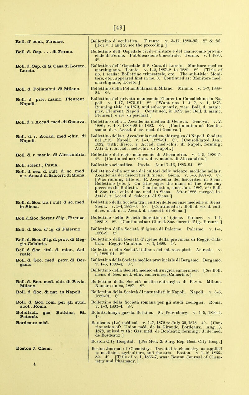 [49] Boll, d' ocul., Firenze. Boll. d. Osp. . . . di Fermo. Boll. d. Osp. di S. Casa di Loreto, Loreto. Boll. d. Poliambul. di Milano. Boll. d. priv. manic. Fleurent, Napoli. Boll. d. r. Accad. med. di Genova. Boll. d. r. Accad. med.-cliir. di Napoli. Boll. d. r. manic, di Alessandria. Boll, scient., Pavia. Boll. d. sez. d. cult. d. sc. med. n. r. Accad. d. fisiocrit.di Siena. Boll. d. Soc. tra i cult. d. sc. med. in Siena. Boll. d. Soc. fiorent.d'ig., Firenze. Boll. d. Soc. d' ig. di Palermo. Boll. d. Soc. d' ig. d. prov. di Reg- gio Calabria. Boll. d. Soc. ital. d. micr., Aci- reale. Boll. d. Soc. med. prov. di Ber- gamo. Boll. d. Soc. med.-chir. di Pavia, Milano. Boll. d. Soc. di nat. in Napoli. Boll. d. Soc. rom. per gli stud, zool., Roma. Bolnitsch. gaz. Botkina, St. Petersb. Bordeaux med. Boston J. Chem. Bollettino d' oculistica. Firenze. v. 3-17, 1880-95. 8° & fol. [For V. 1 aud 2, see the preceding.] Bollettino dell' Ospedale civile-niilitare e del nianicomio provin- ciale di Fermo. Pubblicazioue bimestrale. Ferino. v. 1,1880. 4°. Bollettino dell' Ospedale di S. Casa di Loreto. Monitore medico marcbigiano. Loreto. v. 1-2, 1887-8 to 1889. 8°. [Title of no. 1 reads: Bollettino trimestrale, etc. The sub-title: Moni- tore, etc., appeared first in no. 3. Continued ae: Monitore ined. marcliigiano, Loreto. ] Milano. v. 1-7,1888- Bollettino dellaPoliamhulanza di Milano. 94. 8^. Bollettino del privato nianicomio Fleurent a Capodichino in Na- poli. V. 1-17, 187.5-91. 8°. [Want nos. 1, 4, 7, v. 1, 1875. Running title, in 1879, and subsequently, was: Boll. d. manic, priv. Fleurent, Napoli. Continued, in 1892, as: Boll. d. manic. Fleurent, e riv. di psichiat.] Bollettino della r. Accademia medica di Genova. Genova. v. 2, 1886; v. 4-8, 1889-90 to 1893. 8^. [Continuation of: Rendic. sonnn. d. r. Accad. d. sc. med. di Geneva.] Bollettino della r. Accademia medico-chirurgica di Napoli, fondata nel 1818. Napoli. v. 1-3, 1889-91. 8°. [Consolidated, Jan., 1892, ■with: Resoc. r. Accad. med.-chir. di Napoli, forming: Atti d. r. Accad. med.-chir. di Napoli.] Bollettino del regio nianicomio di Alessandria, v. 1-5, 1880-5. 4°. [Continued as: Crou. d. r. manic, di Alessandria.] Bollettino scientifico. Pavia. Aunt 7-16, 1885-94. 8°. Bollettino della sezione dei cultori delle scienze mediclie nella r. Accademia dei fisiocritici di Siena. Siena, v. 5-6, 1887-8. 8°. [Was ruDiiiug title of: R. Accademia dei fisiocritici in Siena. Bollettino [etc.]. On title-pages the name of the Academy precedes the Bulletin. Continuation, since Jan., 1887, of: Boll, d. Soc. tra i cult. d. sc. med. in Siena. After 1888, merged in: Atti d. r. Accad. d. fisiocrit. di Siena.] Bollettino della Societa tra i cnltori delle scienze mediche in Siena. Siena, v. 1-4,1883-6. 8°. [Continued as: Boll. d. sez. d. cult, d. sc. med. n. r. Accad. d. fisiocrit. di Siena.] Bollettino della Societa fiorentina d' igiene. Firenze. v. 1-4, ■ 1885-8. 8°. [Continuedas : Gior. d. Soc. fiorent. d'ig., Firenze. ] Bollettino della Society d' igiene di Palermo. Palermo, v. 1-4, 1886-9. 8°. Bollettino della Society d'igiene della provincia di Reggio Cala- bria. Reggio Calabria, v. 1, 1890. 4. Bollettino della Societtl italiana dei microscopisti. Acireale. v. 1, 1889-91. 8°. Bollettino della Societsl medica proviuciale di Bergamo. Bergamo. V. 1-5, 1890-4. 8^. Bollettino della Society,medico-chirurgica camerinese. [See Boll, mens. d. Soc. med.-chir. camerinese, Camerino.] Bollettino della Society, medico-chirurgica di Pavia. Milano. Nuraero unico, 1887. 8°. Bollettino della Societal di naturalisti in Napoli. Napoli. v. 3-5, 1889-91. 8°. Roma. Bollettino della Society romana per gli studi zoologici. V. 1-3, 1892-4. 8°. Bolnitschnaya gazeta Botkina. St. Petersburg, v. 1-5, 1890-4. 4°. Bordeaux (Le) mddical. v. 1-7, 1872 to July 30,1878. 4°. [Con- tinuation of: Union mid. de la Gironde, Bordeaux. Aug. 3, 1878, united with: Gaz. m^d. de Bordeaux, forming: J. de m^d. de Bordeaux.] Boston City Hospital. [See Med. & Surg. Rep. Bost. City Hosp.] Boston Journal of Chemistry. Devoted to chemistry as applied to medicine, agriculture, aud the arts. Boston, v. 1-16, 1866- 82. 4°. [Title of v. 1, 1866-7, was: Boston Journal of Chem- istry and Pharmacy.]