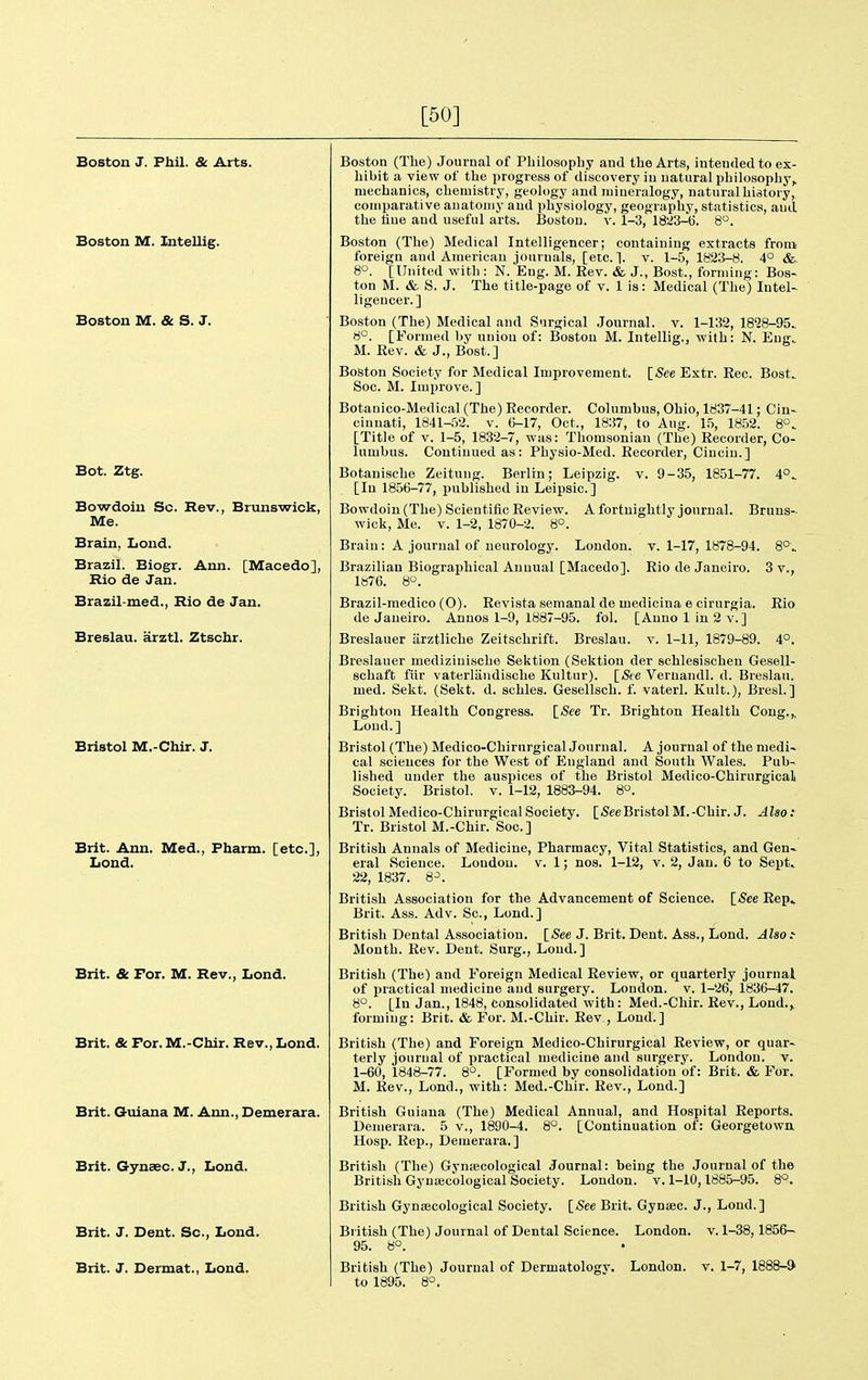 [50] Boston J. Phil. & Arts. Boston M. Intellig. Boston M. & S. J. Bot. Ztg. Bowdoiu Sc. Rev., Brunswick, Me. Brain, Lond. Brazil. Biogr. Ann. [Macedo], Rio de Jan. Brazil-med., Rio de Jan. Breslau. arztl. Ztschr. Bristol M.-Chir. J. Brit. Ann. Med., Pharm. [etc.], Lond. Brit. & For. M. Rev., Lond. Brit. & For. M.-Chir. Rev., Lond. Brit. Guiana M. Ann., Demerara. Brit. Gynsec. J., Lond. Brit. J. Dent. Sc., Lond. Brit. J. Dermat., Lond. Boston (The) Journal of Philosophy and the Arts, intended to ex- hibit a view of the progress of discovery in natural philosophy,, mechanics, chemistry, geology and mineralogy, natural history, comparative anatomy and physiology, geography, statistics, and the hue and useful arts. Boston, v. 1-3, 1823-t). 8°. Boston (The) Medical Intelligencer; containing extracts from foreign and American journals, [etc.]. v. 1-5, 1823-8. 4° &. 8°. [United with : N. Eng. M. Eev. & J., Bost., forming: Bos- ton M. & a. J. The title-page of v. 1 is: Medical (The) Intel- ligencer.] Boston (The) Medical and Surgical Journal, v. 1-132, 1828-95. 6°. [Formed by union of: Boston M. Intellig., with: N. Eng. M. Eev. & J., Bost.] Boston Society for Medical Improvement. ISee Extr. Rec. Bost. Soc. M. Improve.] Botanico-Medical (The) Recorder. Columbus, Ohio, 1837-41; Cin- cinnati, 1841-52. V. 6-17, Oct., 1837, to Aug. 15, 1852. 8°. [Title of V. 1-5, 1832-7, was: Thomsoniau (The) Recorder, Co- lumbus. Continued as: Physio-Med. Recorder, Cinciu.] Botanische Zeitung. Berlin; Leipzig, v. 9-35, 1851-77. 4°. [In 1856-77, published in Leipsic] Bowdoiu (The) Scientific Review. A fortnightly journal. Bruns- wicli. Me. V. 1-2, 1870-2. 8°. Brain: A journal of neurology. London, v. 1-17, 1878-94. 8°. Brazilian Biographical Annual [Macedo]. Rio de Janeiro. 3 v., 1876. 8°. Brazil-medico (0). Revista semanal de medicina e cirurgia. Rio de Janeiro. Anuos 1-9, 1887-95. fol. [Anno 1 in 2 v.] Breslauer iirztliche Zeitschrift. Breslau. v. 1-11, 1879-89. 4°. Breslauer medizinische Sektion (Sektion der schlesischen Gesell- schaft fiir vaterliiudische Kultur). [See Veruaudl. d. Breslau. med. Sekt. (Sekt. d. schles. Gesellsch. f. vaterl. Kult.), Bresl. ] Brighton Health Congress. {See Tr. Brighton Health Cong.,, Loud.] Bristol (The) Medico-Chirurgical Journal. A journal of the medi- cal sciences for the West of England and South Wales. Pub- lished under the auspices of the Bristol Medico-Chirurgical Society. Bristol, v. 1-12, 1883-94. 8. Bristol Medico-Chirurgical Society. [SeeBristolM.-Chir. J. Also: Tr. Bristol M.-Chir. Soc] British Annals of Medicine, Pharmacy, Vital Statistics, and Gen- eral Scieuce. London, v. 1; nos. 1-12, v. 2, Jan. 6 to Sept> 22, 1837. 8^. British Association for the Advancement of Science. [See Rep» Brit. Ass. Adv. Sc., Lond.] British Dental Association. [5ee J. Brit. Dent. Ass., Lond. Also:- Month. Rev. Dent. Surg., Lond.] British (The) and Foreign Medical Review, or quarterly journal of practical medicine and surgery. London, v. 1-26, 1836-47. 8°. [In Jan., 1848, Consolidated with: Med.-Chir. Rev., Lond.> forming: Brit. & For. M.-Chir. Rev,, Loud.] British (The) and F'oreign Medico-Chirurgical Review, or quar- terly journal of practical medicine and surgery. London, v. 1-60, 1848-77. 8°. [Formed by consolidation of: Brit. & For. M. Rev., Lond., with: Med.-Chir. Rev., Lond.] British Guiana (The) Medical Annual, and Hospital Reports. Deujerara. 5 v., 1890-4. 8°. [Continuation of: Georgetown Hosp. Rep., Demerara.] British (The) Gyntecological Journal: being the Journal of the British Gynaecological Society. London, v. 1-10,1885-95. 8°. British Gynaecological Society. ISee Brit. Gynsec. J., Lond.] British (The) Journal of Dental Science. London, v. 1-38,1856— 95. 8°. British (The) Journal of Dermatologv. London, v. 1-7, 1888-9 to 1895. 8°.