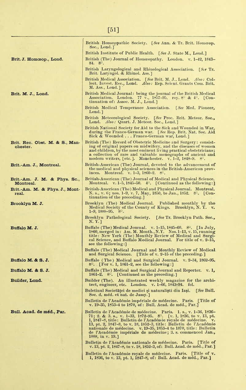 [51] Brit. J. Homoeop., Lond. Brit. M. J., Lond. Brit. Rec. Obst. M. & S., Man- chester. Brlt.-Am. J., Montreal. Brit.-Am. J. M. & Phys. Sc., Montreal. Brit.-Am. M. & Phys. J., Mont- real. Brooklyn M. J. Buffalo M. J. Buffalo M. & S. J. Buffalo M. & S. J. Builder, Lond. Bull. Acad, de xn6A., Par. British Homceopathic Society. ISee Ann. & Tr. Brit. HomcEop, 8oc., Lond.]' British Institute of Public Health. [See J. State M., Loud.] London, v. 1-42, 1843- British (The) Journal of Hoiuceopathy, 84. 8°. British Laryugological and Ehiuological Association. [<Scf Tr. Brit. Laryngol. & Rhinol. Ass.] British Medical Association. [Sfe Brit. M. J., Lond. Also: Col- lect. Invest. Rec, Lond. Also: Rep. Scicut. Grants Coin. Brit. M. Ass., Lond.] ' British Medical Journal: being the jonrnal of the British Medical Association. London. 77 v., lK,'j7-95. roy. 8° & 4°. [Con- tinuation of: Assoc. M. J., Lond.] British Medical Temperance Association. [See Med. Pioneer,. Lond. ] British Meteorological Society. [See Proc. Brit. Meteor. Soc, Lond. Also: Quart. J. Meteor. Soc, Lond.] British National Society for Aid to the Sick and Wounded in War, during the Franco-German war. [<See Rep. Brit. Nat. Soc. Aid Sick & Wounded . . . Franco-German war, Lond.] British (The) Record of Obstetric Medicine find Surgery: consist- ing of original papers on midwifery, and the diseases of women, and children, by the most eminent living practical obstetricians; a collection of rare and valuable monographs of ancient and modern writers, [etc.]. Manchester, v. 1-2, 1848-9. 8°. British-American (The) Journal, devoted to the advancement of the medical and physical sciences in the British-American prov- inces. Montreal, v. 1-3, 1860-2. 8=. British-American (The) Jonrnal of Medical and Physical Science. Montreal, v. 1-5,1845-50. 4°. [Continued as the following British-American (The) Medical and Physical Journal. Montreal. N. s., V. (i; uos. 1-9, v. 7, May, 1850, to Jan., 1852. 8^. [Con- tinuation of the preceding.] Brooklyn (The) Medical Journal. Published monthly by the Medical Society of the County of Kings. Brooklyn, N. Y. v. 1-9, 1888-95. 8°. [See Tr. Brooklyn Path. Soc, Brooklyn Pathological Society. N. Y.] Buffalo (The) Medical Journal, v. 1-15,1845-60. 8. [In July, 1860, merged in : Am. M. Month., N.Y. Nos. 1-13, v. 15, running title: New York (The) Monthly Review of Medical and Surgi- cal Science, and Buffalo Medical Journal. For title of v. 2-15, see the following:] Buffalo (The) Medical Journal and Monthly Review of Medical and Surgical Science. [Title of v. 2-15 of the preceding.] Buffalo (The) Medical and Surgical Journal, v. 2-34, 1862-95. B°. [For V. 1, 1861-2, see the following:] Buffalo (The) Medical and Surgical Journal and Reporter, v. 1, 1861-2. 8^. [Continued as the preceding. ] Builder (The). An illustrated weekly magazine for the archi- tect, engineer, etc. Loudon, v. 1-66, 1843-94. fol. Buletiuul Societa^ei de medici si naturalist! din la^i. [See Bull. Soc. d. m6d. et nat. de Jassy.] Bulletin de l'Acad6mie imp6riale de m6decine. Paris. [Title of V. 19-35, 1853-4 to 1870, of: Bull. Acad, de m6d., Par.] Bulletin de l'Acad6mie de m6decine. Paris. 1. s., v. 1-36, 1836— 71; 2. & 3. 8., V. 1-33, 1H72-95. 8°. [v. 1, 1836, to v. 13, pt. 1,1847-8, title: Bulletin de I'Acad^mie royale de medecine. v. 13, pt. 2, 1847-8, to V. 18, 1852-3, title: Bulletin de l'Acad6mie natiouale de m6decine. v. 19-35,1853-4 to 1870, title: Bulletin de l'Acad6mie imp6riale de m^deciue; 3. s. commenced Jan., 1888, in V. 19.] Bulletin de I'Acad^mie nationale de medecine. Paris. [Title of V. 13, pt. 2,1847-8, to v. 18,1852-3, of: Bull. Acad, de m6d.. Par.] Bulletin de l'Acad6mie royale de m^deciue. Paris. [Title of v.