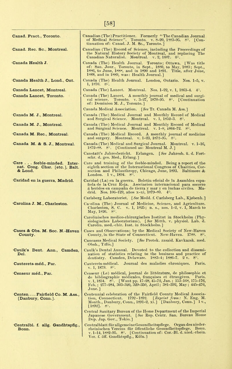 [58] Canad. Pract., Toronto. Canad. Rec. Sc., Montreal. Canada Health J. Canada Health J., Lond., Ont. Canada Lancet, Montreal. Canada Lancet, Toronto. Canada M. J., Montreal. Canada M. J., Montreal. Canada M. Rec, Montreal. Canada M. & S. J., Montreal. Care . . . feeble-minded. Inter- nal. Cong. Char, [etc.], Bait. & Lond. Caridad en la guerra, Madrid. •Carolina J. M., Charleston. Cases & Obs. M. Soc. N.-Haven County. Caulk's Dent. Ann., Camden, Del. Cauterets-med., Par. Censeur med., Par. Centen.... Fairfield Co. M. Ass., [Danbury, Conn.]. Centralbl. f. allg. Gsndhtspflg., Bonn. Canadian (The)Practitioner. Formerly  The Canadian Journal of Medical Science. Toronto, v. 8-20, 1383-90. 8°. [Con- tiuuatiou of: Canad. J. M. Sc., Toronto.] Canadian (The) Eecord of Science, including the Proceedings of tlie Natural History Society of Montreal, and rejilacing The Canadian Naturalist. Montreal, v. 2, 1887. 8°. Canada (The) Health Journal. Toronto; Ottawa. [Was title of: San. Jour., Toronto, in Sept., 1880, to May, 1883; Sept., 1886, to June, 188^, and in 1890 and 1891. Title, after June, 1888, and in 1889, was: Health Journal.] Canada (The) Health Journal. London, Ontario. Nos. 1-5, v. 1, 1870. 8. Canada (The) Lancet. Montreal. Nos. 1-22, v. 1, 1863-4. 4°. Canada (The) Lancet. A monthly journal of medical and surgi- cal science. Toronto, v. 3-27, 1870-9.5. 8°. [Continuation of: Dominion M. J., Toronto.] Canada Medical Association. [See Tr. Canada M. Ass.] Canada (The) Medical Journal and Monthly Eecord of Medical and Surgical Science. Montreal, v. 1, 1852-3. 8°. Canada (The) Medical Journal and Monthly Record of Medical and Surgical Science. Montreal, v. 1-8, 1864-72. 8°. Canada (The) Medical Record. A monthly journal of medicine and surgery. Montreal, v. 1-23, 1872-95. 8°. Canada (The) Medical and Surgical Journal. Montreal, v. 1-16, 1872-88. 8=. [Continued as: Montreal M. J.] Canstatt's Jaliresbericht. Erlangen. [See Jahresb. ti. d. Fort- schr. d. ges. Med., Erlaug. ] Care and training of the feeble-minded. Being a report of the eighth section of the International Congress of Charities, Cor- rection and Philanthropy, Chicago, June, 1893. Baltimore & London. 1 v., 1894. 8°. Caridad (La) en la guerra. Boletiu oficial de la Asamblea espa- nola de la Cruz Eoja. Asociacion internacional para socorro {i heridos en campana de tierra t mar y en luchas civiles. Ma- drid. Nos. 106-129, auos x-xi, 1879-80. 4°. Carlsberg Laboratoriet. [See Medd. f. Carlsberg Lab., Kj0benh.] Caiolina (The) Journal of Medicine, Science, and Agriculture. Charleston, S. C. v. 1, 1825; n. s., nos. 1-2, v. 1, March to May, 1826. 8°. Carolinisches medico-cliirurgisches Institut in Stockholm (Phy- siologisches Laboratoriuni). \_See Mittli. v. physiol. Lab. d. Carolin. med.-cliir. Inst, in Stockholm.] Cases and Observations; by the Medical Society of New-Haven County, in the State of Connecticut. New-Haven. 1788. 8°. Caucasus Medical Society. [See Protok. zasaid. Kavkazsk. med. Obsh., Tiflis.] Caulk's Dental Annual. Devoted to the collection and dissemi- nation of statistics relating to the business and practice of dentistry. Camden, Delaware. 1883-4; 1886-7. 2 v. 8°. Cauterets-m^dical. Journal des maladies chroniques. Paris. V. 1, 1879. 8°. Censeur (Le) m6dical, journal de litt6rature, de philosophie et de bibliographie m<;dicales, franfaises et 6trang6res. Paris. V. 1, 1834. 8°. [Want pp. 17-28, 45-72, Jan.; 153-168, 175-176, Feb.; 277-284, 303-320, 329-350, April; 381-392, May; 445-476, June.] Centennial celebration of the Fairfield County Medical Associa- tion, Connecticut. 1792-1892. lEepriiit jfiom: N. Eng. M. Month., Danbury, Conn., 1891-2, xi.] [Danbury, Conn.] 1 v., [1892]. 8^. Central Sanitary Bureau of the Home Department of the Imperial Japanese Government. [See Rep. Centr. San. Bureau Home Dep. Jap. Gov., Tokio.] Centralblatt fiirallgenieineGesundheitspflege. Organ desnieder- rheinischeu Vereins fiir offentliche Gesundheitspflege. Bonn. V. 1-14,1882-95. 8°. [Continuation of: Cor.-Bl. d. nied.-rhein. Ver. f. ofif. Gsndhtspflg., Kijlu.]