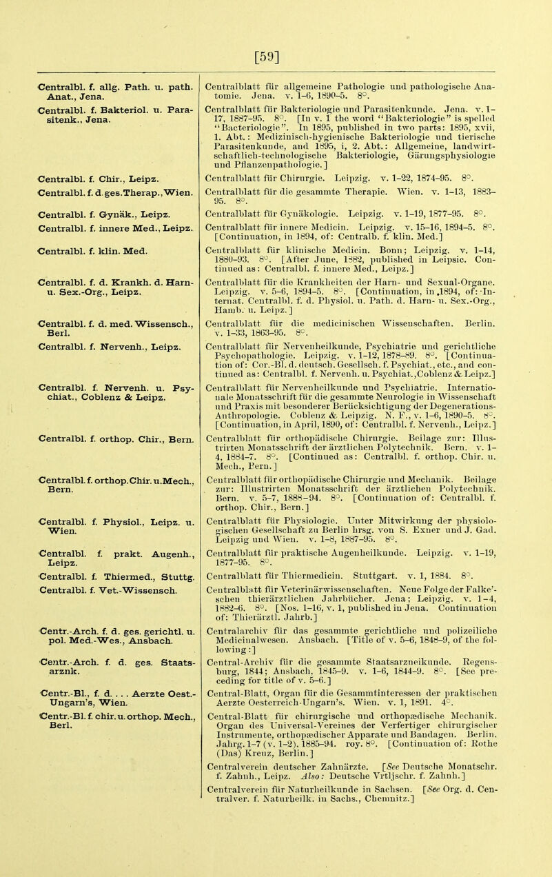 [59] Centralbl. f. allg. Path. u. path. Anat., Jena. Centralbl. f. Bakteriol. u. Para- sitenk., Jena. Centralbl. f. Chir., Leipz. Centralbl. f. d.ges.Therap.,Wien. Centralbl. f. Gynak., Leipz. Centralbl. f. innere Med., Leipz. Centralbl. f. klin. Med. Centralbl. f. d. Krankh. d. Harn- u. Sex.-Org., Leipz. Centralbl. f. d. med. Wissensch., Berl. Centralbl. f. Nervenh., Leipz. Centralbl. f. Nervenh. u. Psy- chiat., Coblenz & Leipz. Centralbl. f. orthop. Chir., Bern. Centralbl. f. orthop.Chir. u.Mech., Bern. Centralbl. f. Physiol., Leipz. u. Wien. Centralbl. f. prakt. Augenh., Leipz. Centralbl. f. Thiermed., Stuttg. Centralbl. f. Vet.-Wissensch. Centr.-Arch. f. d. ges. gerichtl. u. pol. Med.-Wes., Ansbach. Centr.-Arch. f. d. ges. Staats- arznk. Centr.-Bl., f. d Aerzte Oest.- Ungarn's, Wien. Centr.-Bl. f. chir. u. orthop. Mech., Berl. Centralblatt fiir allgemeine Pathologic und pathologiscbe Ana- tomie. Jeua. v. 1-6, 1890-5. 8°. Centralblatt fiir Bakteriologie unci Parasitenkuude. Jena. v. 1- 17, 1887-9.'). 8. [In v. 1 the word Bakteriologie is spelled IJacteriologie. lu 1895, published in two parts: 1895, xvii, 1. Abt.: Mediziuiscb-bygienisclie Bakteriologie und tierische Parasitenknnde, and 1895, i, 2. Abt.: Allgemeine, landwirt- scbaftlicb-teclinologiscbe Bakteriologie, Garuugsphysiologie und Pflanzenpatliologie. ] Centralblatt fur Cbirurgie. Leipzig, v. 1-22, 1874-95. 8°. Centralblatt fiir die gesammte Tlierapie. Wien. v. 1-13, 1883- 95. 8^. Centralblatt fiir Gynakologie. Leipzig, v. 1-19, 1877-95. 8°. Centralblatt fiir innere Medicin. Leipzig, v. 15-16, 1894-5. 8°. [Continuation, in 1894, of: Centralb. f. kliu. Med.] Centralldatt fiir klinisehe Medicin. Bonn; Leipzig, v. 1-14, 1880-93. 8^. [After June, 1882, published in Leipsic. Con- tinued as: Centralbl. f. innere Med., Leipz.] Centralblatt fiir die Krankbeiten der Harn- und Sexual-Organe. Leipzig. V. 5-6, 1894-5. 8^. [Continuation, in .1894, of: In- ternat. Centralbl. f. d. Pliysiol. u. Path. d. Harn- u. Sex.-Org., Haiub. u. Leipz.] Centralblatt fiir die mediciniscbeu Wisseuschaften. Berlin. V. 1-33, 1863-95. 8=. Centralblatt fiir Nervenheilkunde, Psychiatrie und gerichtliche Psycbopathologie. Leipzig, v. 1-12, 1878-89. 8°. [Continua- tion of: Cor.-Bl. d. deutscb. Gesellscb. f. Psychiat., etc., and con- tinued as: Centralbl. f. Nervenh. u. Psychiat.,Cobleuz&Leipz.] Centralblatt fiir Nervenheilkunde und Psychiatrie. Internatio- nale Monatsschrift fiir die gesammte Neurologie in Wissenschaft und Praxis mit besonderer Beriicksichtigung der Degenerations- Anthropologie. Coblenz & Leipzig. N. F., v. 1-6, 1890-5. 8°. [Continuation, in April, 1890, of: Ceutrnlbl. f. Nervenh., Leipz.] Centralblatt fiir ortliopiidiscbe Cbirurgie. Beilage zur: Illns- trirten Monatssclirift der iirztlichen Polyteclinik. Bern. v. 1- 4, 1884-7. 8^. [Continued as: Centralbl. f. orthop. Cbir. u. Mech., Pern.] Centralblatt fiir ortbopiidische Cbirurgie und Mechauik. Beilage znr: lUustrirten Monatsschrift der iirztlicbeu Polytechnik. Bern. v. 5-7, 1888-94. 8°. [Continuation of: Centralbl. f. orthop. Chir., Bern.] Centralblatt fiir Pbj-siologie. Unter Mitwirkuug der pbysiolo- gischen Gesellschaft zii Berlin hrsg. von S. Exner und J. Gad. Leipzig und Wien. v. 1-8, 1887-95. 8°. Centralblatt fiir praktische Augeuheilkuude. Leipzig, v. 1-19, 1877-95. 8^^. Centralblatt fur Thiermediciu. Stuttgart, v. 1, 1884. 8°. Centralblatt fiir Veterinilrwissenscliaften. Neue Folgeder Falke'- scben tbieriirztlicben Jabrbiicber. Jena; Leipzig, v. 1-4, 1882-6. S°. [Nos. 1-16, v. 1, published in Jeua. Continuation of: Tliierarztl. Jabrb.] Centralarcluv fiir das gesammte gerichtliche und polizeilicbe Medicinalwesen. Ansbach. [Title of v. 5-6, 1848-9, of the fol- lowing:] Central-Arcliiv fiir die gesammte Staatsarzneikunde. Regens- bnrg, 1844; Ansbach, 1845-9. v. 1-6, 1844-9. 8'^. [See pre- ceding for title of v. 5-6.] Central-Blatt, Organ fiir die Gesammtinteressen der praktischen Aerzte Oesterreich-Uiigaru's. Wien. v. 1, 1891. 4^^. Central-Blatt fiir cbirurgische und orthopfedische Mechauik. Organ des Uuiversal-Vereines der Verfertiger cbirurgiscber Instrumente, orthopsedischer Apparate und Bandagen. Berlin. Jahrg. 1-7 (v. 1-2). 1885-94. roy. 8°. [Continuation of: Rothe (Das) Kreuz, Berlin.] Centralverein deutscher Zahniirzte. [See Deutsche Monatschr. f. Zabnb., Leipz. Also: Deutsche Vrtljschr. f. Zahnh.] Centralverein fiir Naturlieilkunde in Sachsen. [See Org. d. Cen- tralver. f. Naturbeilk. in Sachs., Chemnitz.]