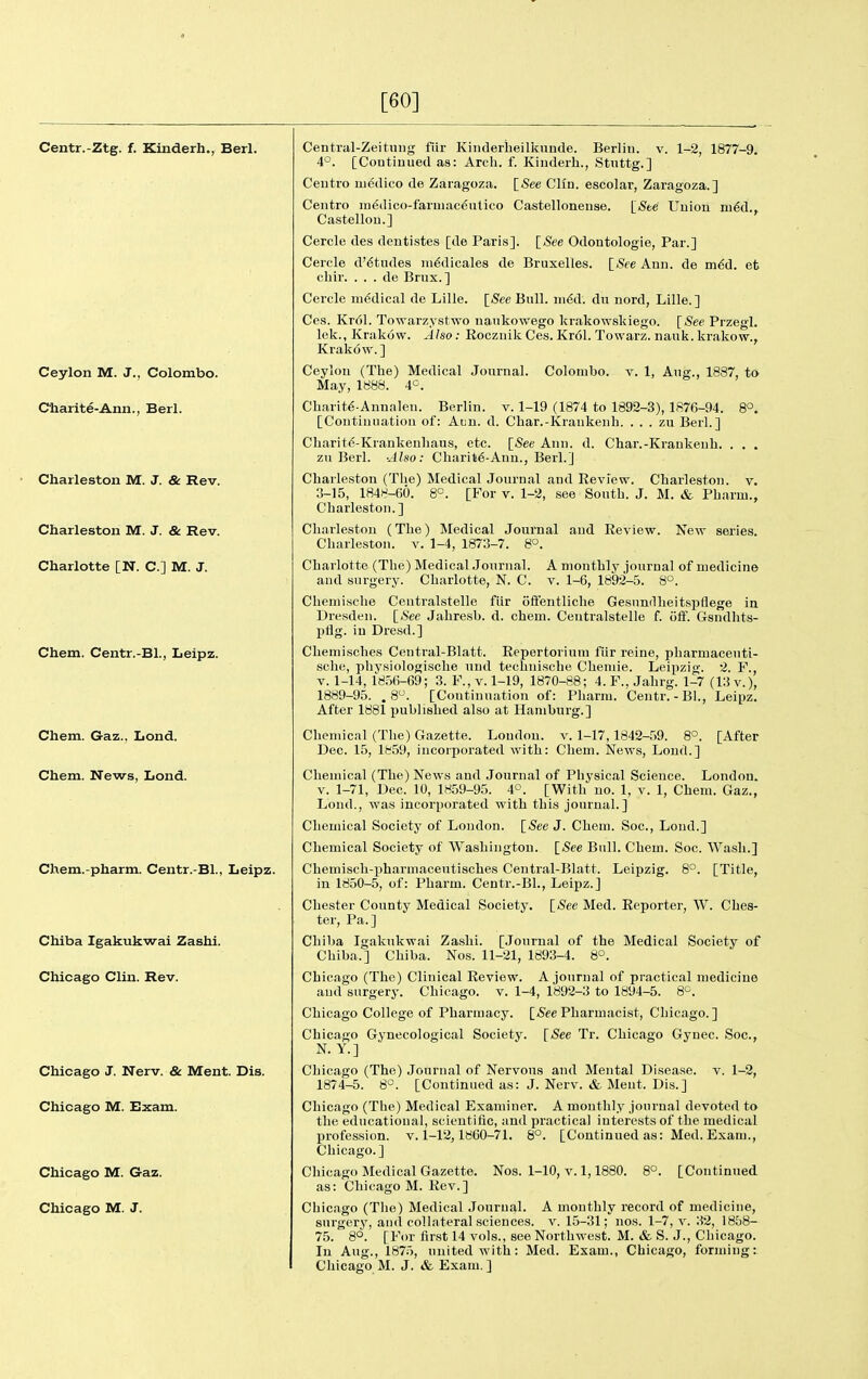 [60] Centr.-Ztg. f. Kinderh., Berl. Ceylon M. J., Colombo. C'harite-Ann., Berl. Charleston M. J. & Rev. Charleston M. J. & Rev. Charlotte [N. C] M. J. Chem. Centr.-Bl., Leipz. Chem. Gaz., Lond. Chem. News, Lond. Chem.-pharm. Centr.-Bl., Leipz. Chiba Igakukwai Zashl. Chicago Clin. Rev. Chicago J. Nerv. & Ment. Dis. Chicago M. Bxam. Chicago M. Gaz. Chicago M. J. Central-Zeitinig fiir Kiiiderheilknnde. Berliu. v. 1-2, 1877-9. 4'^. [Coutiuued as: Arch. f. Kinderh., Stuttg.] Centro m6dico de Zaragoza. [See CHn. escolar, Zaragoza.] Centre m^dico-farmac^atico Castelloneuse. [See Union nj6d., Castellou.] Cercle des deutistes [de Paris]. [See Odontologie, Par.] Cercle d'^tndes ni^dicales de Bruxelles. [See Ann. de in6d. et cliir. . . . de Bnix. ] Cercle medical de Lille. [See Bull. nidd. du nord, Lille.] Ces. Kr61. Towarzystwo naiikowego krakowskiego. [See Przegl. lek., Krakow. Also: Eoczuik Ces. Kr(51. Towarz. nauk. krakow., Krakow.] Ceylon (The) Medical Journal. Colombo, v. 1, Aug., 1887, to May, 1888. 4°. Charit^-Annalen. Berlin, v. 1-19 (1874 to 1892-3), 1876-94. 8°. [Continuation of: Aiin. d. Char.-Kraukenh. . . . zu Berl.] Charit^-Krankenliaus, etc. [See Ann. d. Char.-Kraukenh. . . . zu Berl. ■Also: Charit6-Ann., Berl.] Charleston (The) Medical Journal and Review. Charleston, v. 3-15, 1848-60. 8°. [For v. 1-2, see Sooth. J. M. & Pharui., Charleston.] Charleston (The) Medical Journal and Review. New series. Charleston, v. 1-4, 1873-7. 8°. Charlotte (The) Medical Journal. A monthly journal of medicine and surgery. Charlotte, N. C. v. 1-6, 1892-5. 8°. Chemisehe Centralstelle fiir ofif'entliche Gesnndheitspflege in Dresden. [»S'ee Jahresb. d. chem. Centralstelle f. off. Gsndhts- pflg. in Dresd.] Cheniisches Central-Blatt. Eepertorium fiir reine, pharmaceuti- sche, physiologische und teclinische Chemie. Leipzig. 2. F., V. 1-14, 1856-69; 3. F., v. 1-19, 1870-88; 4.F., Jahrg. 1-7 (13 v.), 1889-95. . 8. [Continuation of: Pharm. Centr.-Bl., Leipz. After 1881 published also at Hamburg.] Chemical (The) Gazette. Loudon, v. 1-17,1842-59. 8°. [After Dec. 15, 1859, incorporated with: Chem. News, Loud.] Chemical (The) News and Journal of Physical Science. London. V. 1-71, Dec. 10, 1859-95. 4°. [With no. 1, v. 1, Chem. Gaz., Loud., -was incorporated with this journal.] Chemical Societ5' of Loudon. [See J. Chem. Soc, Lond.] Chemical Society of Washington. [See Bull. Chem. Soc. Wash.] Chemisch-pharmaceutisches Central-Blatt. Leipzig. 8°. [Title, in 1850-5, of: Pharm. Centr.-Bl., Leipz.] Chester County Medical Society. [See Med. Reporter, W. Ches- ter, Pa.] Chiba Igakukwai Zashi. [Journal of the Medical Society of Chiba.] Chiba. Nos. 11-21, 1893-4. 8°. Chicago (The) Clinical Review. A journal of practical medicine and surgery. Chicago, v. 1-4, 1892-3 to 1894-5. 8^. Chicago College of Pharmacy. [SeePharmacist, Chicago.] Chicago Gynecological Society. [See Tr. Chicago Gynec. Soc, N. Y.] Chicago (The) Journal of Nervous and Mental Disease, v. 1-2, 1874-5. 8°. [Continued as: J. Nerv. & Meut. Dis.] Chicago (The) Medical Examiner. A monthly journal devoted to the educational, scientific, and practical interests of the medical profession, v. 1-12,1860-71. 8°. [Continued as: Med. Exam., Chicago.] Chicago Medical Gazette. Nos. 1-10, v. 1,1880. 8°. [Continued as: Chicago M. Rev.] Chicago (Tlie) Medical Journal. A monthly record of medicine, surgery, and collateral sciences, v. 15-31; nos. 1-7, v. 32, 1858- 75. 8°. [For first 14 vols., see Northwest. M. & S. J., Chicago. In Aug., 1875, united with: Med. Exam., Chicago, forming:: Chicago M. J. & Exam.]