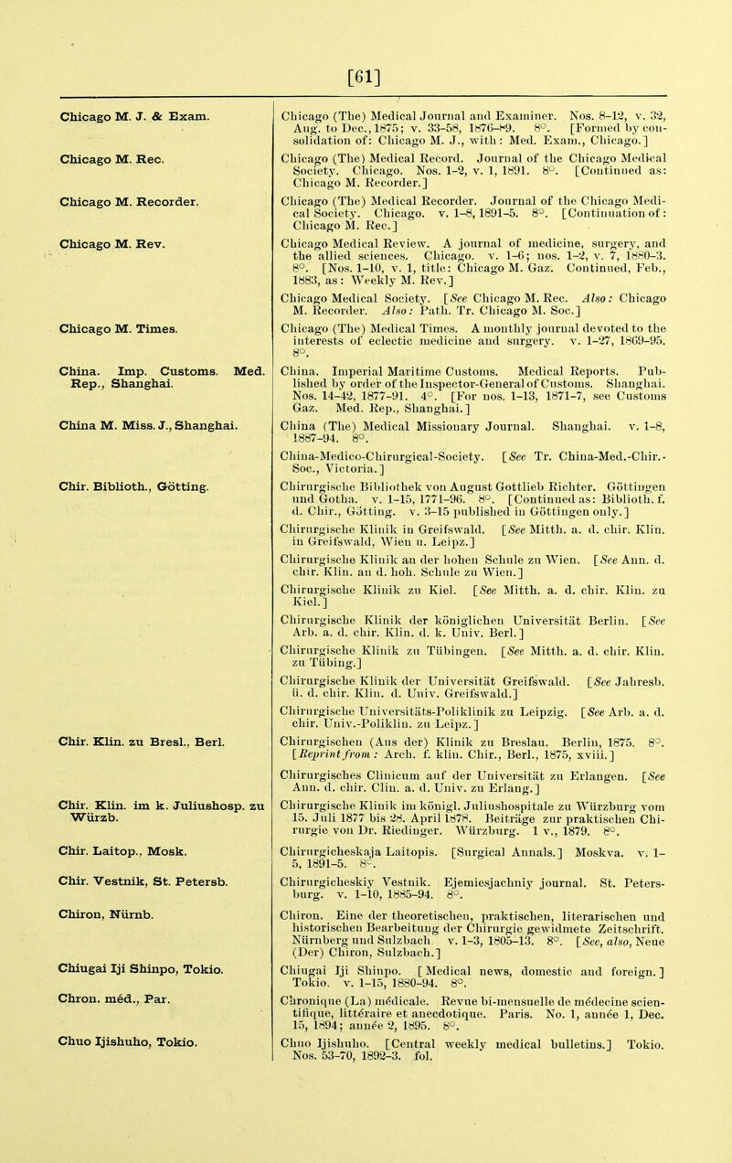 [61] Chicago M. J. & Exam. Chicago M. Rec. Chicago M. Recorder. Chicago M. Rev. Chicago M. Times. China. Imp. Customs. Med. Rep., Shanghai. China M. Miss. J., Shanghai. Chir. Biblioth., Gotting. Chir. Klin, zu Bresl., Berl. Chir. Klin, im k. Juliushosp. zu Wiirzb. Chir. Laitop., Mosk. Chir. Vestnik, St. Petersb. Chiron, Niirnb. Chiugai Iji Shinpo, Tokio. Chron. m6d., Par. Chuo Ijishuho, Tokio. Chicago (The) MedicalJouriial and Examiner. Nos. 8-l2, v. 32, Aug. to Dec, 187.5; v. 33-58, laiC-f-g. 8°. [Forined by con- solidation of: Chicago M. J., with: Med. Exam., Chicago.] Chicago (The) Medical Record. Journal of the Chicago Medical Society. Chicago. Nos. 1-2, v. 1, 1891. VP. [Continued as: Chicago M. Recorder.] Chicago (The) Medical Recorder. Journal of the Chicago Medi- cal Society. Chicago. V. 1-8,1891-5. 8^. [Continuation of: Cliicago M. Rec] Chicago Medical Review. A journal of medicine, surgery, and the allied sciences. Chicago, v. 1-6; nos. 1-2, v. 7, 1880-3. 8°. [Nos. 1-10, V. 1, title: Chicago M. Gaz. Continued, Feb., 1883, as: Weekly M. Rev.] Chicago Medical Society. \_See Cliicago M. Rec. Also: Chicago M. Recorder. Also: Path. Tr. Chicago M. Soc] Chicago (The) Medical Times. A monthly journal devoted to the interests of eclectic medicine and surgery, v. 1-27, 1809-95. 8°. China. Imperial Maritime Customs. Medical Reports. Pub- lished by ordei- of the Inspector-General of Customs. Shanghai. Nos. 14-42, 1877-91. 4°. [For nos. 1-13, 1871-7, see Customs Gaz. Med. Rep., Shanghai.] China (The) Medical Missionary Journal. Shanghai, v. 1-8, 1887-94. 8°. China-Medico-Chirurgical-Society. [See Tr. Chiua-Med.-Chir.• Soc, Victoria.] Chirurgisclie Bibliothek von August Gottlieb Richter. Gottingen uud Gotha. v. 1-15, 1771-96. 8. [Continued as: Biblioth. f. d. Chir., Gotting. v. 3-15 iinblished in Gottingen only.] Cliirnrgische Klinik in Greifswald. [See Mitth. a. d. chir. Klin, in Greifswald, Wien u. Leipz.] Chirurgische Klinik an der hohen Schule zu Wien. [See Ann. d. chir. Klin, an d. hoh. Schule zu Wien.] Chirurgische Klinik zu Kiel. [-See Mitth. a. d. chir. Klin, zu Kiel.] Chirurgische Klinik der koniglichen Universitiit Berlin. [See Arb. a. d. chir. Klin. d. k. Univ. Berl.] Chirurgische Klinik zu Tubingen. [-See Mitth. a. d. chir. Klin, zu Tubing.] Chirurgische Klinik der Universitiit Greifswald. [-See Jahresb. ii. d. chir. Klin. d. Univ. Greifswald.] Chirurgische Universitiits-Poliklinik zu Leipzig. [See Arb. a. d. chir. Univ.-Polikliu. zu Leipz.] Chirurgischen (Aus der) Klinik zu Bre.slau. Berlin, 1875. 8°. [Beprintfrom : Arch. f. klin. Chir., Berl., 1875, xviii.] Chirurgisches Cliuicum auf der Universitiit zu Erlaugen. [<See Ann. d. chir. Clin. a. d. Univ. zu Erlang.] Chirurgische Klinik im kouigl. Juliushospitale zu Wurzburg vom 15. Juli 1877 bis 28. April 1878. Beitriige zur praktischen Chi- rurgie von Dr. Riedinger, Wurzburg. 1 v., 1879. 8°. Chirurgicheskaja Laitopis. 5, 1891-5. 8=. Chirurgicheskiy Vestnik. burg. v. 1-io, 1885-94. [Surgical Annals.] Moskva, v. 1- Ejemiesjachniv journal. St. Peters- 8°. Chiron. Eine der theoretischeu, praktischen, literarischen und liistorischen Bearbeituug der Chirurgie gewidmete Zeitschrift. Nurnberg und Sulzbach. v. 1-3, 1805-13. 8°. [-See, also, Neue (Der) Chiron, Sulzbach.] Chiugai Iji Shinpo. [Medical news, domestic and foreign.] Tokio, V. 1-15, 1880-94. 8°. Chronique (La) ni(?dicale. Revue bi-mensnelle de m^decine scien- tifique, litt^raire et anecdotique. Paris. No. 1, ann^e 1, Dec. 15, 1894; aun^e 2, 1895. 8°. Chuo Ijishuho. [Central weekly medical bulletins.] Tokio. Nos. 53-70, 1892-3. fol.