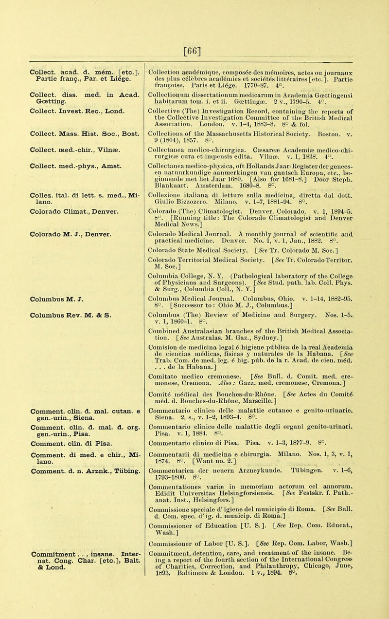 [66] Collect, acad. d. mem. [etc.]. Partie fraii9., Par. et Liege. Collect, diss. med. in Acad. Gcetting. Collect. Invest. Rec, Lond. Collect. Mass. Hist. Soc, Bost. Collect, med.-chir., Vilnae. Collect, med.-phys., Amst. CoUez. ital. di lett. s. med., Mi- lano. Colorado Climat., Denver. Colorado M. J., Denver. Columbus M. J. Columbus Rev. M. & S. Comment, clin. d. mal. cutan. e gen.-urin., Siena. Comment, clin. d. mal. d. org. gen.-urin., Pisa. Comment, clin. di Pisa. Comment, di med. e chir., Mi- lano. Comment, d. n. Arzuk., TUbing. Commitment. . . insane. Inter- nat. Cong. Char, [etc.], Bait. & Lond. Collection acad€mique, conipos6e des ni6nioires, actes ou journaux des plus c^lfebres acad6mies et soci^t^s litt^raires [etc.]. Partie frangoise. Paris et Li^ge. 1770-87. 4°. Collectionnm dissertationum medicarum in Academia GoBttingensi habitarum torn. i. et ii. Goettiugse. 2 v., 1790-5. 4°. Collective (The) Investigation Eecord, containing the reports of the Colle6tive Investigation Committee of the British Medical Association, London, v. 1-4, 1883-8. 8° & fol. Collections of the Massachusetts Historical Society. Boston, v. 9 (1804), 1857. 8°. Collectanea medico-chirnrgica. Csesareae Academise medico-chi- rurgiciB cura et impensis edita. Vilnae. v. 1, 1838. 4. Collectanea medico-physica, oft Hollands Jaar-Register der geuees- en natuurliuudige aanmerkiugen van gantsch Europa, etc., be- ginnende met het Jaar 1680. [Also for 1681-8.] Door Steph.. Blankaart. Amsterdam. 1680-8. 8°. CoUezione italiana di letture sulla medicina, diretta dal dott. Giulio Bizzozero. Milauo. v. 1-7, 1881-94. 8°. Colorado (The) Climatologist. Denver. Colorado, v. 1, 1894-5. B. [Running title: The Colorado Climatologist and Denver Medical News.] Colorado Medical Journal. A monthly journal of scientific and practical medicine. Denver. No. 1, v. 1, Jan., 1882. 8°. Colorado State Medical Society. ISee Tr. Colorado M. Soc] Colorado Territorial Medical Society. \_See Tr. ColoradoTerritor. M. Soc] Columbia College, N. Y. (Pathological laboratory of the College- of Physicians and Surgeons). [See Stud. path. lab. Coll. Phys. & Surg., Columbia Coll., N. Y.] Columbus Medical Journal. Columbus, Ohio. v. 1-14, 1882-95. 8°. [Successor to: Ohio M. J., Columbus.] Columbus (The) Review of Medicine and Surgery. Nos. 1-5.. V. 1, 1860-1. 8°. Combined Australasian branches of the British Medical Associa- tion. [<See Australas. M. Gaz., Sydney.] Comision de medicina legal 6 higiene piiblica de la real Academia de ciencias m^dicas, fisicas y uaturales de la Habana. [See Trab. Com. de med. leg. 6 hig. pub. de la r. Acad, de cien. m6d. . , . de la Habana.] Comitato medico cremonese. [<See Bull. d. Comit. med. ere- monese, Cremona. Also: Gazz. med. cremonese, Cremona.] Comite medical des Bouches-du-Ehone. [See Actes du Comitd^ m6d. d. Bouches-du-Rh6ne, Marseille.] Commentario clinico delle malattie cutanea e genito-urinarie.. Siena. 2. s., v. 1-2, 1893-4. 8°. Commentario clinico delle malattie degli organ! genito-urinari. Pisa. V. 1, 1884. 8°. Commentario clinico di Pisa. Pisa. v. 1-3, 1877-9. 8°. Milano. Nos. 1, 3, v. 1,. Tiibingen. v. 1-6,^ Commentarii di medicina e chirurgia. 1874. 8°. [Want no. 2.] Comraentarien der neuern Arzneykunde. 1793-1800. 8°. Commentatioues varise in memoriam actorum ccl annorum. Edidit Universitas Helsingforsiensis. [See Festskr. f. Path.- anat. Inst., Helsingfors.] Comnussione speciale d' igiene del municipio di Roma. [_See Bull, d. Com. spec, d'ig. d. municip. di Roma.] Commissioner of Education [U. S.]. [-See Rep. Com. Educat., Wash.] Commissioner of Labor [U. S.]. [/See Rep. Com. Labor, Wash.] Commitment, detention, care, and treatment of the insane. Be- ing a report of the fourth section of the International Congress of Charities, Correction, and Philanthropy, Chicago 1893. Baltimore & London. 1 v., 1894. 8°. June,,
