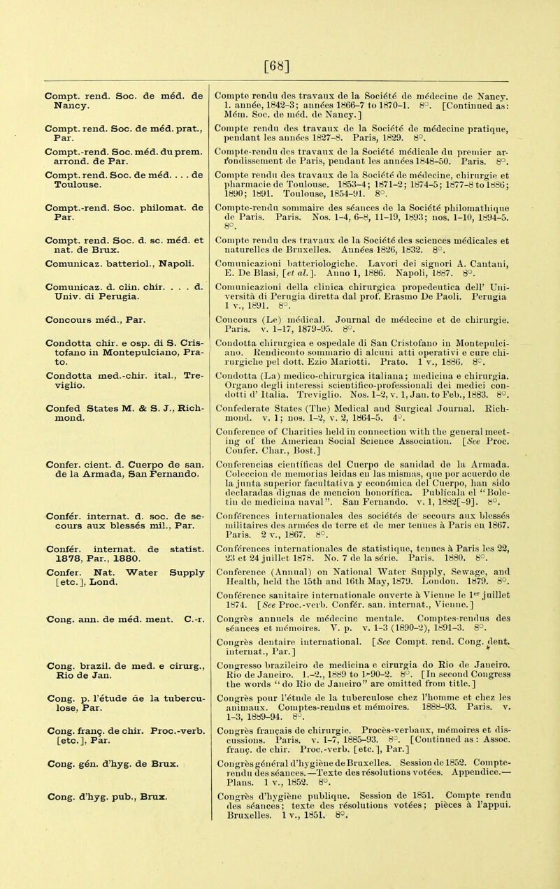 [68] Compt. rend. Soc. de med. de Nancy. Compt. rend. Soc. de med. prat., Par. Compt.-rend. Soc. med. du prem. arrond. de Par. Compt. rend. Soc. de med. . . . de Toulouse. Compt.-rend. Soc. philomat. de Par. Compt. rend. Soc. d. sc. med. et nat. de Brux. Comunicaz. batteriol., Napoli. Comunicaz. d. clin. chir. . . . d. Univ. di Perugia. Concours med., Par. Condotta chir. e osp. di S. Cris- tofano in Montepulciano, Pra- to. Condotta med.-chir. ital., Tre- viglio. Confed States M. & S. J., Rich- mond. Confer, cient. d. Cuerpo de san. de la Armada, San Fernando. Confer, internat. d. soc. de se- cours aux blesses mil., Par. Confer, internat. de statist. 1878, Par., 1880. Confer. Nat. Water Supply [etc.], Lond. Cong. ann. de med. ment. C.-r. Cong, brazil, de med. e cirurg., Rio de Jan. Cong. p. I'etude de la tubercu- lose. Par. Cong. fran9. de chir. Proc.-verb. [etc.], Par. Cong. gen. d'hyg. de Brux, Cong, d'hyg. pub., Brux. Compte rendu des travaux de la Soci6t6 de m6decine de Nancy. 1. anu6e, 1842-3; aun^es 1866-7 to 1870-1. 8°. [Continued as: M6m. Soc. de m6d. de Nancy. ] Conipte rendu des travaux de la Society de m6deciue pratique, pendant les auu6es 1827-8. Paris, 1829. 8°. Compte-rendu des travaux de la Soci6t6 m^dicale du premier ar- fondissemeut de Paris, pendant les anuses 1848-50. Paris. 8°. Conipte rendu des travaux de la Soci6t6 de m6deciue, cliirurgie et pharniacie de Toulouse. 1853-4; 1871-2; 1874-5; 1877-8 to 1886; 1890; 1891. Toulouse, 1854-91. 8°. Compte-reudu sonunaire des s6ances de la Soci6t6 pbilomatliique de Paris. Paris. Nos. 1-4, 6-8, 11-19, 1893; uos. 1-10, 1894-5. 8°. Conipte rendu des travaux de la Soci^t^ des sciences m6dicales et naturelles de Bruxelles. Auu^es 1826, 1832. 8°. Comunicazioni batteriologiclie. Lavori dei siguori A. Cautani, E. De Blasi, \_et al.]. Auno 1, 1886. Napoli, 1887. 8°. Coniunicazioui della clinica chirurgica propedeutica dell' Uiii- versita di Perugia diretta dal prof. Erasmo De Paoli. Perugia 1 v., 1891. 8^. Concours (Le) medical. Journal de m^deciue et de cliirurgie. Paris. V. 1-17, 1879-95. 8°. Condotta cliirurgica e ospedale di Sau Cristofano in Montepulci- ano. Rendicoiito somiiiario di alcuui atti operativi e cure clii- rnrgicbe pel dott. Ezio Mariotti. Prato. 1 v., 1886. 8'^. Condotta (La) niedico-chirurgica italiaua; niedicina e chirurgia. Organo degli interessi scientifico-professioiiali dei niedici con- dotti d' Italia. Treviglio. Nos. 1-2, v. 1, Jan. to Feb., 1883. 8°. Confederate States (Tbe) Medical and Surgical Journal. Eich- moiid. V. 1; nos. 1-2, v. 2, 1864-5. 4'=. Conference of Cbarities Leld in connection with tbe general meet- ing of the American Social Science Association. [»See Proc. Confer. Cliar., Best.] Couferencias cientificas del Cuerpo de sanidad de la Armada. Colecciou de meniorias leidas en las mismas, que por acuerdo de la junta superior facnltativa y econdmica del Cuerpo, ban sido declaradas dignas de nienciou lionoritica. Publicala el  Bole- tin de mediciua naval. Sau Fernando, v. 1, 1882[-9]. 8. Conferences interiiationales des soci^tes de secours aux Llessfe niilitaires des armies de terre et de mer tenues a Paris en, 1867. Paris. 2 v., 1867. 8°. Conferences internationales de statistique, tenues k Paris les 22, 23 et 24 juillet 1878. No. 7 de la s6rie. Paris. 1880. 8°. Conference (Annual) on National Water Supply, Sewage, and Health, held the 15tb and 16tb May, 1879. London. 1879. 8°. Conference sanitaire interuationale ouverte a Vieune le 1 juillet 1874. ISee Proc.-verb. Confer, san. internat., Vieune.] Congrfes annuels de m^decine mentale. Couiptes-rendus des stances et memoires. V. p. v. 1-3 (1890-2), 1891-3. 8°. Congrfes deiitaire international. [See Compt. rend. Cong. dent, internat.. Par.] Congresso brazileiro de medicina e cirurgia do Rio de Janeiro. Rio de Janeiro. 1.-2., 1889 to l'-90-2. 8. [In second Congress tbe words  do Rio de Janeiro are omitted from title.] Cougrfes pour I'^tude de la tuberculose cbez I'bonnne et chez les animaux. Comptes-rendus et m6moires. 1888-93. Paris, v. 1-3, 1889-94. 8-^. Congrfes fraugais de cliirurgie. Proces-verbaux, m6raoires et dis- cussions. Paris. V. 1-7, 1885-93. 6'^. [Continued as : Assoc. frang. de chir. Proc.-verb. [etc.], Par.] Congres general d'bygieuede Bruxelles. Session de 1852. Coinpte- rendu des stances.—Texte des resolutions vot6es. Appendice.— Plans. 1 v., 1852. 8. Cougrfes d'hj'gifene publique. Session de 1851. Compte rendu des sdances; texte des resolutions votees; pieces k I'appui. Bruxelles. 1 v., 1851. 8°.