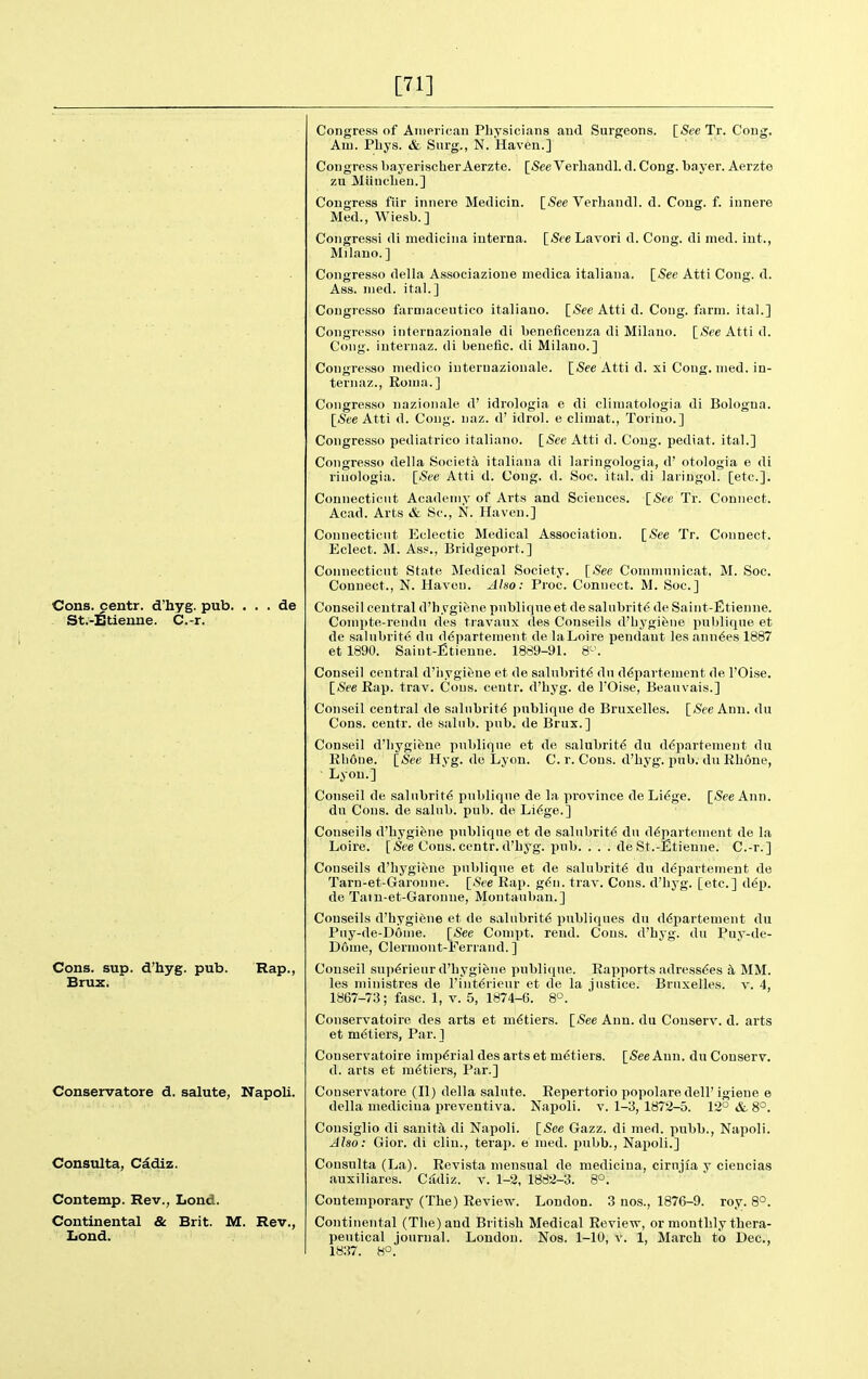 [71] Cons, centr. d'hyg. pub. St.-^tieiine. C.-r. de Cons. sup. d'hyg. pub. Rap., Brux. Conservatore d. salute, Napoli. Consulta, Cadiz. Contemp. Rev., Lond. Continental & Brit. M. Rev., Lond. Congress of Anierican Physicians aud Surgeons. [_See Tr. Cong. Am. Pliys. & Surg., N. Haven.] Congress bayerischer Aerzte. [5ee Verbandl. d. Cong, bayer. Aerzte zu MUncben.] Congress fiir innere Medicin. \_See Verbandl. d. Cong. f. innere Med., Wiesb. ] Congress! di medicina interna. \_See Lavori d. Cong, di nied. int., Milano. ] Congress© della Associazione medica italiana. [See Atti Cong. d. Ass. nied. ital.] Congresso farniaceutico italiauo. [-See Atti d. Cong. farm, ital.] Congresso iiiternazionale di beneiicenza di Milano. [See Atti d. Cong, iuternaz. di benetic. di Milano.] Congresso medico iuternazionale. [See Atti d. xi Cong. med. in- teriiaz., Ronja.] Congresso iiazionale d' idrologia e di climatologia di Bologna. [See Atti d. Cong. naz. d' idrol. e climat., Torino.] Congresso pediatric© italiano. [See Atti d. Cong, pediat. ital.] Congresso della Societa italiana di laringologia, d' otologia e di riuologia. [See Atti d. Cong. d. Soc. ital. di lariugol. [etc.]. Connecticut Academy of Arts and Sciences. [<See Tr. Connect. Acad. Arts & Sc., N. Haven.] Connecticut Eclectic Medical Association. [See Tr. Connect. Eclect. M. Ass., Bridgeport.] Connecticut State Medical Society. [See Comtnnnicat. M. Soc. Connect., N. Haven. Also: Proc. Connect. M. Soc] Conseil central d'hygifene pnbliqneet de salnbrit6 de Saint-Etienne. Compte-rendu des travaux des Conseils d'bygiiine pnbliqne et de salnbrite dn ddpartement de laLoire pendant les ann^es 1887 et 1890. Saint-fitienne. 1889-91. 8^'. Conseil central d'iiygifene et de salubrity dn d^partement de I'OIse. [See Rap. trav. Cons, centr. d'hyg. de TOise, Beauvais.] Conseil central de salubrity pnbliqne de Bruxelles. [See Ann. du Cons, centr. de saltib. pub. de Brux.] Conseil d'liygifene pnbliqne et de salnbrite du ddpartement du Rh6ne. [See Hyg. de Lyon. C. r. Cons, d'hyg. pub. du Rhone, Lyon.] Conseil de salubrity pnbliqne de la province de Lidge. [See Ann. du Cons, de salub. pub. de Li^ge.] Conseils d'hygifene pnbliqne et de salubrity du d^partement de la Loire. [See Cons, centr. d'hyg. pub. ... de St.-Etienne. C.-r.] Conseils d'hygiene pnbliqne et de salubrity du d^partement de Tarn-et-Garonne. [See Rap. g6n. trav. Cons, d'hyg. [etc.] dep. de Tain-et-Garonne, Montanban.] Conseils d'hygiene et de salubrity publiques du ddpartement du Pny-de-Donie. [See Compt. rend. Cons, d'hyg. du Puy-de- Dome, Clermont-Ferrand.] Conseil sup6rieur d'hygiene pnbliqne. Rapports adress(5es h. MM. les ministres de l'int6rieur et de la justice. Bruxelles. v. 4, 1867-73; fasc. 1, v. 5, 1874-6. 8°. Conservatoire des arts et m6tiers. [See Ann. du Couserv. d. arts et metiers, Par.] Conservatoire imperial des arts et metiers. [See Ann. duConserv. d. arts et m6tiers. Par.] Conservatore (II) della salnte. Repertorio popolare dell' igiene e della medicina preventiva. Napoli. v. 1-3,1872-5. 12° & 8°, Consiglio di sanitsl di Napoli. [See Gazz. di med. pubb., Napoli. Also: Gior. di clin., terap. e med. pubb., Napoli.] Consulta (La). Revista mensual de medicina, cirujfa y ciencias auxiliares. C.^diz. v. 1-2, 1882-3. 8°. Contemporary (The) Review. London. 3 nos., 1876-9. roy. 8°. Continental (The) and British Medical Review, or monthly thera- peutical journal. London. Nos. 1-10, v. 1, March to Dec, 1837. 8°.