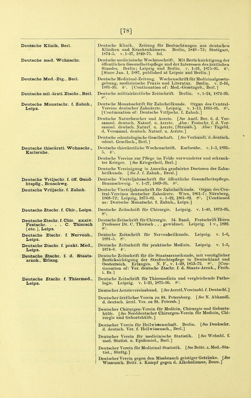 [78] Deutsche Kliuik, Berl. Deutsche med. Wchnschr. Deutsche Med.-Ztg., Berl. Deutsche mil.-arztl. Ztschr., Berl. Deutsche Monatschr. f. Zahnh., Leipz. Deutsche thierarztl. Wchnschr., Karlsruhe. Deutsche Vrtljschr. f. ofT. G-snd- htspflg., Brnschwg. Deutsche Vrtljschr. f. Zahnh. Deutsche Ztschr. f. Chir., Leipz. Deutsche Ztschr. f. Chir. xxxiv. Festschr. . . . C. Thiersch [etc.], Leipz. Deutsche Ztschr. f. Nervenh., Leipz. Deutsche Ztschr. f. prakt. Med., Leipz. Deutsche Ztschr. f. d. Staats- arznk., Erlang. Deutsche Ztschr. f. Thienned., Leipz. Deutsche Klinik. Zeitniig fiir Beol>achtuugeii aiis deutscljen Kliuikeu uud Kraukeuhauseru. Berlin, lti49-73; Stuttgart, 1874-5. V. 1-27, 1849-75. fol. Deutsche niediciuische Wochenschrift. Mit Beriicksiclitigung der oflf'entliclieu Gesundheitspflege uud der luteressen des tirztlicheu Staudes. Berlin; Leipzig und Berlin, v. 1-21, 1875-95. 4°. [Since Jan. 1, 1887, published at Leipsic and Berlin.] Deutsche Medizinal-Zeitung. Woclieuschrift fiir Medizinalgesetz- gebung, inediziuisclie Praxis und Literatur. Berlin, v. 2-16, 1881-95. 4. [Continuation of: Med.-Gesetzgel)., Berl.] Deutsche niilitairiirztliche Zeitschrift. 8. Berlin, v. 1-24, 1872-95, Deutsche Monatssclirift fiir Zahnheilkunde. Organ des Central- Vereius deutsclier Zahniirzte. Leipzig, v. 1-13, 1883-95. 8°. [Continuation of: Deutsche Vrtljschr. f. Zahnh.] Deutsche Naturforscher und Aerzte. [^ee Amtl. Ber. ii. d. Ver- samml. deutsch. Naturf. u. Aerzte. Also: Festschr. f. d. Ver- saniml. deutsch. Naturf. u. Aerzte, [Strassh.]. Also: Tagebl. d. Versamml. deutsch. Naturf. u. Aerzte.] Deutsche odontologische Gesellschaft. odout. Gesellsch., Berl.] Deutsche thieriirztliche Wochenschrift. 5. 4°. [/See Verhandl. d. deutsch. Karlsruhe, v. 1-3,1893- Deutsche Vereiue zur Pflege im Felde verwundeter und erkrank- ter Krieger. [<See Kriegerheil, Berl. j Deutsche Vereiuigung in Amerika graduirter Doctoren der Zahn- heilkunde. [<See J. f. Zahnh.. BresL] Deutsche Vierteljahrsschrift fiir offentliche Gesundheitspflege. Braunschweig, v. 1-27, 1869-95. 8°. Deutsche Vierteljahrsschrift fiir Zahnheilkunde. Organ des Ceu- tral-Vereines deutscher Zahniirzte. Wien, 1861-7; Niiruberg, 1868-72; Leipzig, 1873-82. v. 1-22, 1861-82. 8=. [Continued as: Deutsche Monatschr. f. Zahnh., Leipz.] Deutsche Zeitschrift fiir Chirurgie. Leipzig, t. 1-40, 1872-95. 8°. Deutsche Zeitschrift fiir Chirurgie. 34. Band. Festschrift Herrn Professor Dr. C. Thiersch . . . gewidmet. Leipzig. 1 v., 1892. 8°. Deutsche Zeitschrift fiir Nervenheilkunde. Leipzig, v. 1-6, 1891-5. 8°. Deutsche Zeitschrift fiir praktische Medizin. Leipzig, v. 1-5, 1874-8. i. Deutsche Zeitschrift fiir die Staatsarzneikunde, mit vorziiglicher Berilcksichtigung der Strafrechtspflege in Deutschland uud Oesterreich. Erlaugen. N. F., v. 1-29, 1853-72. 8°. [Con- tinuation of: Ver. deutsche Ztschr. f. d. Staats-Arznk., Freib. i. Br.] Deutsche Zeitschrift fiir Thiermedicin und vergleichende Patho- logic. Leipzig. V. 1-21, 1875-95. 8'^. DeutscherAerztevereinsbund. [SeeAerztl.Vereinsbl. f. Deutschl.] Deutscher iirztlicherVerein zu St. Petersburg. [See N. Abhandl. d. deutsch. iirztl. Ver. zu St. Petersb.] Deutscher Chirurgen-Verein fiir Medicin, Chirurgie und Geburts- hiilfe. [See Norddeutscher Chirurgen-Verein fur Medicin, Chi- rurgie und Geburtshulfe.] Deutscher Vereiu fur Heilwissenschaft. Berlin. [See Deukschr. d. deutsch. Ver. f. Heilwissensch., Berl.] Deutscher Verein fiir medicinische Statistik. [See Wchnhl. f. med. Statist, u. Epidemiol., Berl.] Deutscher Verein fiir Medizinal-Statistik. [See Beitr. z. Med.-Sta- tist., Stuttg.] Deutscher Verein gegen den Missbrauch geistiger Getranke. [See W^isseusch. Beitr. z. Kampf gegen d, Alkoholismus, Bonn.]