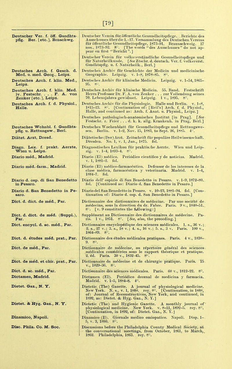 [79] Deutscher Ver. f. off. Gsndhts- pflg. Ber. [etc.], Brnschwg. Deutsches Arch. f. Gesch. d. Med. u. med. Geog., Leipz. Deutsches Arch. f. klin. Med., Leipz. Deutsches Arch. f. klin. Med. Iv. Festschr. . . . F. A. von Zenker [etc.], Leipz. Deutsches Arch. f. d. Physiol., Halle. Deutsches Wchnbl. f. Gsndhts- pflg. u. Rettungsw., Berl. Diatet. Arzt, Dresd. Diagn. Lex. f. prakt. Aerzte, Wien u. Leipz. Diario med., Madrid. Diario med.-farm., Madrid. Diario d. osp. di San Benedetto in Pesaro. Diario d. San Benedetto in Pe- saro. Diet. d. diet, de med.. Par. Diet. d. diet, de med. (Suppl.), Par. Diet, encyel. d. sc. med., Par. Diet. d. etudes med. prat., Far. Diet, de med.. Far. Diet, de med. et ehir. prat., Par. Diet. d. sc. med., Par. Dictamen, Madrid. Dietet. Gaz., N. Y. Dietet. & Hyg. Gaz., N. Y. Dinamieo, N°apoli. Disc. Phila. Co. M. Soe. Deutscher Vereia fiir offentlichc Gesuiulheitspflege. Bericbte des Aiissclinsses iiberdie 1.-17. Versainiiilung des Deutscheu Vereins fiir iitfentliche Gesuudlieitspflege, 1873-91. Braunschweig. 17 iios., 1^73-92. 8°. [Tlie words des Ausscliusses do uot ap- pear on first Bericht.] Deutscher Vereiu fiir volksverstandlicbe Gesnndbeit.spflege uud fiir Natiirbeilkuiide. [iSee Ztsclir. d. deutscb. Ver. f. volksverst. Gsndbtsplig. u. f. Naturheilk., Berl.] Deutsches Archiv fiir Gesebichte der Medicin uud mediciuische Geograpbie. Leipzig, v. 1-8, 1878-85. 8. Dentscbes Arcbiv fiir kliniscbe Mediciu. Leipzig, v. 1-54,18G5- 95. 8^. 55. Band. Festschrift . zur Vollenduug seines I v., 1895. 8°. Deutsches Arcbiv fiir kliniscbe Mediciu Herrn Professor Dr. F. A. von Zenker . 70. Lebeusjabres gewidniet. Leipzig. Deutsches Arcbiv fiir die Pliysiologie. Halle und Berliu. v. 1-8, 1815-!23. 8°. [Continuation of: [Reil's] Arch. f. d. Physiol., Halle, and continued as: Arch. f. Anat. u. Physiol., Leipz.] Deutsches patliologisch-auatomisches Institnt [in Prag]. ^See- Festscbr. z, Feier . . . d. k. k. allg. Kraukeuh. in Prag, Berl.] Deutsches Woclienblatt fiir Gesundbeitspflege und Kettnngswe- - sen. Berlin, v. 1-2, Nov. 15, 1883, to Sept. 26, 1885. 4°. Diiitetische (Der) Arzt. Zeitscbrift fiir populiire Heilwissenscliaft. Dresden. No. 1, v. 1, Jan., 1875. fol. Diagnostisches Lexikon fiir praktiscbe Aerzte. Wien und Leip- zig. V. 1-4, 1893-4. 8°. Diario (El) lu^dico. Peri6dico cientifico y de noticias. Madrid. V. 1, 1881-2. fol. Diario (El) in6dico-farmac^ntico. Defensor de los intereses de la clase niedica, farniac^utica y veterinaria. Madrid, v. 1-4, 1884-7. fol. Diario dell' ospizio di San Benedetto in Pesaro. v. 1-9, 1872-80._ fol. [Continued as: Diario d. San Benedetto in Pesaro.] Diario del San Benedetto in Pesaro. v. 10-23,1881-94. fol. [Con-- tinuatiou of: Diario d. osp. d. San Benedetto in Pesaro.] Dictionnaire des dictionnaires de m6decine. Par une soci^t^ de jn^decins, sous la direction du dr. Fabre. Paris. 9 v., 1840-51., 8'^. [v. 9 constitutes the Mlowing:] Supplement au Dictionnaire des dictionnaires de m6decine. Pa-- ris. 1 v., 1851. 8'^. [«See, a/so, the preceding.] Dictionnaire encyclop^dique des sciences m^dicales. 1. s., 36 v. ; 2. 8., 27 V.; 3. s., 18 v.; 4. s., 16 v.; 5. s., 3 v. Paris. 100 v., 1864-89. 8=. Dictionnaire des etudes mMicales pratiques. Paris. 9. 8'^. 4 v., 1838-. Dictionnaire de m^decine, on repertoire g^n^ral des sciences' ni^dicales consider^es sous le rapport tb^orique et pratique. 2. 6d. Paris. 30 v., 1832-45. 8°. Dictionnaire de ni6decine et de chirurgie pratique. Paris. 15 v., 1829-36. 8^. Dictionnaire des sciences m6dicales. (El). Peri6dico decenal V. 1-5, 1884-8. 4°. Paris. 60 v., 1812-22. 8°. de medicina y farmacia. Dictamen Madrid. Dietetic (The) Gazette. A journal of physiological medicine. New York. N. s., v. 1, 1888. roy. 8^^. [Continuation, in 1888, of: Journal of Reconstructives, New York, and continued, iu 1892, as: Dietet. & Hyg. Gaz., N. Y.] Dietetic (The) and Hygienic Gazette. A monthly journal of' physiological medicine. New York. v. 8-11, 1892-5. roy. 8^. [Continuation, in 1892, of: Dietet. Gaz., N. Y.J Dinamieo (11). Giornale medico omiopatico. Napoli. Disp. 1- 5, V. 3, 1880. 8°. Discussions before the Philadelphia Couuty Medical Society, at the conversational meetings, from October, 1861, to March, 1862. Philadelphia, 1863. roy. 8°.