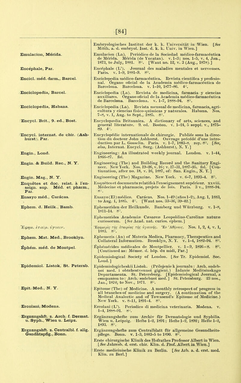 [84] Emulacion, Merida. Bncephale, Par. Encicl. med.-farm., Barcel. Jinciclopedia, Barcel. Enciclopedia, Habana. Encycl. Brit., 9. ed., Bost. Encycl. internat. de chir. (Ash- hurst), Par. Engin., Lond. Engin. & Build. Rec, N. Y. Engin. Mag., N. Y. Enquetes et doc. relat. a I'en- seign. sup. Med. et pharm., Par. Ensayo med., Caracas. Ephem. d. Heilk., Bamb. ^EcpTjiJ.. kzalp. vyieiv. Ephem. Mat. Med., Brooklyn. Ephem. med. de Montpel. Epidemiol. Listok, St. Petersb. Epit. Med., N. Y. Ercolani, Modena. Ergnzngshft. z. Arch. f. Dermat. u. Syph., Wien u. Leipz. Ergnzngshft. z. Centralbl. f. allg. Gsndhtspflg., Bonn. Embryologisches Institnt der k. k. Universitat in Wien. [See Mitth, a. (I. einbryol. lust. d. k. k. Uuiv. iu Wieu.] Emulaciou (La). Periodico de la Sociedad m6dico-farmac6utica de M6rida. M6rida (de Yucatan), v. 1-3; uos. 1-5, v. 4, Jan., 1873, to July, 1881. 8^. [Want uo. 12, v. 3 (Aug., 1878).] Euc^phale (L'). Journal des maladies meutales et uerveuses. Paris. V. 1-9, 1881-9. 8°. Eneiclopedia medico-farmac6utica. Eevista cientiflca yprofesio- nal. Organo oticial de la Acadeniia ui6dico-farmac6utica de Barceloua. Barcelona, v. 1-10, 1877-86. 4°. Eneiclopedia (La). Eevista de medicina, farmacia y ciencias auxiliares. Organo oticial de la Academia m6dico-farmac6utica de Barcelona. Barcelona, v. 1-7, 1888-94. 8°. Eneiclopedia (La). Eevista niensual de medicina, farmacia, agri- cultura y ciencias fisico-quiuiicas y naturales. Habana. Nos. 7-8, V. 1, Aug. to Sept., 1885. 8^. Eucyclopiedia Britauuica. A dictionary of arts, sciences, and general literature. 9. ed. Boston, v. 1-24, 5 suppl. v., 1875- 89. 4°. Encyclop6die internatiouale de cbirurgie. Publi^e sous la direc- tion du doctenr John Aslihurst. Ouvrage pr6c6de d'une intro- duction par L. Gosselin. Paris, v. 1-7, 1883-8. roy. 8°. [See, also, luteruat. Encj'cl. Surg. (Aslihur.st), N. Y.] Engineering: An illustrated weekly journal. London, v. 1-44, 186()-87. fol. Engineering (The) and Building Eecord and the Sanitary Engi- neer. New York. Nos. 19-26, v. 16; v. 17-31,1887-95. fol. [Con- tinuation, after no. 18, v. 16, 1887, of: San. Engin., N. Y. ] Engineering (The) Magazine. New Y'ork. v. 6-7, 1893-4. 8°. Enquetes et documents relatifsil I'eiiseignement sup€rieur. xxviii. Medecine et pharmacie, projets de lois. Paris. 3 v., 1888-94. Ensavo(El) ni6dico. Caracas. Nos. 1-49 (anos 1-2), Aug. 1, 1883, to Aug. 1, 1885. 4°. [Want nos. 33-36, 39-42.] E])hemeriden der Heilkunde. Bamberg und Wiirzburg. v. 1-8, 1811-14. 8°. E|)hemerides Acadeniife Csesarete Leopoldino-Carolinse naturae curiosorum. [.Ste Acad. nat. curios, ephem.] 'E(pijfj.eplg rrjQ traipiag -fiq vyuivijg. 'Ev 'A6l/vaig. Nos. 1, 2, 4, v. 1, 1883. 8°. Epliemeris (An) of Materia Medica, Pliarniacj', Therapeutics and Collateral Information. Brooklyn, N. Y. v. 1-4, 1882-94. 8°. Eph^m^iides ni^dicales de Montpellier. v. 1-9, 1826-8. 8°. [Continued as: Memor. d. Ii6p. du midi. Par.] Epidemiological Society of London. \_See Tr. Epidemiol. Soc. Loud. ] Epidemiologicheskii Listok. (Prilojeniek journalu : Arch, sudeb- noi med. i obtchestvennoi gigieni.) Izdanie Meditsinskago Departamenta. St. Petersburg. [Epidemiological Journal, a companion to : Arch, sudebuoi med.] St. Petersburg. 23 nos., Jan., 1870, to Nov., 1871. 8°. Epitome (The) of Medicine. A monthly retrospect of progress in all branches of medicine and surgery. (A continuation of the Medical Analectic and of Townsend's Epitome of Medicine.) New York. v. 8-11, 1891-4. 8°. Ercolani (L'). Periodico di medicina veterinaria. Modena. v. 1-4, 1888-91. 8^. Ergiiiizungshefte zum Archiv fur Dermatologie und Syphilis. Wieu u. Leipzig. Ilefte 1-2, 1891; Heftel-2, 1892; Hefte 1-2, 1893. 8°. Erganzuugshefte zum Centralhlatt fur allgemeine Gesundheits- pllege. Bonn. v. 1-3, 1883-5 to 1890. 8°. Erste cbirurgische Klinik des Hofrathes Professor Albert in Wien. \_See Jahresb. d. erst. chir. Klin. d. Prof. Albert in Wien.] Erste medicinische Klinik zu Berlin. [iSee Arb. a. d. erst. med. Klin, zu Berl.]
