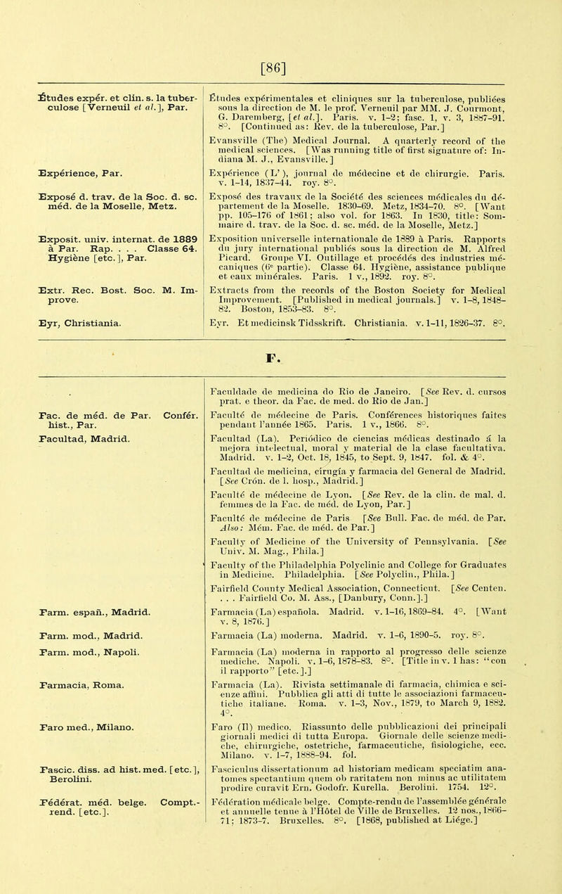 [86] Etudes exper. et clin. s. la tuber- culose [Verneuil et a/.], Par. Experience, Par. Expose d. trav. de la Soc. d. sc. med. de la Moselle, Metz. Exposit. univ. internat. de 1889 a Par. Rap. . . . Classe 64. Hygiene [etc.], Par. Extr. Rec. Bost. Soc. M. Im- prove. Eyr, Cbristiania. fitiules exp^rimentales et cliuiqnes sur la tuberculose, pnbli^es .sons la direction de M. le prof. Vernenil par MM. .1. Courmont, G. Dareiiiberg, [e< «?.]. Paris, v. 1-2; fasc. 1, v. 3, 18a7-91. 8°. [Continued as: Kev. de la tuberculose, Par.] Evansville (Tlie) Medical Journal. A quarterly record of the medical sciences. [Was running title of first signature of: In- diana M. J., Evansville.] E.xp(5rience (L'), journal de m6decine et de cbirurgie. Paris. V. 1-14, 18:57-44. roy. 8°. Expos6 des travaux de la Soci^t^ des sciences m^dicales du d^- parteuient de la Moselle. 1830-69. Metz, 1834-70. 8°. [Want pp. 105-176 of 1861; also vol. for 1863. In 1830, title: Soiu- inaire d. trav. de la Soc. d. sc. m^d. de la Moselle, Metz.] Exposition universelle Internationale de 1889 a Paris. Eapports du jury international publics sous la direction de M. Alfred Picard. Groupo VI. Outillage et proc^d^s des industries m6- caniques (6 partie). Classe 64. Hygifene, assistance publique et eaux niiu6rales. Paris. 1 v., 1892. roy. 8°. Extracts from the records of the Boston Society for Medical Improvement. [Published in medical journals.] v. 1-8,1848- 82. Boston, 18.53-83. 8^. Eyr. EtmedicinskTidsskrift. Cbristiania. v. 1-11,1826-37. 8°. F. Fac. de med. de Par. Confer, hist., Par. Pacultad, Madrid. Parm. espan., Madrid. Parm. mod., Madrid. Parm. mod., Napoli. Parmacia, Roma. Paro med., Milano. Pascic. diss, ad hist. med. [etc.], Berolini. Pederat. med. beige. Compt.- rend. [etc.]. Faculdade de medicina do Eio de Janeiro. [iSee Eev. d. cursos prat, e theor. da Fac. de med. do Rio de Jan.] Faculty de m^decine de Paris. Conf6rences bistoriques faites pendant Faunae 1865. Paris. 1 v., 1866. 8°. Facultad (La). Periodico de ciencias m^dicas destinado & la niejora inttlectnal, moral y material de la clase facultativa. Madrid, v. 1-2, Oct. 18, 1845, to Sept. 9, 1847. fol. & 4°. Facultnd de medicina, cirugfa y farmacia del General de Madrid. \_See Crou. de 1. bosp., Madrid.] Faculty de m6deciue de Lyon. \_Se,e Eev. de la clin. de mal. d. femmes de la Fac. de m6d. de Lyon, Par.] Facultd de m6decine de Paris [See Bull. Fac. do m^d. de Par. Also: M6m. Fac. de m6d. de Par.] FacuKy of Medicine of the Universitv of Pennsylvania. [See Univ. M. Mag., Pbila.] Faculty of the Philadelphia Polyclinic and College for Graduates in Medicine. Philadelphia. [jSee Polyclin., Pbila.] Fairfield County Medical As.sociaHon, Connecticut. [See Centen. . . . Fairfield Co. M. Ass., [Danbury, Conn.].] Farmacia (La) espanola. Madrid, v. 1-16,1869-84. 4°. [Want V. 8, 1876.] Farmacia (La) moderua. Madrid, v. 1-6, 1890-5. roj-. 8°. Farmacia (La) moderna in rapporto al progresso delle scienze mediche. Napoli. v. 1-6, 1878-83. 8°. [Title iu v. 1 has: con il rapporto [etc.].] Farmacia (La). Eivista settimanale di farmacia, cbiiriica e sci- enze aflini. Pubblica gli atti di tutte le associazioni farmaceu- tiche italiane. Eoma. v. 1-3, Nov., 1879, to March 9, 1882. 4°. Faro (II) medico. Eiassunto delle pubblicazioni dei principali gioruali medici di tutta Eiiropa. Giornale delle scienze medi- che, cbirurgicbe, ostetriche, farmaceuticbe, fisiologiche, ecc. Milano. v. 1-7, 1888-94. fol. Fasciculus dissertationum ad bistoriam medicam speciatim ana- tomes spectantium quern ob raritatem non minus ac iitilitatem prodire curavit Ern. Godofr. Kurella. Berolini. 1754. 12°. F($d(5ration m^dicale beige. Compte-rendu de I'assembl^e g^n(?rale et annuelle teuue a I'Hdtel de Ville de Bruxelles. 12 nos., 1866- 71; 1873-7. Bruxelles. 8°. [1868, pubbshed at Li^ge.]