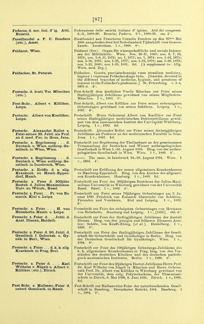 [87] Pederaz. d. soc. ital. d' ig. Atti, Brescia. Feestbundel a. F. C. Donders [etc.], Amst. Feldarzt, Wien. Feldscher, St. Petersb. Pestschr. d. arztl. Ver. Miinchen [etc.]. Fest-Schr., Albert v. Kdlliker, Leipz. Pestschr. Albert von Koelliker, Leipz. Pestschr. Alexander Rollet z. Feier seines 30. Jubil. als Prof, an d. med. Fac. in Graz, Jena. Pestschr. z. Begriissung . . . d. Deutsch. u. Wien. anthrop. Ge- sellsch. in Wien, Wien. Pestschr. z. Begriissung . . . d. Deutsch. u. Wien. anthrop. Ge- sellsch. in Innsbruck, Wien. Pestschr. z. EroflFn. d. n. allg. Krankenh. zu Hamb.-Eppen- dorf, Hamb. Pestschr. z. Feier d. SOOjahr Besteh. d. Julius-Maximilians- Uuiv. zu Wiirzb., Basel. Pestschr. z. Feier . . . Fr. von Es- march, Kiel u. Leipz. Pestschr. z. Feier . . . H. von Helmholtz, Hamb. u. Leipz. Pestschr. z. Feier d. . . . Jubil. d. Anst. Illenau, Heidelb. Pestschr. z. Feier d. 50. Jubil. d. Gesellsch. f. Geburtsh. u. Gy- nak. in Berl., Wien. Pestschr. z. Feier . . . d. k. k. allg. Krankenh. in Prag, Berl. Pestschr. z. Feier d. . . . Karl Wilhelm v. Nageli u. Albert v. Kolliker [etc.], Ziirich. Pest-Schr. z. HalbsaBC.-Feier d. naturf. Gesellsch. in Bamb. Federazione delle society it.aliane d' igiene. Atti dei congressi. 2.-3., 1888-90. Brescia; Padova. 2 v., 1888-91. sm. 4°. Feestbundel aan Franciscii.s Cornelis Donders op den 27°' Mei 1888 aangebodeti door het Nederlaudsch Tijdscbrift voor Genees- kunde. Amsterdam. 1 v., 1888. 8*^. Feldarzt (Der). Organ fiir wissenscbaftliclie und sociale luteres- sen der Militiiriirzte. Wien. Nos. 16-17, 1869; nos. 6, 7, 10, 1870; uos. 1-8,11,1872; no. 1,1878; no. 1, 1874; nos. 1-24, 1875; nos. 1-26, 1876; nos. 1-25, 1877; nos. 1-19, 1878; nos. 1-20, 1879; nos. 1-22, 1880; nos. 1-18, 1881. fol. [A supplement to: Allg. Wien. med. Ztg.] Feldscber. Gazeta, posviatscbennaja vsem otrasliam mediziiiy, liigieny i voprosam Foldscberskago byta. [Gazette, devoted to tbe different brancbes of medicine, bygieue, and questions of interest to tlieFeldacher's profession.] St. Petersburg, v. 1-4, 1891-4. 4-^. Fest-Scbrift dem iirztlicben Verein Miiucben zur Feier seines fiinfzigjiibrigen Jubiliiuins gewidmet vou seioeu Mitgliedern. Miiuclieu. 1 v., 1883. S'^. Fest-Scbrift, Albert von Kolliker zur Feier seines siebenzigsten Geburtstages gewidmet von seinen Schiilern. Leipzig. 1 v., 1887. 4°. Festschrift. Herrn Gebeimrat Albert von Koelliker zur Feier seines fiinfzigjiibrigen mediciniscben Doktorjabiliiums gewid- met von dem anatomiscben Iiistitut der Universitiit Wiirzburg. Leipzig. 1 v., 1892. fol. Festsclivift. Alexander Rollet zur Feier seines dreissigjilbrigeu Jnl)ilaum8 als Professor an der mediciniscben Facnltiit in Graz. Jena. 1 v., 1893. fol. Festschrift zur Begriissung der Tlieilnehmer an der genieinsamen Vers.immlnug iler Deutsclien und Wiener antbropologiscben Gesellscbaft in Wien 5.-10. August 1889. Hrsg. von der antbro- pologiscben Gesellscbaft iu Wien. W^ieu. 1 v., 1889. 4*^. . Tbe same, in Innsbruck 24.-28. August 1894. Wien. 1 v., 1894. 4°.' Festschrift zur Eroffnung des neuen allgemeinen Krankenbauses zu Haniburg-Eppendorf. Hrsg. von den Aerzten des allgemei- nen Krankenbauses. Hamburg. 1 v., 1889. fol. Festschrift zur Feier des 300j;ibrigen Bestebeus der Julius-Maxi- milians-Universitiit zu Wiirzl)urg gewidmet von der Universitiit Basel. Basel. 1 v., 1882. 4. Festschrift zur Feier seines 70jiihrigeu Geburtstages am 9. Ja- nuar 1893 Friedrich von Esmarcb iiberreicht von Schiilern, Freundeu und Verehrern. Kiel und Leipzig. 1 v., 1893. 8-3. Festschrift zur Feier des siebzigsten Geburtstages von Hermann vou Helmholtz. Hamburg und Leipzig. 1 v., [1891]. obi. 4°. Festschrift zur Feier des fiinfzigjiihrigeu Jubiliiums der Anstalt Illenau. Hrsg. von den jetzigen nnd friiberen Illenauer Aerz- ten : Schiile, von Kraflft-El)ing, let «?.]. Heidelberg. 1 v., 1892. 8°. Festschrift zur Feier des fiinfzigjahrigen Jubiliiums der Gesell- scbaft fiir Geburtshilfe uud Gyniikologie in Berlin. Hr.sg. von der Deutsclien Gesellscbaft fiir Gyniikologie. Wieu. 1 v., 1894. 80. Festschrift zur Feier des lOOjiibrigen Griiudungs-Jubilanms des k. k. allgemeinen Krankenbauses iu Prag, hrsg. vou den Vor- stiiudeu der deutscbeu Kliniken uud des deutsclien patbolo- gisch-anatomisclien Institutes. Berlin. 1 v., 1890. 8^. Festschrift zur Feier des SOjiihrigen Doctor-Jubiliiums Herrn Prof. Dr. Karl Wilhelm vou Niigeli in Miinchen und Herrn Gelieim- rath Prof. Dr. Albert von Kolliker in Wiirzburg gewidmet vou der Universitiit, dem eidg. Polytechnikum, der Tbierarznei- schule iu Ziirich, 8. Mai 1890, 9. Juui 1891. Ziirich. 1 v., 1891. fol. Fest-Scbrift zur Halbssecular-Feier der naturforschenden Gesell- scbaft in Bamberg. Dreizehnter Bericht, 1884. Bamberg. 1 v., 1884. 8°.
