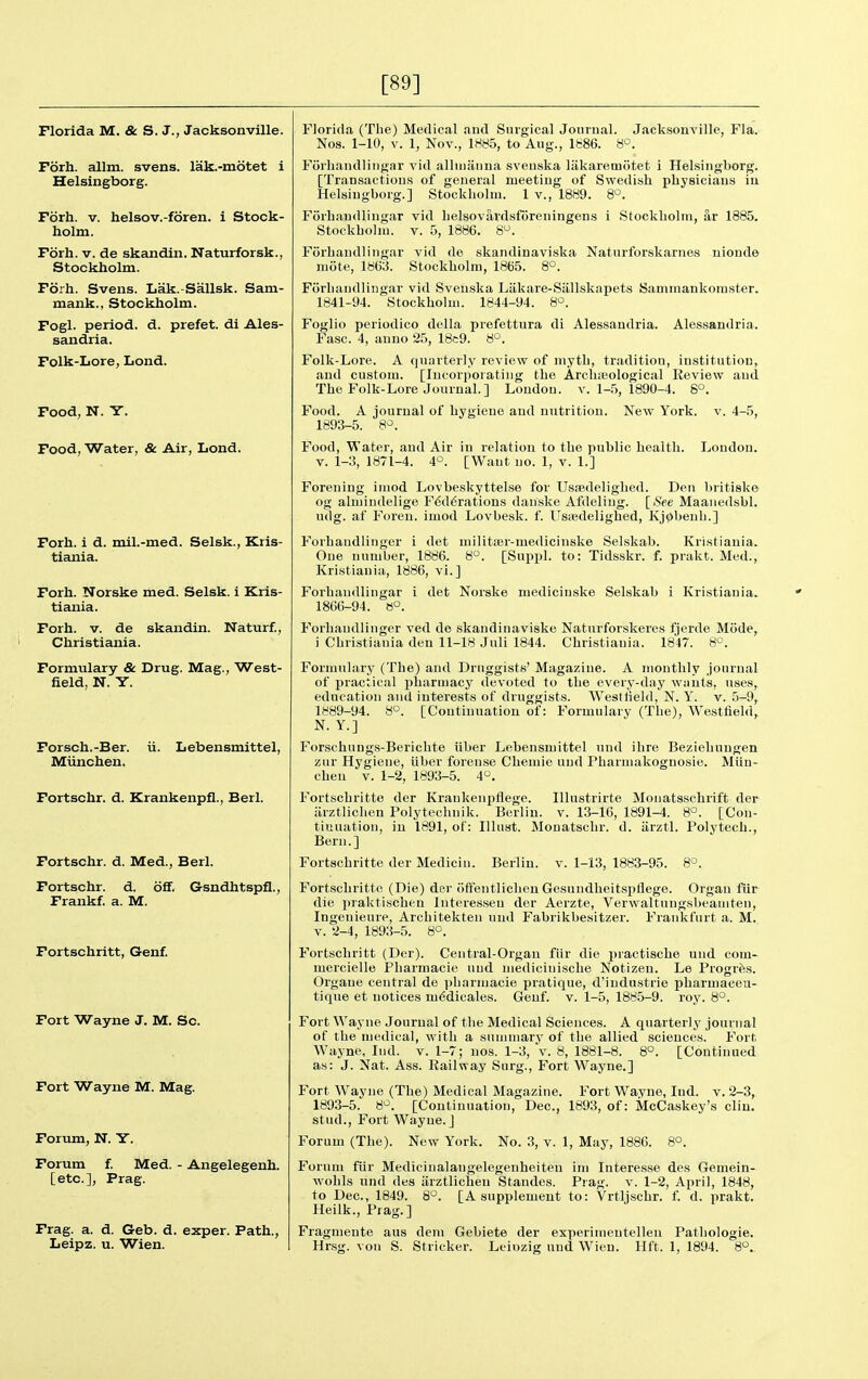 [89] Florida M. & S. J., Jacksonville. Fbrh. allm. svens. lak.-motet i Helsingborg. Fdrh. V. helsov.-foren. i Stock- holm. Fdrh. V. de skandin. Naturforsk., Stockholm. Forh. Svens. Lak.-Sallsk. Sam- mank., Stockholm. Fogl. period, d. prefet. di Ales- sandria. Folk-Lore, Lond. Food, N. Y. Food, Water, & Air, Lond. Forh. i d. mil.-med. Selsk., Kris- tiania. Forh. Norske med. Selsk. i Kris- tiania. Forh. V. de skandin. Naturf., Christiania. Formulary & Drug. Mag., West- field, N. Y. Forsch.-Ber. ii. Lebensmittel, Miinchen. Fortschr. d. Krankenpfl., Berl. Fortschr. d. Med., Berl. Fortschr. d. off. G-sndhtspfl., Frankf. a. M. Fortschritt, Genf. Fort Wayne J. M. Sc. Fort Wayne M. Mag. Forum, N. Y. Forum f. Med. - Angelegenh. [etc.], Prag. Frag. a. d. G-eb. d. exper. Path., Leipz. u. Wien. Florida (The) Medical and Surgical Journal. Jacksonville, Fla. Nos. 1-10, V. 1, Nov., 1H85, to Aug., Ib86. 8°. Forhandlingar vid allniiinna svenska liikaremotet i Helsingborg. [Transactions of general meeting of Swedish physicians iu Helsingborg.] Stockholm. 1 v., 1889. 8'^. Forhandlingar vid helsovardsforeningens i Stockholm, ar 1885. Stockhohu. V. 5, 1886. 8. Forhandlingar vid de skandinaviska Natnrforskarnes nioude mote, 18()3. Stockholm, 1865. 8°. Forhandlingar vid Svenska Liikare-Siillskapets Saminankomster. 1841-94. Stockholm. 1844-94. 8^. Foglio periodico della prefettura di Alessandria. Alessandria. Fasc. 4, anno 25, 18c9. 8°. Folk-Lore. A quarterly review of myth, tradition, institution, and custom. [Incorporating the Arcliieological Review and The Folk-Lore Journal.] London, v. l-.'S, 1890-4. 8°. Food. A journal of hygiene and nutrition. New York. v. 4-5, 1893-5. 8'=. Food, Water, and Air in relation to the public health. London. V. 1-3, 1871-4. 4°. [Want no. 1, v. 1.] Forening imod Lovbeskyttelse for Usaedelighed. Den britiske og almindelige Federations danske Afdeliug. [See Maanedsbl. udg. af Foreu. imod Lovbesk. f. lIsiBdelighed, Kj^benli.] P'orhandlinger i det militser-medicinske Selskab. Kristiania. One number, 1886. 8°. [Suppl. to: Tidsskr. f. prakt. Med., Kristiania, 1886, vi.] Forhandlingar i det Norske mediciuske Selskab i Kristiania. 1866-94. 8°. Forbaudlinger ved de skandinaviske Naturforskeres fjerde Mode, i Christiania deu 11-18 Juli 1844. Christiania. 1847. 8°. Formulary (The) and Druggists' Magazine. A monthly journal of practical pharmacy devoted to the every-day wants, uses, education and interests of druggists. West field, N. Y. v. 5-9, 1889-94. 8°. [Continuation of: Formulary (The), Westfield, N. Y.] Forschungs-Berichte ilber Lebensmittel und ihre Beziebuugen zur Hygiene, iiber forense Chemie und Pharmakognosie. Miin- chen V. 1-2, 1893-5. 4°. Fortschritte der Kraiikenpfiege. Illustrirte Monatsschrift der arztlichen Polytechnik. Berlin, v. 13-16, 1891-4. 8°. [Con- tinuation, iu 1891, of: lUust. Monatschr. d. iirztl. Polytecb., Bern.] Fortschritte der Medicin. Berlin, v. 1-13, 1883-95. 8°. Fortschritte (Die) der ofFentlicheu Gesundlieitspfiege. Organ fiir die praktischen luteresseu der Aerzte, Verwaltuugsbeaniten, Ingenieure, Architekten und Fabrikbesitzer. Frankfurt a. M. v. 2-4, 1893-5. 8°. Fortschritt (Der). Central-Organ fiir die practische und corn- mercielle Pharmacie und niedicinische Notizen. Le Progres. Orgaue central de pharmacie pratique, d'industrie pharmaceu- tique et notices mMicales. Genf. v. 1-5, 1885-9. roy. 8°. Fort Wayne Journal of the Medical Sciences. A quarterly journal of the medical, with a summary of the allied sciences. Fort Wayne, Ind. v. 1-7; nos. 1-3, v. 8, 1881-8. 8°. [Continued as: J. Nat. Ass. Railway Surg., Fort Wayne.] Fort Wayne (The) Medical Magazine. Fort Wayne, Ind. v. 2-3, 1893-5. 8^. [Continuation, Dec, 1893, of: McCaskey's clin. stud., Fort Wayne.] Forum (The). New York. No. 3, v. 1, May, 1886. 8°. Forum fiir Medicinalangelegenheiten im Interesse des Gemein- wobls und des arztliohen Standes. Prag. v. 1-2, April, 1848, to Dec, 1849. 8°. [A supplement to: Vrtljschr. f d. prakt. Heilk., Prag.] Fragmente aus dem Gebiete der experiuieutelleu Pathologic. Hrsg. von S. Strieker. Leii>zig und Wien. Hft. 1, 1894. 8°.