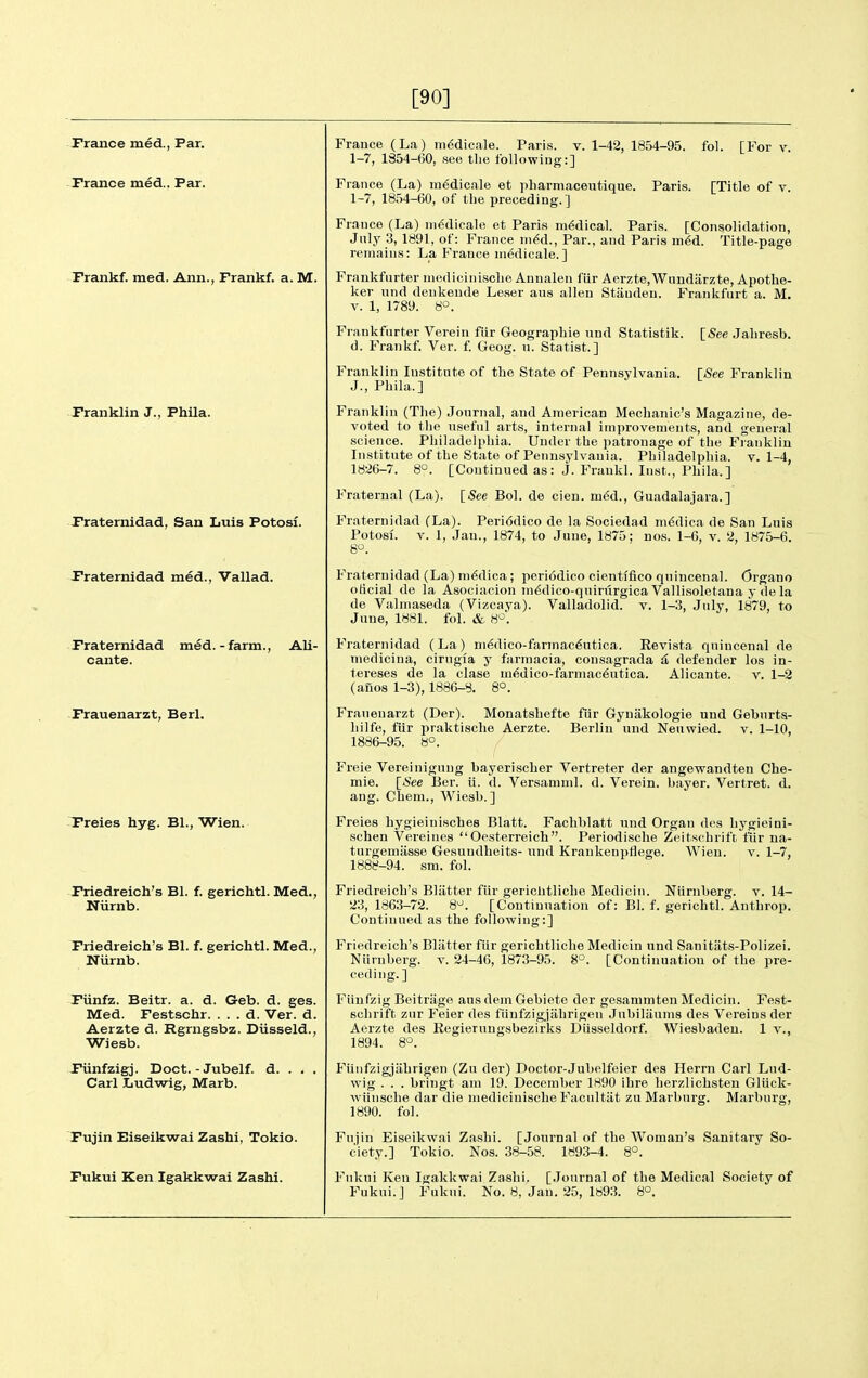[90] Prance med., Par. Prance med... Par. ■ Prankf. med. Ann., Prankf. a. M. Pranklin J., Phila. Praternidad, San Luis Potosf. Praternidad med., Vallad. Praternidad med.-farm., Ali- cante. Prauenarzt, Berl. Preies hyg. Bl., Wien. Priedreich's Bl. f. gerichtl. Med., Niirnb. Priedreich's Bl. f. gerichtl. Med., Niirnb. Piinfz. Beitr. a. d. Geb. d. ges. Med. Festschr. . . . d. Ver. d. Aerzte d. Rgrngsbz. Diisseld., Wiesb. Piinfzigj. Doct. - Jubelf. d. . . . Carl Iiudwig, Marb. Pujin Biseikwai Zashi, Tokio. Pukui Ken Igakkwai Zashi. 1-42, 1854-95. fol. [For v. Paris. [Title of v. France (La) m^dicale. Paris, v. 1-7, 1354-60, see the following:] France (La) m^dicale et pharmaceutique. 1-7, 1854-60, of the preceding.] France (La) ni^dicale et Paris medical. Paris. [Consolidation, Jnly 3, 1891, of: France ni^d.. Par., and Paris m^d. Title-page remains: La France niedicale.] Frankfurter uiedicinisclie Anualen fiir Aerzte,Wimdiirzte, Apothe- ker und deukeude Leser aus alien Staudeu. Frankfurt a. M. V. 1, 1789. S'^. Frankfurter Verein fiir Geograpliie und Statistik. [5ee Jabresb. d. Frankf. Ver. f. Geog. n. Statist.] Franklin Institute of the State of Pennsylvania. [See Franklin J., Phila.] Franklin (Tlie) .lournal, and American Mechanic's Magazine, de- voted to the useful arts, internal improvements, and general science. Philadelphia. Under the patronage of tlie Franklin Institute of the State of Pennsylvania. Philadelphia, v. 1-4, 1826-7. 8°. [Continued as: j. Frankl. Inst., Phila.] Fraternal (La). [See Bol. de cieu. m6d., Guadalajara.] Praternidad (La). Peri6dico de la Sociedad mddica de San Luis Potosf. V. 1, Jan., 1874, to June, 1875; nos. 1-6, v. 2, 1875-6. 8^. Praternidad (La) m6dica ; peri6dico cienti'fico quincenal. Organo oticial de la Asociacion m6dico-quirurgica Vallisoletana y de la de Valmaseda (Vizcaya). Valladolid. v. 1-3, July, 1879, to June, 1881. fol. & 8^. Praternidad (La) ni^dico-fannac^utica. Revista quincenal de mediciua, cirngla y farmacia, consagrada ^ defender los in- tereses de la clase ui<^dico-farmac6utica. Alicante, v. 1-2 (ano8 1-3), 1886-8. 8°. Franenarzt (Der). Monatshefte fur Gynakologie und Geburta- hilfe, fiir praktische Aerzte. Berlin und Neuwied. v. 1-10, 1886-95. 8°. Freie Vereinigung bayeriseher Vertreter der angewandten Che- mie. [See Ber. ii. d. Versamml. d. Verein. bayer. Vertret. d. ang. Chem., Wiesb.] Freies hygieinisches Blatt. Fachblatt und Organ dos hygieini- schen Vereines Oesterreich. Periodische Zeits(^hrift fiir na- turgemiisse Gesundheits- und Krankenpflege. Wien. v. 1-7, 1888-94. sm. fol. Friedreich's Blatter fiir gericlitliche Medicin. Niirnberg. v. 14- 23, 1863-72. 8^. [Continuation of: Bl. f. gerichtl. Anthrop. Continued as the following:] Friedreich's Bliitter fiir gerichtliche Medicin und Sanitiits-Polizei. Niirnberg. v. 24-46, 1873-95. 8°. [Continuation of the pre- ceding.] Fiiufzig Beitriige aus dem Gebiete der gesammten Medicin. Fest- schrift zur Feier des fiinfzigjiihrigen Jubiliiums des Vereins der Aerzte des Kegierungsbezirks DUsseldorf. Wiesbaden. 1 v., 1894. 8°. Fiinfzigjahrigen (Zu der) Doctor-Jubelfeier des Herrn Carl Lud- wig . . . bringt am 19. December 1890 ihre herzlichsten Gliick- Aviinsche dar die medicinische Facultiit zu Marburg. Marburg, 1890. fol. Fujin Eiseikwai Zashi. [Journal of the Woman's Sanitary So- ciety.] Tokio. Nos. 38-58. 1893-4. 8°. Fukui Ken Igakkwai Zashi. [Journal of the Medical Society of