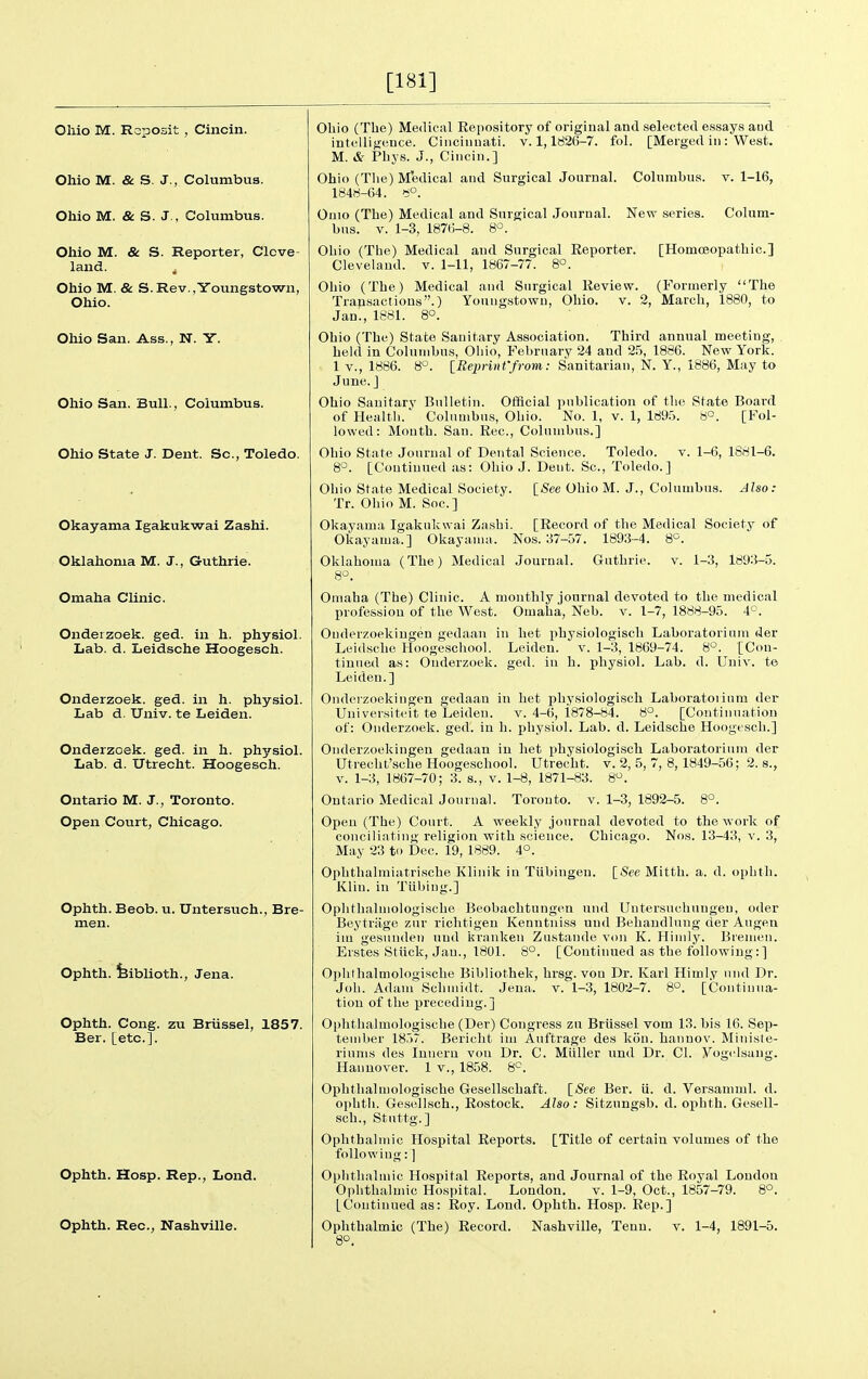 [181] Ohio M. Roposit , Cincin. Ohio M. & S. J., Columbus. Ohio M. & S. J., Columbus. Ohio M. & S. Reporter, Clove- land. Ohio M. & S.Rev.,Youngstowii, Ohio. Ohio San. Ass., N. Y. Ohio San. Bull., Columbus. Ohio State J. Dent. Sc., Toledo. Okayama Igakukwai Zashi. Oklahoma M. J., Guthrie. Omaha Clinic. Ondeizoek. ged. in h. physiol. Lab. d. Leidsche Hoogesch. Onderzoek. ged. in h. physiol. Lab d. Univ. te Leiden. Onderzoek. ged. in h. physiol. Lab. d. Utrecht. Hoogesch. Ontario M. J., Toronto. Open Court, Chicago. Ophth. Beob. u. Untersuch., Bre- men. Ophth. feiblioth., Jena. Ophth. Cong, zu Briissel, 1857. Ber. [etc.]. Ohio (The) Medical Eepository of original and selected essays aud intollifrence. Cincinnati, v. 1,1826-7. fol. [Merged in: West. M. & Phys. J., Cincin.] Ohio (The) Medical and Surgical Journal. Columbus, v. 1-16, 1848-64. 8°. Omo (The) Medical and Surgical Journal. Nevr series. Colum- bns. V. 1-3, 1876-8. 8'^. [Homoeopathic] Ophth. Hosp. Rep., Lond. Ohio (The) Medical aud Surgical Eeporter. Cleveland, v. 1-11, 1867-77. 8°. Ohio (The) Medical and Surgical Review. (Formerly The Trapsactious.) Youngstown, Ohio. v. 2, Marcli, 1880, to Jan., 1881. 8°. Ohio (The) State Sanitary Association. Third annual meeting, held in Columbus, Oliio, February 24 and 25, 1886. New York. 1 v., 1886. 8°. [Reprinffrom: Sanitarian, N. Y., 1886, May to June.] Ohio Sauitary Bulletin. Official publication of the State Board of Health.' Columbus, Ohio. No. 1, v. 1, 189.5. 6°. [Fol- lowed: Mouth. San. Rec, Columbus.] Ohio State Journal of Dental Science. Toledo. v. 1-6, 1881-6. 8°. [Continued as: Ohio J. Dent. Sc., Toledo.] Ohio State Medical Society. [See Ohio M. J., Columbus. Also: Tr. Ohio M. Soc.] Okayama Igakukwai Za,shi. [Record of the Medical Society of Okayama.] Okayanui. Nos. 37-57. 1893-4. 8°. Oklahoma (The) Medical Journal. Guthrie, v. 1-3, 1893-5. 8^. Omaha (The) Clinic. A monthly journal devoted to the medical profession of the West. Omaha, Neb. v. 1-7, 1888-95. 4°. Onderzoekiugen gedaau in het physiologisch Laboratorium der Leidsche Hoogeschool. Leiden, v. 1-3, 1869-74. 8°. [Con- tiuued as: Onderzoek. ged. in h. physiol. Lab. d. Univ. te Leiden.] Onderzoekiugen gedaan in het physiologisch Laboratoiinm der Uuiversitcit te Leiden. v. 4-6, 1878-84. 8°. [Continuation of: Onderzoek. ged. in h. physiol. Lab. d. Leidsche Hoogesch.] Onderzoekiugen gedaan in het physiologisch Laboratorium der Utrecht'sche Hoogeschool. Utrecht, v. 2, 5, 7, 8, 1849-56; 2. s., V. 1-3, 1867-70; 3. s., v. 1-8, 1871-83. 8'^. Ontario Medical Journal. Toronto, v. 1-3, 1892-5. 8°. Open (The) Court. A weekly journal devoted to the work of conciliating religion with science. Chicago. Nos. 13-43, v. 3, May 23 to Dec. 19, 1889. 4°. Ophthalmiatrische Klinik in Tubingeu. [See Mitth. a. d. ophth. Klin, in Tiibing.] Oplithahnologische Beobachtungen uud Untersuchungen, oder Beytriige zur richtigeu Kenntniss und Behandlung der Augeu im gesunden uud krankeu Zustande von K. Hiuily. Bremen. Erstes Stiick, Jan., 1801. 8°. [Continued as the following: ] Oj)hthalmologische Bibliothek, hrsg. von Dr. Karl Himly und Dr. Joh. Adam Scliniidt. Jena. v. 1-3, 1802-7. 8°. [Continua- tion of tlie preceding.] Ophthalmologisclie (Der) Congress zu Brussel vom 13. bis 16. Sep- tember 1857. Bericht im Auftrage des kon. hannov. Miuiste- riums des Inneru vou Dr. C. Mliller und Dr. CI. yog<'lsang. Hannover. 1 v., 1858. 8^^. Ophthalmologisclie Gesellschaft. [See Ber. ii. d. Versamml. d. ophth. Gesellsch., Rostock. Also: Sitzungsb. d. ophth. Gesell- soh., Stuttg.] Ophthalmic Hospital Reports. [Title of certain volumes of the following: ] Ophthalmic Hospital Reports, and Journal of the Royal Loudon Ophthalmic Hospital. London. v. 1-9, Oct., 1857-79. 8°. [Continued as: Roy. Loud. Ophth. Hosp. Rep.] 8°.