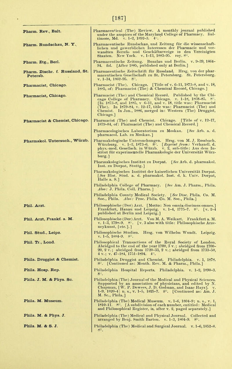 [187] Pharm. Rev., Bait. Pharm. Rundschau, N. Y., Pharm. Ztg., Berl. Pharm. Ztschr. f. Russland, St. Petersb. Pharmacist, Chicago. Pharmacist, Chicago. Pharmacist & Chemist, Chicago. Pharmakol. Untersuch., Wiirzb. Phil. Arzt. Phil. Arzt, Frankf. a. M. Phil. Stud., Leipz. Phil. Tr., Lond. Phila. Druggist & Chemist. Phila. Hosp. Rep. Phila. J. M. & Phys. Sc. Phila. M. Museum. Phila. M. & Phys. J. PhUa. M. & S. J. Pharmacenfical (The) Review. A monthly jnnrnal published under tlie auspices of the Maryland College of Pharmacy. Bal- timore, Md. V. 1-2, 1892-3. '4'^. ' Pharmaceutiscbe Rundschau, und Zeitung fiir die wissenschaft- lichen und gewerbliclien Iiiteressen der Pharmacie und ver- wandten Bernfs- und Gescbiiftszweige in den Vereinigtea Staaten. New York. t. 1-13, 1883-95. roy. 8°. Pharmaceutiscbe Zeitung. Bunzlau und Berlin, v. 9-39, 1864- 94. fol. [After lrt85, published only at Berlin.] Pliarmaceutiscbe Zeitschrift fiir Russland. Hrsg. von der phar- maceutiscben Gesellschaft zu St. Petersburg. St. Petersburg. V. 1-34, 18f)2-95. 8°. Pharmacist (Tlie). Chicago. [Title of v. 6-11, 1873-8, and v. 18, 1885, of: Pliarmacist (The) & Chemical Record, Chicago.] Pharmacist (The) aud Cliemical Record. Published by the Chi- cago CoUege of Pharmacy. Chicago, v. 1-18, 18(18-85. 8°. [In 1H73-8, and 1885, v 6-11, and v. 18, title was: Phiirmacist (The). lu 1879-84, v. 12-17, title was: Pharmacist (The) and Chemist. In Jan., 1886, merged in: Western (The) Druggist, Chicago.] Pharmacist (The) and Chemist. Chicago. [Title of v. 12-17, 1879-84, of: Pharmacist (The) and Chemical Record.] Pliarmacologisches Laboratorinin zu Moskau. [See Arb. a. d. Pharmacol. Lab. zu Moskau.] Pbarmakologische Untersuchungen. Hrsg. von M. J. Rossbach. Wiirzburg. v. 1-2, 1873-6. 8. {^Reprint from: Verhandl. d. phys.-med. Gesellsch. in Wiirzb. v. 2, sub-title: Aus dem In- stitnt fiir experiuientelle Pharmakologie der Universitiit Wiirz- burg.] Pharmakologisches Institut zu Dorpat. [<See Arb. d. pharmakol. Inst, zu Dorpat, Stuttg.] Pharmakologisches Institut der kaiserlichen Universitat Dorpat. [See Hist. Stud. a. d. pharmakol. Inst. d. k. Univ. Dorpat, Halle a. S.] Philadelphia College of Pharmacy. [See Am. J. Pharm., Pliila. Also: J. Phila. Coll. Pharm.] Philadelphia County Medical Society. [iSwDisc. Phila. Co. M. Soc, Phila. Also: Proc. Phila. Co. M. Soc, Phila.] Philosopbische (Der) Arzt. [Motto: Non omnia discimus omnes.] Frankfurt, Hanau und Leipzig, v. 1-4, 1775-7. 8°. [v. 2-4 published at Berlin and Leipzig.] Philosopbische (Der) Arzt. Von M. A. Weikart. Frankfurt a. M. V. 1-3, 179ri-9. 8*^. [v. 3 also with title: Philosopbische Arze- ueykunst, [etc.].] Philosopbische Studien. Hrsg. von Wilhelm Wundt. Leipzig. V. 1-5, 1884-9. 8°. Philosopliical Transacfions of the Royal Society of London. Abridged to the end of the year 1700, 3 v.; abridged from 1700- 20, 2 V.; abridged from 1720-33, 2 v.; abridged from 1733-50, 4 V.; V. 47-184, 1751-1894. 4°. Philadelphia Druggist and Chemist. Philadelphia, v. 1, 1878. 8'^. [Continued as: Mimtb. Rev. M. & Pharm., Phila.] Philadelphia Hospital Reports. Philadelphia, v. 1-2, 1890-3. Philadelphia (The) Journal of the Medical and Physical Sciences. Supported by an association of physicians, and edited by N. Chapman, [W. P. Dewees, J. D. Godinan, aud Isaac Hays], v. 1-9. 1820-4; n. s., v. 1-5, 1825-7. 8°. [Continued as: Am. J. M. Sc., Phila.] Philadelphia (The) Medical Museum, v. 1-6, 1804-9; n. s., v. 1, 1810-11. 8°. [Asubdivisionof each number, entitled: Medical aud Philosophical Register, is, after v. 2, paged separately.] Philadelphia (The) Medical and Physical Journal. Collected and arranged by Beiij. Smith Barton, v. 1-3, 1804-9. 8°. Philadelphia (The') Medical and Surgical Journal, v. 1-6,1852-8. 8°.