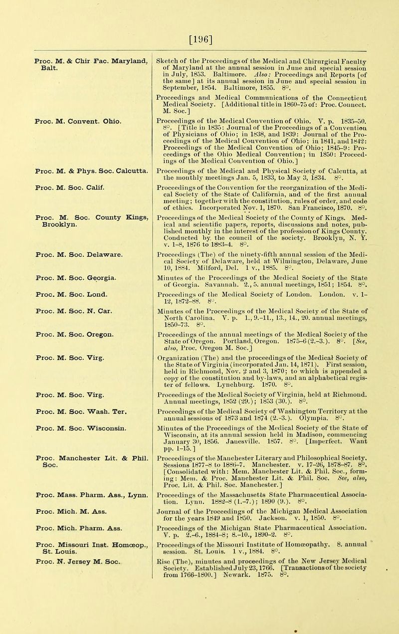 [196] Proc. M. & Chir Fac. Maryland, Bait. Proc. M. Convent. Ohio. Proc. M. & Phys. Soc. Calcutta. Proc. M. Soc. Calif. Proc. M. Soc. County Kings, Brooklyn. Proc. M. Soc. Delaware. Proc. M. Soc. Georgia. Proc. M. Soc. Lond. Proc. M. Soc. N. Car. Proc. M. Soc. Oregon. Proc. M. Soc. Virg. Proc. M. Soc. Virg. Proc. M. Soc. Wash. Ter. Proc. M. Soc. Wisconsin. Proc. Manchester Lit. & Phil. Soc. Proc. Mass. Pharm. Ass., Lynn. Proc. Mich. M. Ass. Proc. Mich. Pharm. Ass. Proc. Missouri Inst. Homoeop., St. Louis. Proc. N. Jersey M. Soc. Sketch of the Proceedings of the Medical and Chirnrgical Faculty of Maryland at the annual session iu June and special session in July, 1853. Baltimore. Also: Proceedings and Eeports [of the same] at its annual session in June and special session in September, 1854. Baltimore, 1855. S°. Proceedings and Medical Communications of the Connecticut Medical Society. [Additional title in 1860-75 of: Proc. Connect. M. Soc] Proceedings of the Medical Convention of Ohio. V. p. 1835-50. 8°. [Title in 1835: Journal of the Proceedings of a Convention of Physicians of Oliio; in 1838, and 1839: Journal of the Pro- ceedings of the Medical Convention of Ohio; in 1841, and 1842: Proceedings of the Medical Convention of Oliio; 1845-9: Pro- ceedings of the Ohio Medical Convention; in 1850: Proceed- ings of the Medical Convention of Ohio.] Proceedings of the Medical and Physical Society of Calcutta, at the monthly meetings Jan. 5, 1833, to May 3, 1834. 8°. Proceedings of the Convention for the reorganization of the Medi- cal Society of the State of California, and of the first annual meeting; together with the constitution, rules of order, and code of ethics. Incorporated Nov. 1, 1870. San Francisco, 1870. 8°. Proceedings of the Medical Society of the County of Kings. Med- ical and scientitic papers, reports, discussions and notes, pub- lished monthly iu the interest of the profession of Kings County. Conducted by the council of the society. Brooklyn, N. Y. V. 1-8, 1876 to 1883-4. 8°. Proceedings (The) of the ninety-fifth annual session of the Medi- cal Societv of Delaware, held at Wilmington, Delaware, June 10, 1884. Milford, Del. 1 v., 1885. 8°. Minutes of the Proceedings of the Medical Society of the State of Georgia. Savannah. 2., 5. annual meetings, 1851; 1854. 8*^. Proceedings of the Medical Society of Loudon. London, v. 1- 12, 1872-88. 8*^. Minutes of the Proceedings of the Medical Society of the State of North Carolina. V. p. 1., 9.-11., 13., 14., 20. annual meetings, 1850-73. 8*^. Proceedings of the annual meetings of the Medical Society of the State of Oregon. Portland, Oregon. 1875-6(2.-3.). \_Ste, also, Proc. Oregon M. Soc. j Organization (The) and the proceedings of the Medical Society of the State of Virginia (incorporated Jan. 14, 1871). First session, held in Richmond, Nov. and 3, 1870; to which is appended a copy of the constitution and by-laws, and an alphabetical regis- ter of fellows. Lynchburg. 1870. 8°. Proceedings of the Medical Society of Virginia, held at Richmond. Annual meetings, 1852 (29.); 1853 (30.). 6°. Proceedings of the Medical Society of Washington Territory at the annual sessions of 1873 and 1874 (2.-3.). Olympia. 8°. Minutes of the Proceedings of the Medical Society of the State of Wisconsin, at its annual session held in Madison, commencing January 30, 1856. Jauesville. 1857. S'^. [Imperfect. Want pp. 1-15.] Proceedings of the Manchester Literary and Philosophical Society. Sessions 1877-8 to 188()-7. Manchester, v. 17-26, 1878-87. 8°. [Consolidated with: Mem. Manchester Lit. & Phil. Soc, form- ing: Mem. & Proc. Manchester Lit. & Phil. Soc. See, also, Proc. Lit. & Phil. Soc. Manchester.] Proceedings of the Massachusetts State Pharmaceutical Associa- tion. Lynn. 1882-8 (1.-7.); 1890 (9.). 8°. Journal of the Proceedings of the Michigan Medical Association for the years 1849 and 1850. Jackson, v. 1, 1850. 8°. Proceedings of the Michigan State Pharmaceutical Association. V. p. 2.-6., 1884-8; 8.-10., 1890-2. 8°. Proceedings of the Mi-ssouri Institute of Homoeopathy. 8. annual session. St. Louis. 1 v., 1884. 8°. Rise (The), minutes and proceedings of the New Jersey Medical Society. Established July23,1766. [Trausactionsof the society from 1766-1800. ] Newark. 1875. 8°.