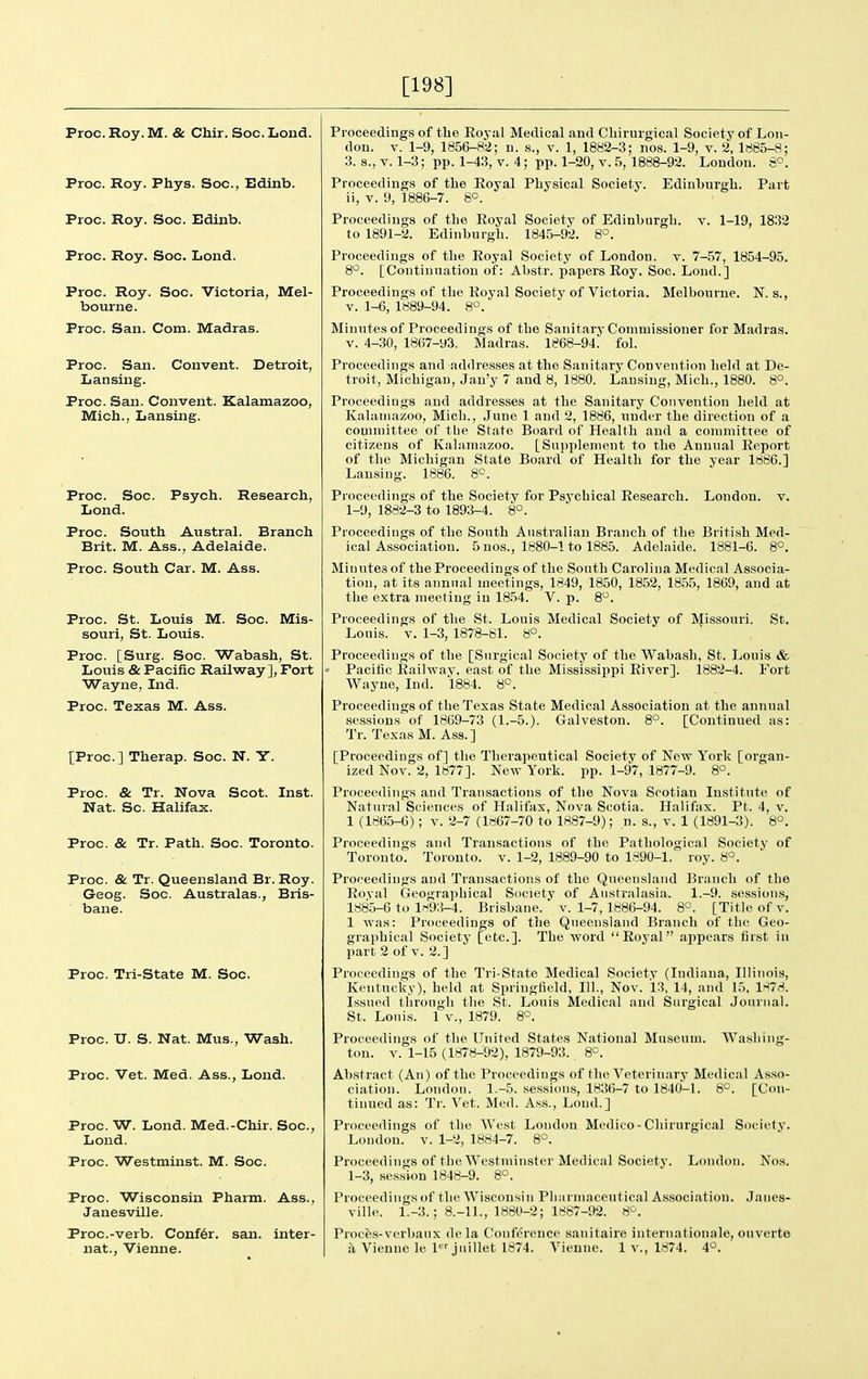 [198] Proc.Roy.M. & Chir. Soc.Lond. Proc. Roy. Phys. Soc, Edinb. Proc. Roy. Soc. Edinb. Proc. Roy. Soc. Lond. Proc. Roy. Soc. Victoria, Mel- bourne. Proc. San. Com. Madras. Proc. San. Convent. Detroit, Lansing. Proc. San. Convent. Kalamazoo, Mich., Lansing. Proc. Soc. Psych. Research, Lond. Proc. South Austral. Branch Brit. M. Ass., Adelaide. Proc. South Car. M. Ass. Proc. St. Louis M. Soc. Mis- souri, St. Louis. Proc. [Surg. Soc. Wabash, St. Louis & Pacific Railway], Fort Wayne, Ind. Proc. Texas M. Ass. [Proc] Therap. Soc. N. Y. Proc. & Tr. Nova Scot. Inst. Nat. Sc. Halifax. Proc. & Tr. Path. Soc. Toronto. Proc. & Tr. Queensland Br. Roy. G-eog. Soc. Australas., Bris- bane. Proc. Tri-State M. Soc. Proc. U. S. Nat. Mus., Wash. Proc. Vet. Med. Ass., Lond. Proc. W. Lond. Med.-Chir. Soc, Lond. Proc. Westminst. M. Soc. Proc. Wisconsin Pharm. Ass., Janesville. Proc.-verb. Confer, san. inter- nat., Vienne. Proceedings of the Eoyal Medical and Chirurgical Society of Lon- don. V. 1-9, 1856-82; n. s., v. 1, 1882-3; nos. 1-9, v. 2, 1885-8; 3. s., Y. 1-3; pp. 1-43, v. 4; pp. 1-20, v. 5, 1888-92. London. 8^. Proceedings of the Eoyal Physical Society. Edinburgh. Part ii, V. 9, 1886-7. 8°. Proceedings of the Royal Society of Edinburgh, v. 1-19, 1832 to 1891-2. Edinburgh. 1845-92. 8°. Proceedings of the Eoyal Society of London, v. 7-,57, 1854-95. 8°. [Continuation of: Abstr. papers Eoy. Soc. Loud.] Proceedings of the Eoyal Society of Victoria. Melbourne. N. s., V. 1-6, 1889-94. 8°. Minutes of Proceedings of the Sanitary Commissioner for Madras. V. 4-30, 1867-93. Madras. 1868-94. fol. Proceedings and addresses at the Sanitary Convention held at De- troit, Michigan, Jau'y 7 and 8, 1880. Lansing, Mich., 1880. 8°. Proceediugs and addresses at the Sanitary Convention held at Kalamazoo, Mich., June 1 and 2, 1886, under the direction of a committee of the State Board of Health and a comraitTce of citizens of Kalamazoo. [Supplement to the Annual Eeport of the Michigan State Board of Health for the year 1886.] Lansing. 1886. 8°. Proceedings of the Society for Psychical Eesearch. London, v. 1-9, 1882-3 to 1893-4. 8°. Proceedings of the South Australian Branch of the Briti.sh Med- ical Association. 5 nos., 1880-1 to 1885. Adelaide. 1881-6. 8°. Minutes of the Proceedings of the South Carolina Medical Associa- tion, at its annual meetings, 1849, 1850, 1852, 1855, 1869, and at the extra meeting in 18.54. V. p. 8. Proceedings of the St. Louis Medical Society of Missouri. St. Louis. V. 1-3, 1878-81. 8°. Proceedings of the [Surgical Society of the Wabash, St. Louis & ' Pacific Eailway. east of the Mississippi Eiver]. 1882-4. Fort Wayne, Ind. 1884. 8°. Proceedings of the Texas State Medical Association at the annual sessions of 1869-73 (1.-5.). Galveston. 8°. [Continued as: Tr. Texas M. Ass.] [Proceedings of] the Therapeutical Society of Nctt York [organ- ized Nov. 2, 1877]. New York. pp. 1-97, 1877-9. 8°. Proceedings and Transactions of the Nova Scotian Institute of Natural Sciences of Halifax, Nova Scotia. Halifax. Pt. 4, v. 1 (1865-6); V. 2-7 (ld67-70 to 1887-9); n. s., v. 1 (1891-3). 8°. Proceedings and Transactions of the Pathological Society of Toronto. Toronto, v. 1-2, 1889-90 to 1890-1. roy. 8°. Proceedings and Transactions of the Queensland Branch of the Eoyal Geographical Society of Australasia. 1.-9. sessions, 1885-6 to l.-^93-4. Brisbane, v. 1-7, 1886-94. 8°. [Title of v. 1 was: Proceedings of tlie Queensland Branch of the Geo- graphical Society [etc.]. The word Eoyal appears first in part 2 of V. 2. ] Proceedings of the Tri-State Medical Society (Indiana, Illinois, Kentucky), held at Springfield, 111., Nov. 13, 14, and 15, 1878. Issued through the St. Louis Medical and Surgical Journal. St. Louis. 1 v., 1879. 8°. Proceedings of the United States National Museum. Washing- ton, v. 1-15 (1878-92), 1879-93. 8^. Abstract (An) of the Proceedings of the Veterinary Medical Asso- ciation. London. 1.-5. sessi(ms, 1836-7 to 1840-1. 8°. [Con- tinued as: Tr. Vet. Med. Ass., Lond.] Proceedings of the West London Medico-Chirurgical Society. London, v. 1-2, 1884-7. 8°. Proceedings of the Westminster Medical Society. London. Nos. 1-3, session 1848-9. 8°. Proceedings of the Wisconsin Pharmaceutical As.sociation. Janes- ville. 1.-3.; 8.-11., 1880-2; 1887-92. 8^. Proces-verbaux dela Conference sanitaire internationale, onverte a Vienue le 1 juillet 1874. Vienne. 1 v., 1874. 4°.