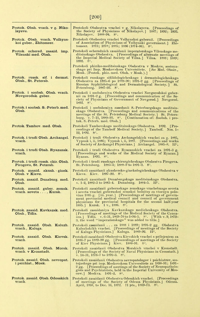 [200] Protok. Obsh. vrach. v g. Niko- layeve. Protok. Obsh. vrach. Volhyns- koi guber., Zhitomeer. Protok. ochered. zasaid. imp. Vilenski nied. Obsh. Protok. russk. sif. i dermat. Obsh., St. Petersb. Protok. i soobsh. Obsh. vrach. Novgorodsk. guber. Protok. i soobsh. S.-Peterb. med. Obsh. Protok. Tambov, med. Obsh. Protok. i trudi Obsh. Archangel, vrach. Protok. i trudi Obsh. Ryazansk. vrach. Protok. i trudi russk. chir. Obsh. Pirogova, St. Petersb. Protok. zasaid. akush. - giuek. Obsh. V Kieve. Protok. zasaid. Dunaburg. med. Obsh. Protok. zasaid. guber. zemsk. vrach. soveta . . . , Kursk. Protok. zasaid. Kavkazsk. med. Obsh., Tiflis. Protok. zasaid. Obsh. Kaluzh. vrach., Kaluga. Protok. zasaid. Obsh. Kievsk. vrach. Protok. zasaid. Obsh. Morsk. vrach. v Kronstadt. Protok. zasaid. Obsh. nevropat. i psichiat., Mosk. Protok. zasaid. Obsh. Odesskich vrach. Protokoli ObsLestva vrachei t g. Nikolayeve. [Proceedings of the Society of PhYsicians of Nikolavev. ] 1887; 1892; 1893. Nikolayev. 1888-94. 8°. Protokoli Obsbestva vracbei Volbyiiskoi gnbernii. [Proceedings of Association of Pbysicians of Volliyuski goverumeut. ] Zhi- tomeer. 1873; 187H; 1885; 1886 (1874-86). 8°. Protokoli ocbereduicb zasaidauii imperatorskago Vilenskago me- ditsiiiskago Obsbestva. [Proceedings of alternate meetings of the Imperial Medical Society of Vilna.l Vilua. 1888; 1889; 1892. 8'=. Protokoli pbiziko-nieditsiiiskago Obsbestva v Moskve, sostoya- sliago pri Imp. Moskovskom Universitete. [See Med. Obozr., Mosk. (Protok. pbiz.-med. Obsh. v Mosk.).] Protokoli riLsskago sifilidologicbeskago i dermatologicbcskago Obsbestva za 1885-6 po 1889-90; 1891-2 gg. [Proceedings of Russian Syj)bilidological aud Dermatological Society. ] St. Petersburg. 1887-93. 8^. Protokoli i soobsbeniya Obsbestva vracbei Novgorodskoi gnber- nii za 1891-2 g. [Proceedings and connnunicatiou of tbe So- ciety of Pbysicians of Government of Novgorod.] Novgorod. 1893. 8°. Protokoli i .soobsbeniya zasedanii S.-Peterburgskago meditsin- skago Obsbestva. [Proceedings and communications of tbe meetings of tbe fit. Petersburg Medical Society.] St. Peters- burg. V. 7-11, 1889-93. 8°. [Continuation of: Soobsb. i pro- tok. S.-Peterb. med. Obsb.] Protokoli Tambovskago meditsinskago Obsbestva. 1892. [Pro- ceedings of tbe Tambofl'Medical Society.] Tamboff. Nos. 1- 12, 1892. &°. Protokoli i trudi Obsbestva Arcbangelskicb vracbei za g. 1885, Vypusk i, ii, 1886; Vypusk i, ii, 1887. [Proceedings and vforks of Society of Archangel Physicians.] Archangel. 1885-8. 12°. Protokoli i trudi Obsbestva Ryazan.skicli vracbei za 1891-3 g. [Proceedings and works of the Medical Society of Ryazan.] Ryazan. 1893. 8°. Protokoli i trudi russkago chirurgicbeskago Obsbestva Pirogova. St. Petersburg. 1883-4; 1888-9 to 1891-2. 8°. Protokoli zasaidanii aknsbersko-ginekologicbeskago Obsbestva v Kieve. Kiev. 1887-92. 8°. Protokoli zasaidauii Dtiuaburgskago meditsinskago Obsbestva. V. 1-2, 1882-3 to 1883-4. Dunaburg. 1884-5. 12°. Protokoli zasaidanii gubernskago zem.skago vracbebuago soveta 1 soveta vracbei gubernskoi zemskoi bolnitsy za vtoruyu polo- viuu 1885 g. [iii. year. ] [Proceedings of meetings of goveru- ment provincial medical council and council of goverumeut pbysicians for provincial hospitals for tbe secoud balf-vear 1885.] Kursk. 1 v., 1886. 8. Protokoli zasaidaniya Kavkazskago medicbcskago Obsbestva. [Proceedings of meetings of tbe Medical Society of tbe Cauca- sus.] TiHis. V. 6-31, 1869-70 to l!:94-5. 8°. [With v. 9, 1872- 3, tbe word imperatorskago was added to title.] Protokoli zasaidauii . . . za 1888 i 1889; 1891-2 gg. Obsbestva Kaluzbskikb vi achei. [Proceedings of meetings of tbe Society of Kaluga Physicians.] Kaluga. 1889-92. 12°. Protokoli zasaidanii Obsbestva Kievskicb vracbei s prilojeniem za 1886-7 po 1889-90 gg. [Proceedings of meetings of tbe Society of Kiev Physicians.] Kiev. 18H8-91. 6°. Protokoli zasaidanii Ob.sbestva Morskicb vracbei v Kronstadt. [Procetnliugs of tbe Society of Naval Physicians in Cronstadt.} v. 14-31, 1876-7 to 1892-3. 8°. Protokoli zasaidanii Obsbestva nevropatologov 1 psicbiatrov, sos- tojasbiigo pri imp. Moskov.skom Universitete za 1890-91; 1891- 2 gg. [Proceedings of meetings of tbe Society of Neuropatholo- gists and Psvchiatrists, held in tbe Imperial University of Mo.s- cow.] Mo.sliva. 1891-2. 8°. Protokoli zasaidanii Obsbestva Odesskich vracbei. [Proceedings of meetings of the Soeietv of Odessa Physicians.] Odessa. April, 1868, to Dec. 16, 1872!' 11 pts., 1869-73. 8°.