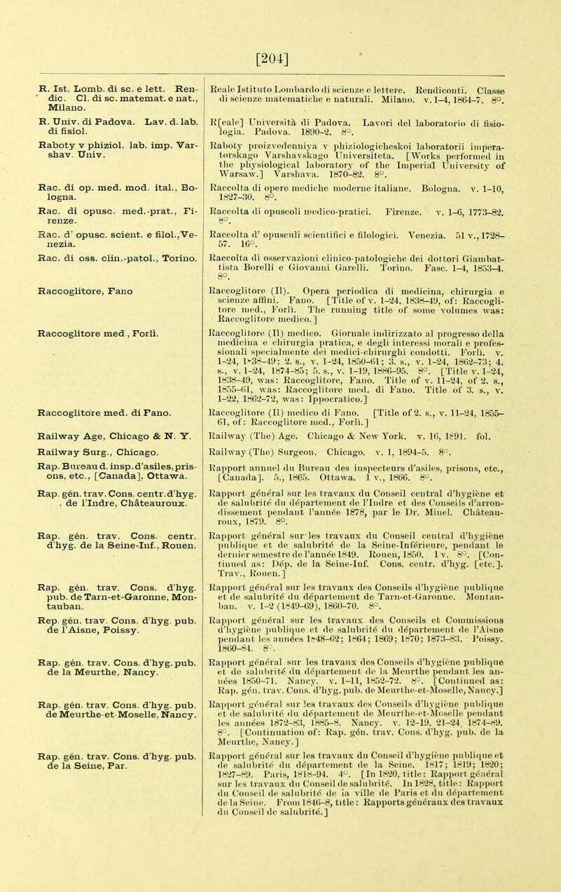 [204] R. 1st. Lomb. di sc. e lett. Ren- dic. CI. di sc. matemat. e nat., Milaiio. R. Univ. di Padova. Lav. d. lab. di fisiol. Raboty v phiziol. lab. imp. Var- shav. Univ. Rac. di op. med. mod. ital., Bo- logna. Rac. di opusc. med.-prat., Fi- renze. Rac. d' opusc. scient. e filol.,Ve- nezia. Rac. di OSS. clin.-patoL, Torino. Raccoglitore, Fano Raccoglitore med , Forli. Raccoglitore med. diFano. Railway Age, Chicago & N. Y. Railway Surg., Chicago. Rap. Buieaud. insp.d'asiles, pris- ons, etc., [Canada], Ottawa. Rap. g6n. trav. Cons, centr.d'hyg. . de rindre, Chateauroux. Rap. g6n. trav. Cons, centr. d'hyg. de la Seine-Inf., Rouen. Rap. g6n. trav. Cons, d'hyg. pub. de Tarn-et-Garonne, Mon- tauban. Rep. g6n. trav. Cons, d'hyg. pub. de I'Aisne, Poissy. Rap. g6n. trav. Cons, d'hyg. pub. de la Meurthe, Nancy. Rap. g6n. trav. Cons, d'hyg. pub. de Meurthe-et-Moselle, Nancy. Rap. g6n. trav. Cons, d'hyg. pub. de la Seine, Par. Reale I.stituto Lomljardo di scienze e lettere. Eemlicoiiti. Classe di scieDze luateiuatiche e naturali. Milauo. v. 1-4, 1864-7. 8°. R[eale] University, di Padova. Lavori del laboratorio di lisio- logia. Padova. 1890-2. 8°. Raboty proizvedenuiya v phiziologiclieskoi laboratorii inipera- torslcago Varsbavskago Uiiiversiteta. [Works perf'orriied in the pliysiological laboratory of the Imperial University of Warsaw.] Varsbava. 1870-82. 8°. Raccolta di opere medicbe nioderue italiaue. Bologua. v. 1-10, 1827-30. 8°. Raccolta di opuscoli inedico-pratici. Firenze. 8°. V. 1-6, 1773-82. Raccolta d' opuscnli scientifici e filologici. Venezia. 51 v., 1728- 57. 16°. Raccolta di osservazioui cliiiico-patologicbe dei dottori Gianibat- tista Borelli e Giovanni Garelli. Torino. Fasc. 1-4, 1853-4. 8°. Raccoglitore (U). Opera periodica di medicina, cbirnrgia e scienze affini. Fano. [Title of v. 1-24, 1838-49, of: Raccogli- tore med., Forll. Tbe running title of some volumes was: Raccoglitore medico. ] Raccoglitore (U) medico. Gioruale indirizzato al progre.sso dclla medicina e cbirurgia pratica, e degli interessi niorali e profes- sionali specialmente dei medici-cbirurgbi condotti. Forli. v. 1-24, 1^38-49; 2. s., v. 1-24, 1850-61; 3. s., v. 1-24, 1862-73; 4. s., V. 1-24, 1874-85; 5. s., v. 1-19, 1886-95. 8°. [Title v. 1-24, 1838-49, was: Raccoglitore, Fano. Title of v. 11-24, of 2. s., 1855-61, was: Raccoglitore med. di Fano. Title of 3. s., v. 1-22, 1862-72, was: Ippocratico.] Raccoglitore (II) medico di Fano. [Title of 2. .s., v. 11-24, 1855- 61, of: Raccoglitore med., Forli.] Railway (Tbe) Age. Chicago & New York. v. 16, 1691. fol. Railway (Tbe) Surgeon. Chicago, v. 1, 1894-5. 8°. Rapport annuel du Bureau des inspecteurs d'asiles, jirisons, etc., [Canada]. 5., 1865. Ottawa. 1 v., 1866. 8°. Rapport g6n<^ral snr les travaux du Conseil central d'bygifene et de salnbrite du d^partement de I'Indre et des Conseils d'arrou- di.ssement pendant l'ann6e 1878, j)ar le Dr. Miuel. Cbateau- roux, 1879. 8°. Rapjiort g(5n6ral sur- les travaux du Conseil central d'bygic^'ue pul)lique et de salubrity de la Seine-Inf6rienrc, pendant le dernier semestre de I'ann^e 1849. Rouen, 18.50. Iv. 8°. [Con- tinued as: D6p. de la Seine-Inf. Cons, centr. d'hyg. [etc.]. Trav., Rouen.] Rapport g^n^ral snr les travaux des Conseils d'bygiene publiqne et de salubrity du d^partenient de Tarn-et-Garoune. Montau- ban. V. 1-2 (1849-69), 1860-70. 8°. Rapport g6n<!ral sur les travaux des Conseils et Commi-ssions d'bygiene publique et de salubrity du d6partement de I'Aisne pendant les ann^es l»-48-62; 1864; 1869; 1870; 1873-83. Poissy. 1860-84. 8°. Rapport g^ndral sur les travaux des Conseils d'bygiene publique et de halul)rit6 du ddpartement do la Meurthe pendaut les an- uses 1850-71. Nancy, v. 1-11, 1852-72. 8^\ [Continued as: Rap. g^u. trav. Cons, d'hyg. pub. de Meurthe-et-Mo,selle, Nancy.] Rapport g(<n6ral sur les travaux des Con.seils d'bygiene publique et de salnbrite du d<Spartenient de Mcurdie-ct-JIoselle pendant les anuses 1872-83, 1885-8. Nancy, v. 12-19, 21-24, 1874-f<9. 8^. [Continuation of: Rap. g6D. trav. Cons, d'hyg. pub. do la Meurthe, Nancy.] Rapport. g(5n(5ral sur les travaux du Conseil d'bygiene publique et de salnbrite du (16partement de la Seine. 1817; 1819; 1820; 1827-89. Paris, 1H18-94. 4^. [In 1820, title: Rapport g(^iidral sur les travaux du Con.seil de salubrit6. In 1828, title : Rapport (In Conseil de salnbritd de ia ville de Paris et du d<^i)artement de hi Seine. From 184()-8, title: Rapports g(5n6raux des travaux dn Conseil de salubritd.]