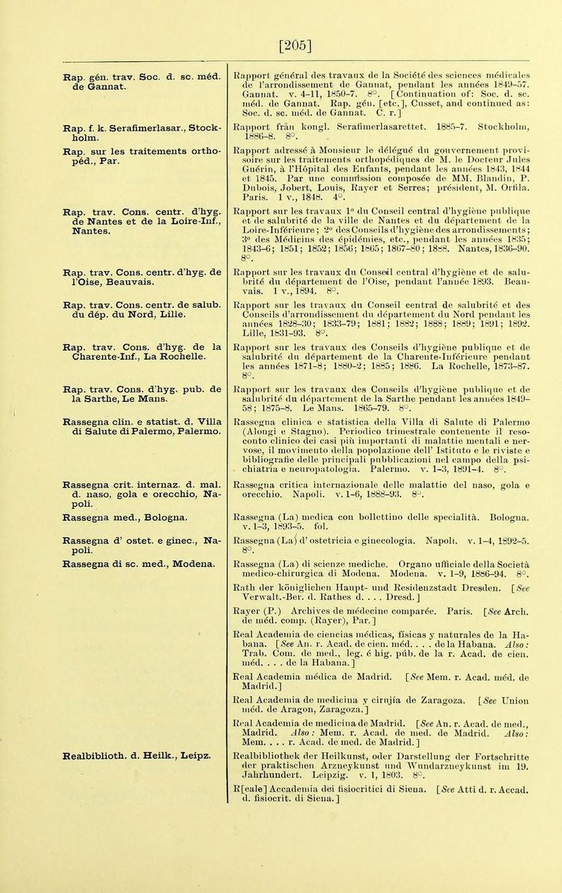 [205] Rap. g6n. trav. Soc. d. sc. ni6d. de Gannat. Rap. f. k. Serafimerlasar., Stock- holm. Rap. sur les traitements ortho- p6d., Par. Rap. trav. Cons, centr. d'hyg. de Nantes et de la Loire-Inf., Nantes. Rap. trav. Cons, centr. d'hyg. de rOise, Beauvais. Rap. trav. Cons, centr. de salub. du d6p. du Nord, Lille. Rap. trav. Cons, d'hyg. de la Charente-Inf., La Rochelle. Rap. trav. Cons, d'hyg, pub. de la Sarthe, Le Mans. Rassegna clin. e statist, d. Villa di Salute di Palermo, Palermo. Rassegna crit. internaz. d. mal. d. naso, gola e orecchio, Na- poli. Rassegna mad., Bologna. Rassegna d' ostet. e ginec, Na- poli. Rassegna di sc. med., Modena. Realbiblioth. d. Heilk., Leipz. Kapport g<3n6ral de.s travaiix de la Soci6t6de.s sciences iii<;dicales de raiToiidissement de Gannat, peudaut les aun^es 1849-.)/. Gannat. v. 4-11, 1850-7. 8°. [Continuation of: Soc. d. sc. n\6d. de Gannat. Rap. g^n. [etc.], Cusset, and continued as: Soc. d. sc. in6d. de Gannat. C. r. ] Rapport frau kongl. Seralinierlasarettet. 1886-8. 8°. 188.5-7. Stockholm, Rapport adress6 .h Monsieur lo d616gu(5 du gonvernemeut provl- soire sur les traitements ortliopddiquea de M. le Doctenr Jules Gu6rin, a I'Hopital des Enfants, pendant les anuses 1843, 1844 ot 184.5. Par une coniniissioii coinpos^e de MM. Blandin, P. Dubois, Jobert, Louis, Rayer et Serres; i)r^sident, M. Ortila. Paris. 1 v., 1848. 4. Rapport sur les travaux 1° du Conseil central d'liygiene publique et de salubrity de la ville de Nantes et du departenient de la Loire-Inf'6rieiire ; 2° desConseils d'liygifenedes arroudissements; 3 des M^dicins des ^pid6inies, etc., pendant les anuses 1835; 1843-6; 1851; 1852; 1856; 1865; 1867-80; 1888. Nantes, 1836-90. 8°. Rapport sur les travaux du Conse«l central d'hygieue et de salu- brity du departenient de I'Oise, pendant I'auude 1893. Beau- vais. 1 v., 1894. 8°. Rapport sur les travaux du Conseil central de salubrity et des Couseils d'arrondissement du departenient du Nord pendant les aiinees 1828-30; 1833-79; 1881; 1882; 1888; 1889; 1891; 1892. Lille, 1831-93. 8. Rapport sur les travaux des Couseils d'hygifeue publique et de salubrite du d^partement de la Cliareute-Iiifdrieure pendant les anndes 1671-8; 1880-2; 1885; 1886. La Rochelle, 1873-87. 8-='. Rapport sur les travaux des Conseils d'hygiene publique et de salubrity du d6pai'teiiient de la Sarthe pendant les anndes 1849- 58; 1875-8. Le Mans. 1865-79. 8°. Rassegna clinica e statistica della Villa di Salute di Palermo (Alongi e Staguo). Periodico trimestrale contenente il reso- conto clinico dei casi iiiu importanti di nialattie mentali e uer- vose, il moviniento della popolazioue dell' Istituto e le riviste e bibliogratie delle priucipali pubblicazioiii nel campo della psi- chiatria e ueuropatologia. Palermo, v. 1-3, 1891-4. 8. Rassegna critica internazionale delle nialattie del naso, gola e orecchio. Napoli. v, 1-6, 1888-93. 8^. Rassegna (La) niedica con bollettiuo delle specialitjt. Bologna, v. 1-3, 189.3-5. fol. Rassegna (La) d' ostetricia e ginecologia. Napoli. 8°. V. 1-4, 1892-5. Rassegna (La) di scienze mediche. Organo ufflciale della Society medico-chirurgica di Modeua. Modena. v. 1-9, 1886-94. 8^. Rath der konigliclieii Haupt- uiid Residenzstadt Dresden. [iSee Verwalt.-Ber. d. Rathes d. . . . Dresd. J Rayer (P.) Archives de m^decine comparfe. Paris. [.See Arch, de m6d. comp. (Rayer), Par.] Real Acadeniia de cieiicias niddicas, ffsicas y naturales de la Ha- bana. \_See An. r. Acad, de cien. m6d. . . . dela Habaua. Also: Trab. Com. de nied., leg. 6 hig. pub. de la r. Acad, de cien. iii6d. . . . de la Habaiia. ] Real Academia m(Sdica de Madrid. Madrid.] [See Mem. r. Acad. m6d. de [<See Union Real Academia de medicina y ciruji'a do Zaragoza nied. de Aragon, Zaragoza.] Real Acadeniia de medicina de Madrid. [See An. r. Acad, de med., Madrid. Also: Mem. r. Acad, de med. de Madrid. Also: Mem. . . . r. Acad, do lued. de Madrid.] Realbibliothek der Heilkunst, oder Darstellung der P'ortschritte der praktisclien Arzueykunst nnd Wundarzneykuiist im 19. Jahrhundert. Leipzig, v. I, 1803. 8^. R[eale] Accademia dei tisiocritici di Siena. [See Atti d. r. Accad.