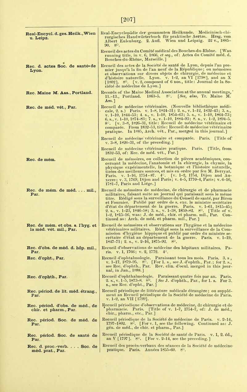 [207] Real-Encycl. d, ges. Heilk.,Wieu u. Leipz. Rec. d. actes Soc. de sant6«de Lyon. Rec. Maine M. Ass., Portland. Rec. de m6d. v6t., Par. Rec. de m6m. Rec. de in6m. de ni6d. Par. . mil., Rec. de m6m. et obs. s. I'hyg. et la m6d. v6t. mil., Par. Rec. d'obs. de m6d. d. Ii6p. mil., Par. Rec. d'opht., Par. Rec. d'ophth., Par. Rec. period, de lit. m6d. etrang., Par. Rec. p6riod. d'obs. de m6d., de chir. et pharm.. Par. Rec. p6riod. Soc. de m6d. de Par. Rec. p6riod. Soc. de sant6 de Par. Rec. d. proc.-verb. . . . Soc. de m6d. prat., Par. Real-Eucyclopiidie der gesanitnten Heilkuude. Mediciiiiscli-clii- rurgisciies HaudwOrterbuch fiir praktische Aertze. Hrsg. von Albert Euleuburg. 2. Aufl. Wieu und Leipzig. 22 v., 1885- 90. 8°. Recneil des actes du Comity medical des Bouches-du-Rh6ne. [Was. rumiiug title, in v. G, 186(5, et seq., of: Actes du Cou[iit6 mid. d. Boiiches-du-Rhdne, Marseille. ] Recneil des iictes de la Soci^t^ de sant6 de Lyon, depuis I'an pre- mier jii.squ'a la flu de I'au nenf de la R^publique; ou ni^moires-. et observations snr divers objets de cbirnrgie, de m^deciue et d'bi.stoire naturelle. Lyon. v. 1-2, an VI [1798], and an X [1802]. 8°. [v. 2, composed of 6 uos., title: Journal de la So- ci6t6 de m6decine de Lyon.] Records of tlie Maine Medical As.sociation at the annual meetings,.' 11.-13., Portland. 186:j-5. 8°. [/See, also, Tr. Maine M. Ass.] Recneil de m^decine v6t^rinaire. (Nonvelle bibliothfeque m^di- cale, 2. s.) Paris, v. 1-8, 1824-31; 2. s., v. 1-12, 1832-43; 3. s., V. 1-10, 1844-53; 4. s., v. 1-10, 1854-G3; 5. s., v. 1-10, 1864-73;•. 6. 8., v. 1-10, 1874-83; 7. s., v. 1-10, 1884-93; 8. s., v. 1-2, 1894-5. 8^. [v. 3-8, 1826-31, title: Recneil de m^deciue v^t6rinaire efr compar^e. From 1832-53, title: Recueil de m^decine v^t^rinaire- pratique. In 1885, Arch. v6t.. Par., merged in this journal.] Recneil de m^decine v^t6rinaire et conipar^e. Paris. [Title of' v. 3-8, 1826-31, of the preceding.] Recneil de ni^decine v6t6rinaire ])ratique. Paris. [Title, from> 1832-53, of: Rec. de m6d. v6t., Par.] Recneil de m^moires, on collection de pieces acaddniiques, con- cernaut la m^decine, Tauatomie et la cliirnrgie, la chymie, la* physique exp^rimentelle, la botanique et I'histoire naturelle,. tir6e8 des nieilleurs sources, et mis en ordre par feu M. Berryat. Paris. V. 1-16, 1754-87. 4^. [v. 1-2, 17.54, Dijon and Au- serre; v. 3, 1769, Dijon and Paris; v. 4-5, 1770-4, Paris; v. 6-16,. 1781-7, Paris and Li6ge.] Recneil de ni6moires de m6decine, de chirurgie et de pharniacie niilitaires, faisant suite an journal qui parai.ssait sons le meme titre. R6dig6 sous la surveillance du Conseil de sant^, par Birorb et Fonrnier. Public par ordre de s. oxc. le ministre secretaire d'6tat du d6partemeut de la guerre. Paris, v. 1-61, 1815-45;. 2. s., V. 1-23, 1846-58; 3. s., v. 1-38, 1859-82. 8°. [Title of v. 1-2, 1815-16, was: J. de m6d., chir. et pharm. mil.. Par. Con- tinned as: Arch, de n\€A. et pharm. mil., Par.] Recneil de m^moires et observations snr I'hygiene et la m6decine v6t6rinaires niilitaires. R^dig^ sons la surveillance de la Com- mission d'hygifene liippique et publi6 par ordre du ministre se- cretaire d'etat an d6partement de la guerre. Paris, v. 1-19,. 1847-71; 2. s., v. 2-16, 1875-92. 8°. Recueil d'observatious de medecine des hdpitaux niilitaires. Pa- ris. V. 1, 1766; V. 2, 1772. 4°. Recueil d'ophtalinologie. Paraissant tons les mois. Paris. 3. s , V. 1-17, 1879-95. 8°. [For 1. s., see J. d'ophth., Par.; for 2. s., see Rec. d'ophth.. Par. Rev. clin. d'ocul. merged in this jour- nal, in Jan., 1888.] Recueil d'ophthalmologie. Paraissaiut quatre fois par an. Paris, 2. s., V. 1-5, 1873-8. 8°. [/See J. d'ophth., Par., for 1. 8. For 3.. 8., see Rec. d'opht., Par.] Recueil p6riodique de litterature m6dicale 6trangere; on supple- ment an Recueil periodique de la Societe de medecine de Paris. V. 1-2, an VII [1799]. Recneil periodique d'observatious de medecine, do chirurgie et de- ' pliarniacie. Paris. [Title of v. 1-7, 1754-7, of: J. de med., chir., pharm., etc., Par.] Recueil periodique de la Societe de medecine de Paris, v. 2-14, 1797-1802. 8°. [For V. 1, see the following. Continued as: J. geu. de med., de chir. et pharm.. Par.] Recueil periodique de la Societe de sante de Paris, v. 1, 2. ed., an V [1797]. 8°. [For v. 2-14, see the preceding.] Recueil des procfes-verbaux des seances de la Societe de medecine- pratique. Paris. Auuees 1855-60. 8°.
