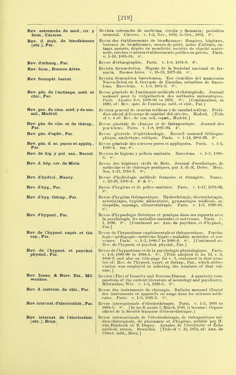 [219] Rev. estremeiia de med., cir. y farm., Caceres. Rev. d. etab. de bienfaisance [etc.], Par. Rev. d'ethnog., Par. Rev. farm., Buenos Aires. Rev. frenopat. barcel. Rev. gen. de I'antiseps. m6d. et chir., Par. Rev. gen. de cien. m6d. yde san. mil., Madrid. Rev. g6n. de clin. et de th6rap., Par. Rev. gen. d'opht.. Par. Rev. gen. d. sc. pures et appliq., Par. Rev. de hig. y pol. san., Barcel. Rev. d. hop. civ. de Metz. Rev. d'hydroL, Nancy. Rev. d'liyg., Par. Rev. d'hyg. therap., Par. Rev. d'hypnol.. Par. Rev. de I'hypnot. exper. et th6- rar)., Par. Rev. de I'hypnot. et psychol. physiol., Par. Rev. Insan. & Nerv. Dis., Mil- waukee. Rev. d. instrum. de chir., Par. Rev. internat. d'61ectroth6r., Par. Rev. internat. de r61ectroth6r. [etc.], Brux. Revista estremeua de inedicina, cirnjia y farniacia; peri6dico iiiensiuil. Caceie.s. v. 1-2, Nov., Im2, to Oct., 18(^3. 8°. Eevue des ^tabli.ssements de bienfaisance: Hospices, liopitaux, bureaux de bienfaisance, nioiit.s-de pi^t^,, asile.s d'ali^nds, en- lauts assists, depots de uiendicit6, soci^t^.s de cliaiite iiiater- nelle, creche.s et aiitres ^tabli.sseuients publics on priv6s. Paris. V. 1-10, 1885-tM. 8^. Revue d'etlinographie. Paris, v. 1-8, 1882-9. 8=. Revista fariiiaciSiitica. Organo de la Sociedad nacional de far- niacia. Buenos Aires, v. 15-33, 1877-94. 8°. Revista frenopatica barcelonesa. Eco eientifico del manicomio Nneva-Belen en S. Gervasio de Cass61as, suburbios de Barce- lona. Barcelona, v. 1-5, 18el-5. 8°. Revue g^nerale de I'antisepsie medicale et cliirurgicale. Journal iiieiisuel pour l;i vulgarisation des ni^tbodes antiseptiques. Paris Annies 2-t<, 1889-90 to 1895. 8°. [Continnatiou, in 1889, of: Rev. sp6c. de I'antiseps. m^d. et chir.. Par.] Revista general de ciencias iTi<>dicas y de fanidad niilitar. Perio- dico oficial delcuerpo de sanidad delejercito. Madrid. [Title of V. 4 of: Rev. de san. mil. espan., Madrid.] Revue gen^rale de diniqne et de tb^rapeutique. Journal des pra'iciens. Paris, v. 1-8, lfi87-94. 4'^. Revue g^ii^rale d'opbtaliuologie. Recneil niensuel bibliogra- pbiqne, analytique, criticjue. Paris, v. 1-14, 1882-95. 8°. Revue g6n^rale des sciences pures et appliqu^es. Paris, v. 1-5, 1890-4. roy. 8°. Revista de higiene y policia sanitaria. Barcelona, v. 1-3, 1S90- 5. 8°. Revue des liopitaux civils de Metz. Journal d'oculistique, de in^dccine et de cbirurgie pratiques, par J.-B.-E. Defer. Metz. Nos. 1-13, 1852-7. 8°. Revne d'hydrologie ni^dicale frangaise et ^trang^re. Nancv. v. 22-28,'1880-4. 4° & 8. Revue d'hygifene et de police sanitaire. Paris, v. 1-17, 1879-95. 8°. Revue d'liygiene tli^rapeutique. Hydroth^rapie, ^lectrotli^rapie, aerotlidrapie, hygiene alinientaire, gynmastiqne ni<;dicale, or- tliop^die, massage, cliniatotli^rapie. Paris, v. 1-7, 1889-95. 8°. Revue d'hypuologie theoriqne et pratique dans ses rapports avec la psycbologie, les maladies mentales et nerveuses. Paris, v. 1, 1890. 8*^. [Continued as: Ann. de psychiat. et d'hypnol., Par.] Revue de I'hypnotisme exp^rimentale et th^rapeutique. P.sycbo- logie—pedagogic—ni6decine legale—maladies mentales et ner- veuses. Paris, v. 1-3, 188(3-7 to 1888-9. 8^^. [Continued :ts: Rev. de I'hypnot. et psychol. physiol., Par.] Revue de I'hypnotisme et de la psvchologie physiologique. Paris. V. 4-9, 1889-90 to 1894-5. 8°.' [Title adopted in no. 12, v. 3, 1888-9, and also on title-page for v. 3, contained in that num- ber of: Rev. de I'hypnot. exji^r. et thdrai)., Par., which abbre- viation vras employed in indexing the numbers of that vol- ume. ] Review (The) of Insanity and Nervous Disease. A qnartcrly com- |>eu(lium of the current literature of neurology and psychiatry. Milwaukee, Wis. v. 1-5, 1890-5. 8*^. Revue des instruments de cbirurgie. Bulletin mensuel illustr^ des instruments et appareils en usage dans les sciences medi- cales. Paris, v. 1-5, 1891-5. 8°. Revue internationale d'electroth^rapie. Paris, v. 1-5, 1890 to 1894-5. 8°. [In no.8, ann^e L\ March, 1>-91, it became: Organe ofticiel de la Soci6t6 fran^aise d'^lectroth6rapie.] Revne internationale de l'61ectrotherapie, de th^rapeutique m^- dico-cliirurgicale, de pharmacie et d'hygifene, publi^e par H. van Holsbeek et B. Dupuy. Annales de I'^lectricit^ et ficho medical, r^unis. Bruxelles. [Title of v. 15, 1874, of: Ann. de r^lect. m6d., Brux. ]