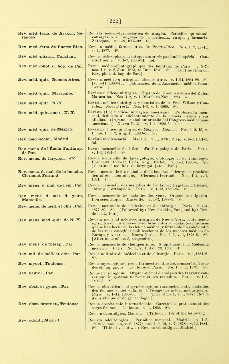 [222] Rev. m^d.-farm. de Aragon, Za- ragoza. Rev. m6d.-farra. de Puerto-Rico. Rev. m6d.-pharni., Constant. Rev. m6d.-phot. d. hop. de Par. Rev. m6d.-quir., Buenos Aires. Rev. m6d.-quir., Maracaibo. Rev. med.-quir., N.-Y. Rev. m6d.-quir. amer., N. Y. Rev. m6d.-quir. de M6xico. Rev. m6d.-social, Madrid. Rev. mens, de I'Eoole d'anthrop. de Par. Rev. mens, de laryngol. [etc.]. Rev. mens. d. mal. de la bouche, Clermont-Ferrand. Rev. meias. d. mal. de I'enf., Par. Rev. mens. d. mal. d. yeux, Marseille. Rev. mens, de m6d. et chir., Par. Rev. mens. m6d.-quir. de N.-Y. Rev. mens, de th6rap., Par. Rev. mil. de m6d. et chir., Par. Rev. mycol., Toulouse. Rev. neurol., Par. Rev. obst. et gyn6c., Par. Rev. obst. internat., Toulouse. Rev. odout., Madrid. Madrid, v. 1, 1886; 2. ^p., v. 6-8,1891-3. Revista iii6dico-farmac6utica de Arag6u. Peri6dico quincenal, consagrado al progreso de la luedicina, cirujia y larmacia. Zaragoza. v. 1-8, 1885-92. fol. Revista in€dico-farmac^utica de Puerto-Rico. Nos. 4, 7, 14-15, T. 1, 1877. 4°. Revne iii6dico-pharmaceutique autoris6e par irad6 imperial. Con- stantinople. V. 1-7, 1888-94. fol. Revue iii^dico-photograpliiqne des Lopitaux de Paris, v. 5-7;, uos. 1-6, V. 8, Jan., 1873, to June, 1876. S'-'. [Continuation of: Rev. 2)hot. d. hop. de Par.] Revista ni6dico-quirurgica. Buenos Aires, v. 1-24, 1864-88. 8°. [v. 5-11, 1868-75: publicaciou de la Asociaciou m^dica Boua- erense. ] Revista in^dico-quirurgica. Orgauo del Greuiio medico del Zulia. Maracaibo. Nos. 1-8, v. 1, March to Nov., 1883. 4-. Revista ni6dico-qiururgica y dentlstica de los Sres. Wilson y Gon- zalez. Nueva-York. Nos. 1-3, v. 1, 1868. 8°. Revista (La) m^dico-quirurgica auiericana. Publicacion nien- sual, dedicada al adelantauiiento de la cieucia m6dica y sus aliadae. (Organo espanol autorizado del Congreso m6dico pau- americano.) Nueva York. v. 1-3, 1892-5. 4*^. Revista ni(5dico-quirurgica de Mexico. Mexico. Nos. 1-9, 15, v. 1; uo. 1, V. 2, Aug. 10, 1883-4. 4°. Revista m6dico-social. fol. Revue mensuelle de I'ficole d'anthropologie de Paris. Paris, v. 1-5, 1891-5. 8°. Revue mensuelle de laryugologie, d'otologie et de rhiuologie. Bordeaux, 1880-1; Paris, Aug., 1881-8. v. 1-8, 1880-8. 8°.. [Continued as: Rev. de laryugol. [etc.], Par.] Revue luensuelle des maladies de la bouche; chirurgie et prothese <leutaireH; odoutologie. Clermont-Ferrand. Nos. 1-2, v. 1, 1881. 4°. Revne mensuelle des maladies de I'enfance; hygiene, m6decine, chirurgie, ortbop^die. Paris, v. 1-13, 1883-95. 8^. Revne mensuelle des maladies des yeux. Organe de vulgarisa- tion scieutifique. Marseille, v. 1-^2, 1888-9. 8^. Revue mensuelle de m^decine et de chirurgie. Paris, v. 1-4, 1877-80. 8^^. [Followed by : Rev. de chir.. Par., and by : Rev. de m6d., Par.] Revista mensual m^dico-quirurgica de Nueva-York, conteniendo extractos de los nuevos descnbrimientos y adelautos practices que se ban hecho en la ciencia m6dica, y formando un coinpcndio de las mas escogidas publicaciones de los mejores medicos de Europa y America. Nueva-York. Nos. 1-5, v. 1, 1878-9. 8°. [After issue of no. 5, suspended.] Revue mensuelle de th^rapeutique. moderne. Paris. No. 1, v. 1, Jan Revne militaire de mddeciue et de chirurgie. 8°. Supplement a la M6deciue. 23, lfi90. 4°. Paris. V. 1,1881-2. Revue uiycologique ; recueil trimestriel illustr^, consacr^ a I'^tude des cliamj)ignous. Toulouse et Paris. No. 1, v. 1, 1879. 8'^. Revue neurologique. Organe spdcial d'analyses des travaux con- cernant le systeme iierveux et ses maladies. Paris, v. 1-3, 1H93-5. S°. Revue obst^tricale et gyu6cologique (accoucliements, maladies des femuies et des eufants) i\ I'usage des m6decins-praticien8. Paris. V. 1-11, 1885-95. 8^. [Title of no. 1, v. 1, was : Revue d'obstdlricjue et de gynecologic.] Revue obstdtricale internationale. Gazette des praticiens et des sages-femmes. Toulouse, v. 1, 1895. 8^. Revista odout^lgica, Madrid. [Title of v. 1-2 of the follo\ving:] Revista odontol6gica. Peri6dico mensual. Madrid. v. 1-5, 1872-6; nos. 1-4, v. 6, 1877 ; nos. 1-9, 12, v. 7, 1878 ; v. 12,1884. 8°. [Title of V. 1-2 was: Revista odout^lgica, Madrid.]